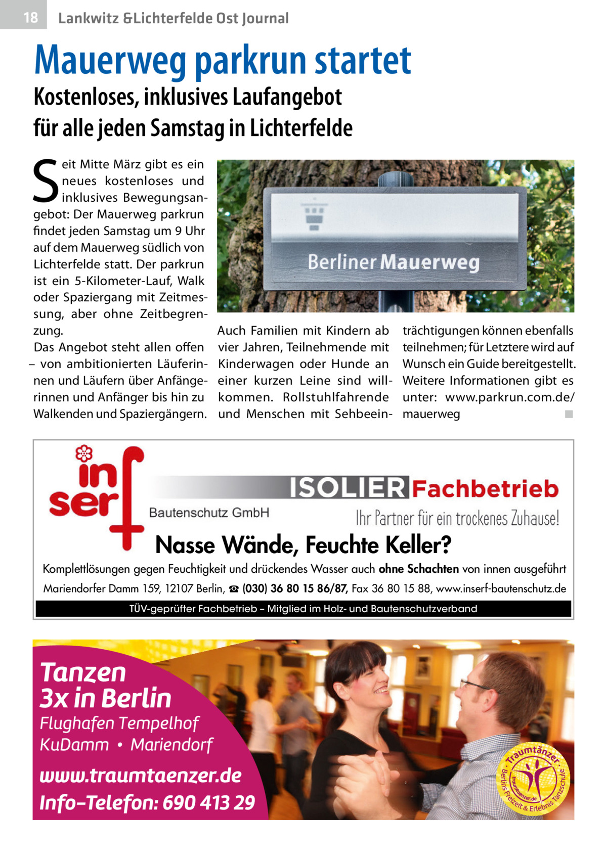 18  Lankwitz &Lichterfelde Ost Journal  Mauerweg parkrun startet  Kostenloses, inklusives Laufangebot für alle jeden Samstag in Lichterfelde  S  eit Mitte März gibt es ein neues kostenloses und inklusives Bewegungsangebot: Der Mauerweg parkrun findet jeden Samstag um 9 Uhr auf dem Mauerweg südlich von Lichterfelde statt. Der parkrun ist ein 5-Kilometer-Lauf, Walk oder Spaziergang mit Zeitmessung, aber ohne Zeitbegrenzung. Das Angebot steht allen offen – von ambitionierten Läuferinnen und Läufern über Anfängerinnen und Anfänger bis hin zu Walkenden und Spaziergängern.  Auch Familien mit Kindern ab vier Jahren, Teilnehmende mit Kinderwagen oder Hunde an einer kurzen Leine sind willkommen. Rollstuhlfahrende und Menschen mit Sehbeein trächtigungen können ebenfalls teilnehmen; für Letztere wird auf Wunsch ein Guide bereitgestellt. Weitere Informationen gibt es unter: www.parkrun.com.de/ mauerweg� ◾  Nasse Wände, Feuchte Keller? Komplettlösungen gegen Feuchtigkeit und drückendes Wasser auch ohne Schachten von innen ausgeführt Mariendorfer Damm 159, 12107 Berlin, ☎ (030) 36 80 15 86/87, Fax 36 80 15 88, www.inserf-bautenschutz.de TÜV-geprüfter Fachbetrieb – Mitglied im Holz- und Bautenschutzverband