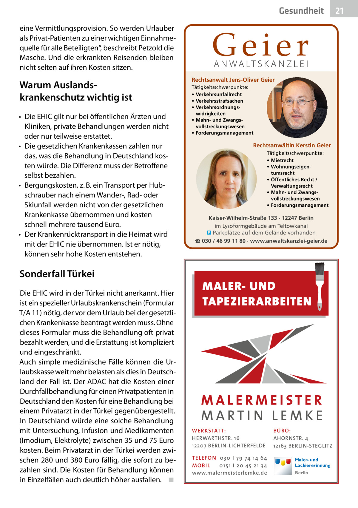 Gesundheit eine Vermittlungsprovision. So werden Urlauber als Privat-Patienten zu einer wichtigen Einnahmequelle für alle Beteiligten“, beschreibt Petzold die Masche. Und die erkrankten Reisenden bleiben nicht selten auf ihren Kosten sitzen.  Warum Auslands­ krankenschutz wichtig ist •	 Die EHIC gilt nur bei öffentlichen Ärzten und Kliniken, private Behandlungen werden nicht oder nur teilweise erstattet. •	 Die gesetzlichen Krankenkassen zahlen nur das, was die Behandlung in Deutschland kosten würde. Die Differenz muss der Betroffene selbst bezahlen. •	 Bergungskosten, z. B. ein Transport per Hubschrauber nach einem Wander-, Rad- oder Skiunfall werden nicht von der gesetzlichen Krankenkasse übernommen und kosten schnell mehrere tausend Euro. •	 Der Krankenrücktransport in die Heimat wird mit der EHIC nie übernommen. Ist er nötig, können sehr hohe Kosten entstehen.  Sonderfall Türkei Die EHIC wird in der Türkei nicht anerkannt. Hier ist ein spezieller Urlaubskrankenschein (Formular T/A 11) nötig, der vor dem Urlaub bei der gesetzlichen Krankenkasse beantragt werden muss. Ohne dieses Formular muss die Behandlung oft privat bezahlt werden, und die Erstattung ist kompliziert und eingeschränkt. Auch simple medizinische Fälle können die Urlaubskasse weit mehr belasten als dies in Deutschland der Fall ist. Der ADAC hat die Kosten einer Durchfallbehandlung für einen Privatpatienten in Deutschland den Kosten für eine Behandlung bei einem Privatarzt in der Türkei gegenübergestellt. In Deutschland würde eine solche Behandlung mit Untersuchung, Infusion und Medikamenten (Imodium, Elektrolyte) zwischen 35 und 75 Euro kosten. Beim Privatarzt in der Türkei werden zwischen 280 und 380 Euro fällig, die sofort zu bezahlen sind. Die Kosten für Behandlung können in Einzelfällen auch deutlich höher ausfallen.� ◾  Geier A N WA LT S K A N Z L E I  Rechtsanwalt Jens-Oliver Geier Tätigkeitsschwerpunkte: • Verkehrsunfallrecht • Verkehrsstrafsachen • Verkehrsordnungswidrigkeiten • Mahn- und Zwangsvollstreckungswesen • Forderungsmanagement  Rechtsanwältin Kerstin Geier Tätigkeitsschwerpunkte: • Mietrecht • Wohnungseigentumsrecht • Öffentliches Recht / Verwaltungsrecht • Mahn- und Zwangsvollstreckungswesen • Forderungsmanagement  Kaiser-Wilhelm-Straße 133 · 12247 Berlin im Lysoformgebäude am Teltowkanal � Parkplätze auf dem Gelände vorhanden ☎ 030 / 46 99 11 80 · www.anwaltskanzlei-geier.de  MALER- UND TAPEZIERARBEITEN  WER KSTATT: HERWARTHSTR. 16 12207 BERLIN-LICHTERFELDE TEL EFON 030 I 7 9 74 1 4 6 4 MO B I L 01 51 I 20 4 5 21 34 www.malermeisterlemke.de  B Ü RO : AHORNSTR. 4 12163 BERLIN-STEGLITZ Maler- und Lackiererinnung Berlin  21
