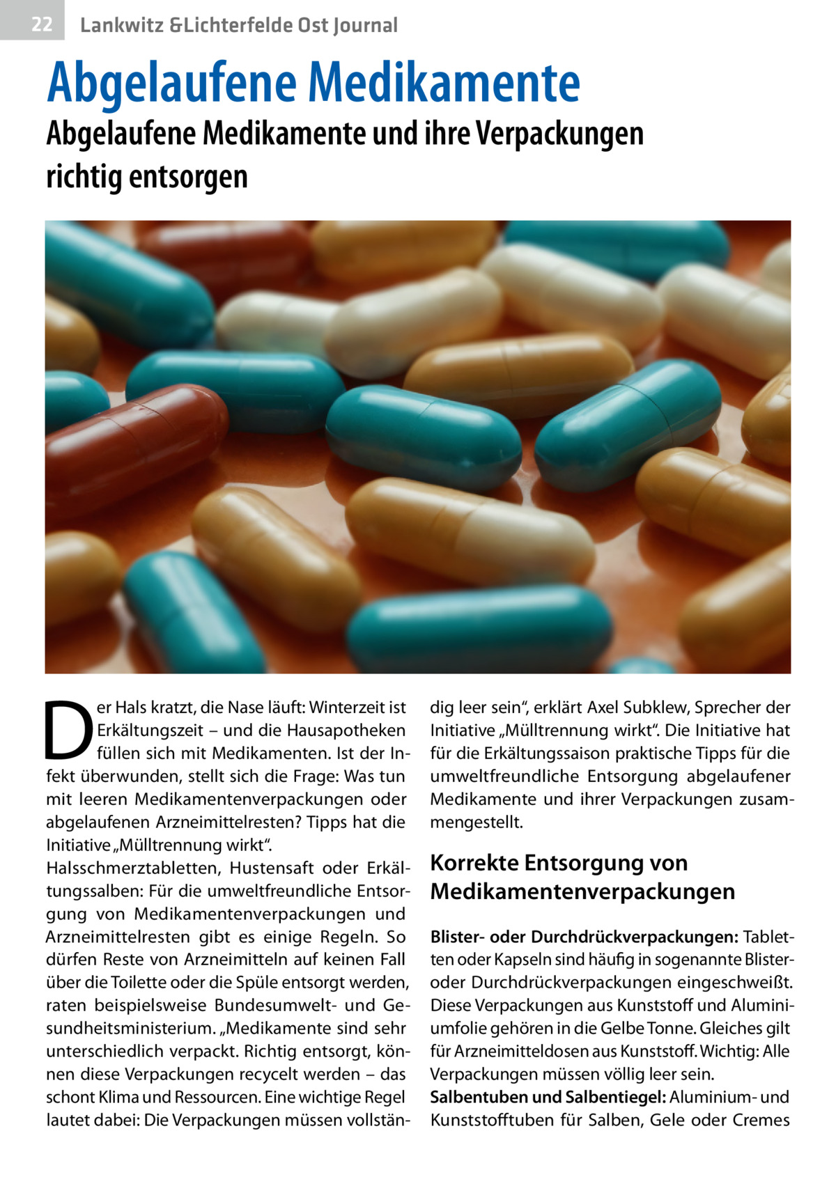 22  Lankwitz &Lichterfelde Ost Journal  Abgelaufene Medikamente  Abgelaufene Medikamente und ihre Verpackungen richtig entsorgen  D  er Hals kratzt, die Nase läuft: Winterzeit ist Erkältungszeit – und die Hausapotheken füllen sich mit Medikamenten. Ist der Infekt überwunden, stellt sich die Frage: Was tun mit leeren Medikamentenverpackungen oder abgelaufenen Arzneimittelresten? Tipps hat die Initiative „Mülltrennung wirkt“. Halsschmerztabletten, Hustensaft oder Erkältungssalben: Für die umweltfreundliche Entsorgung von Medikamentenverpackungen und Arzneimittelresten gibt es einige Regeln. So dürfen Reste von Arzneimitteln auf keinen Fall über die Toilette oder die Spüle entsorgt werden, raten beispielsweise Bundesumwelt- und Gesundheitsministerium. „Medikamente sind sehr unterschiedlich verpackt. Richtig entsorgt, können diese Verpackungen recycelt werden – das schont Klima und Ressourcen. Eine wichtige Regel lautet dabei: Die Verpackungen müssen vollstän dig leer sein“, erklärt Axel Subklew, Sprecher der Initiative „Mülltrennung wirkt“. Die Initiative hat für die Erkältungssaison praktische Tipps für die umweltfreundliche Entsorgung abgelaufener Medikamente und ihrer Verpackungen zusammengestellt.  Korrekte Entsorgung von Medikamenten­verpackungen Blister- oder Durchdrückverpackungen: Tabletten oder Kapseln sind häufig in sogenannte Blisteroder Durchdrückverpackungen eingeschweißt. Diese Verpackungen aus Kunststoff und Aluminiumfolie gehören in die Gelbe Tonne. Gleiches gilt für Arzneimitteldosen aus Kunststoff. Wichtig: Alle Verpackungen müssen völlig leer sein. Salbentuben und Salbentiegel: Aluminium- und Kunststofftuben für Salben, Gele oder Cremes
