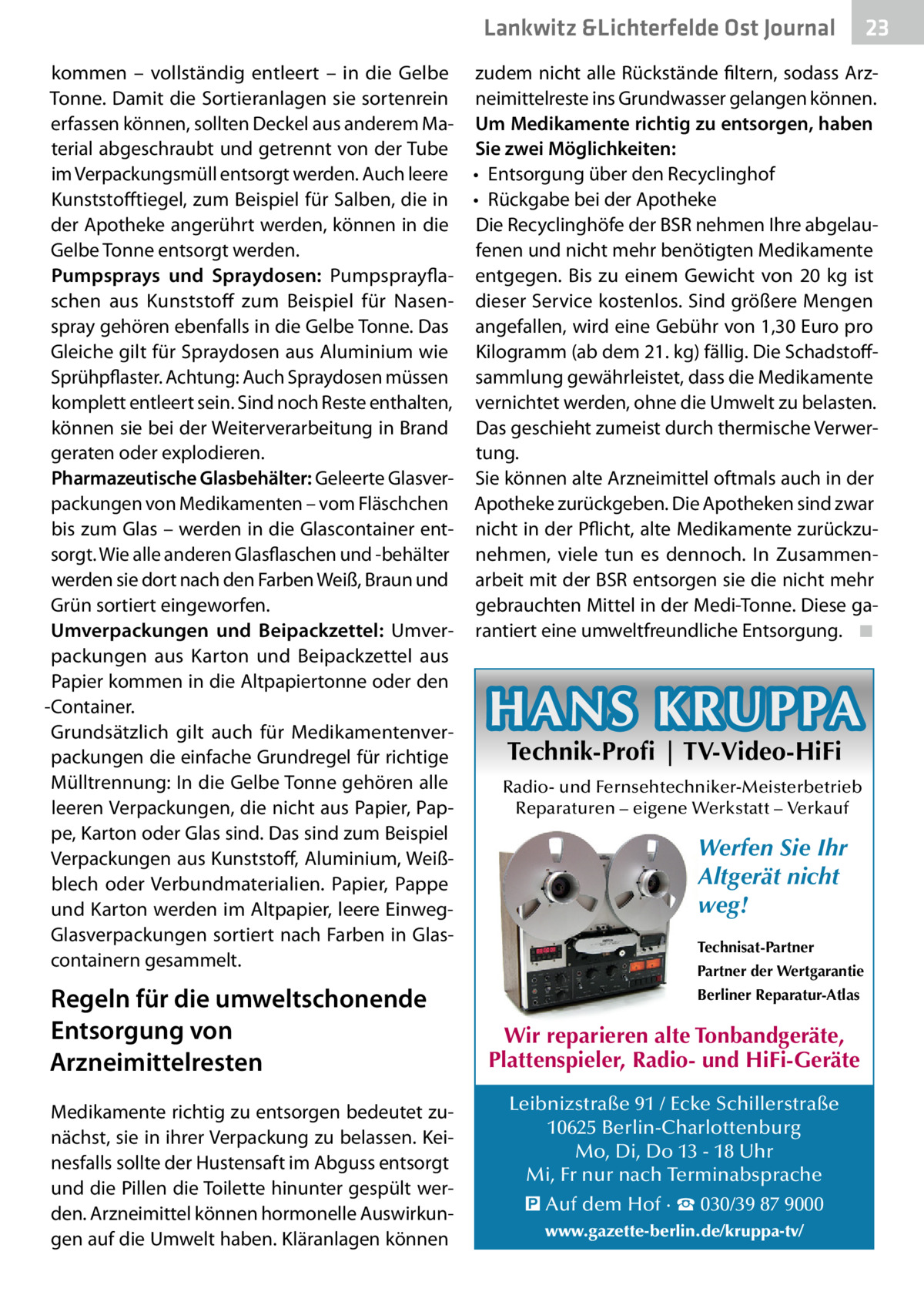 Lankwitz &Lichterfelde Ost Journal  23 23  kommen – vollständig entleert – in die Gelbe zudem nicht alle Rückstände filtern, sodass ArzTonne. Damit die Sortieranlagen sie sortenrein neimittelreste ins Grundwasser gelangen können. erfassen können, sollten Deckel aus anderem Ma- Um Medikamente richtig zu entsorgen, haben terial abgeschraubt und getrennt von der Tube Sie zwei Möglichkeiten: im Verpackungsmüll entsorgt werden. Auch leere •	 Entsorgung über den Recyclinghof Kunststofftiegel, zum Beispiel für Salben, die in •	 Rückgabe bei der Apotheke der Apotheke angerührt werden, können in die Die Recyclinghöfe der BSR nehmen Ihre abgelauGelbe Tonne entsorgt werden. fenen und nicht mehr benötigten Medikamente Pumpsprays und Spraydosen: Pumpsprayfla- entgegen. Bis zu einem Gewicht von 20  kg ist schen aus Kunststoff zum Beispiel für Nasen- dieser Service kostenlos. Sind größere Mengen spray gehören ebenfalls in die Gelbe Tonne. Das angefallen, wird eine Gebühr von 1,30 Euro pro Gleiche gilt für Spraydosen aus Aluminium wie Kilogramm (ab dem 21. kg) fällig. Die SchadstoffSprühpflaster. Achtung: Auch Spraydosen müssen sammlung gewährleistet, dass die Medikamente komplett entleert sein. Sind noch Reste enthalten, vernichtet werden, ohne die Umwelt zu belasten. können sie bei der Weiterverarbeitung in Brand Das geschieht zumeist durch thermische Verwergeraten oder explodieren. tung. Pharmazeutische Glasbehälter: Geleerte Glasver- Sie können alte Arzneimittel oftmals auch in der packungen von Medikamenten – vom Fläschchen Apotheke zurückgeben. Die Apotheken sind zwar bis zum Glas – werden in die Glascontainer ent- nicht in der Pflicht, alte Medikamente zurückzusorgt. Wie alle anderen Glasflaschen und -behälter nehmen, viele tun es dennoch. In Zusammenwerden sie dort nach den Farben Weiß, Braun und arbeit mit der BSR entsorgen sie die nicht mehr Grün sortiert eingeworfen. gebrauchten Mittel in der Medi-Tonne. Diese gaUmverpackungen und Beipackzettel: Umver- rantiert eine umweltfreundliche Entsorgung.� ◾ packungen aus Karton und Beipackzettel aus Papier kommen in die Altpapiertonne oder den -Container. Grundsätzlich gilt auch für MedikamentenverTechnik-Profi | TV-Video-HiFi packungen die einfache Grundregel für richtige Mülltrennung: In die Gelbe Tonne gehören alle Radio- und Fernsehtechniker-Meisterbetrieb Reparaturen – eigene Werkstatt – Verkauf leeren Verpackungen, die nicht aus Papier, Pappe, Karton oder Glas sind. Das sind zum Beispiel Werfen Sie Ihr Verpackungen aus Kunststoff, Aluminium, WeißAltgerät nicht blech oder Verbundmaterialien. Papier, Pappe weg! und Karton werden im Altpapier, leere EinwegGlasverpackungen sortiert nach Farben in GlasTechnisat-Partner containern gesammelt. Partner der Wertgarantie  HANS KRUPPA  Regeln für die umweltschonende Entsorgung von Arzneimittelresten Medikamente richtig zu entsorgen bedeutet zunächst, sie in ihrer Verpackung zu belassen. Keinesfalls sollte der Hustensaft im Abguss entsorgt und die Pillen die Toilette hinunter gespült werden. Arzneimittel können hormonelle Auswirkungen auf die Umwelt haben. Kläranlagen können  Berliner Reparatur-Atlas  Wir reparieren alte Tonbandgeräte, Plattenspieler, Radio- und HiFi-Geräte Leibnizstraße 91 / Ecke Schillerstraße 10625 Berlin-Charlottenburg Mo, Di, Do 13 - 18 Uhr Mi, Fr nur nach Terminabsprache � Auf dem Hof · ☎ 030/39 87 9000 www.gazette-berlin.de/kruppa-tv/