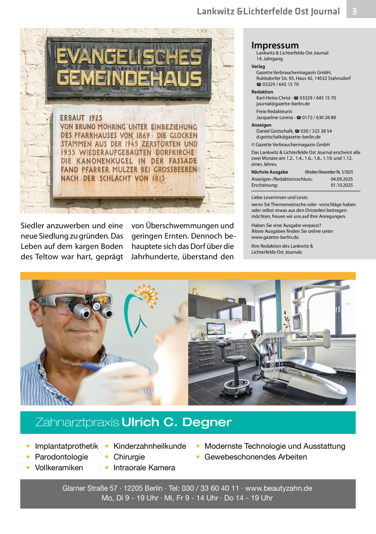 Lankwitz &Lichterfelde Ost Journal  3  Impressum  Lankwitz & Lichterfelde Ost Journal	 14. Jahrgang  Verlag Gazette Verbrauchermagazin GmbH, Ruhlsdorfer Str. 95, Haus 42, 14532 Stahnsdorf ☎ 03329 / 645 15 70 Redaktion Karl-Heinz Christ · ☎ 03329 / 645 15 70 journal@gazette-berlin.de Freie Redakteurin Jacqueline Lorenz · ☎ 0172 / 630 26 88 Anzeigen Daniel Gottschalk, ☎ 030 / 323 38 54 d.gottschalk@gazette-berlin.de © Gazette Verbrauchermagazin GmbH Das Lankwitz & Lichterfelde Ost Journal erscheint alle zwei Monate am 1.2., 1.4., 1.6., 1.8., 1.10. und 1.12. eines Jahres. Oktober/November Nr. 5/2025 Nächste Ausgabe 	 Anzeigen-/Redaktionsschluss:	04.09.2025 Erscheinung:	01.10.2025 Liebe Leserinnen und Leser, wenn Sie Themenwünsche oder -vorschläge haben oder selbst etwas aus den Ortsteilen beitragen möchten, freuen wir uns auf Ihre Anregungen.  Siedler anzuwerben und eine von Überschwemmungen und neue Siedlung zu gründen. Das geringen Ernten. Dennoch beLeben auf dem kargen Boden hauptete sich das Dorf über die des Teltow war hart, geprägt Jahrhunderte, überstand den  Haben Sie eine Ausgabe verpasst? Ältere Ausgaben finden Sie online unter www.gazette-berlin.de. Ihre Redaktion des Lankwitz & Lichterfelde Ost Journals  Zahnarztpraxis Ulrich C. Degner • Implantatprothetik • Kinderzahnheilkunde • Chirurgie • Parodontologie • Intraorale Kamera • Vollkeramiken  • Modernste Technologie und Ausstattung • Gewebeschonendes Arbeiten  Glarner Straße 57 · 12205 Berlin · Tel: 030 / 33 60 40 11 · www.beautyzahn.de Mo, Di 9 - 19 Uhr · Mi, Fr 9 - 14 Uhr · Do 14 - 19 Uhr