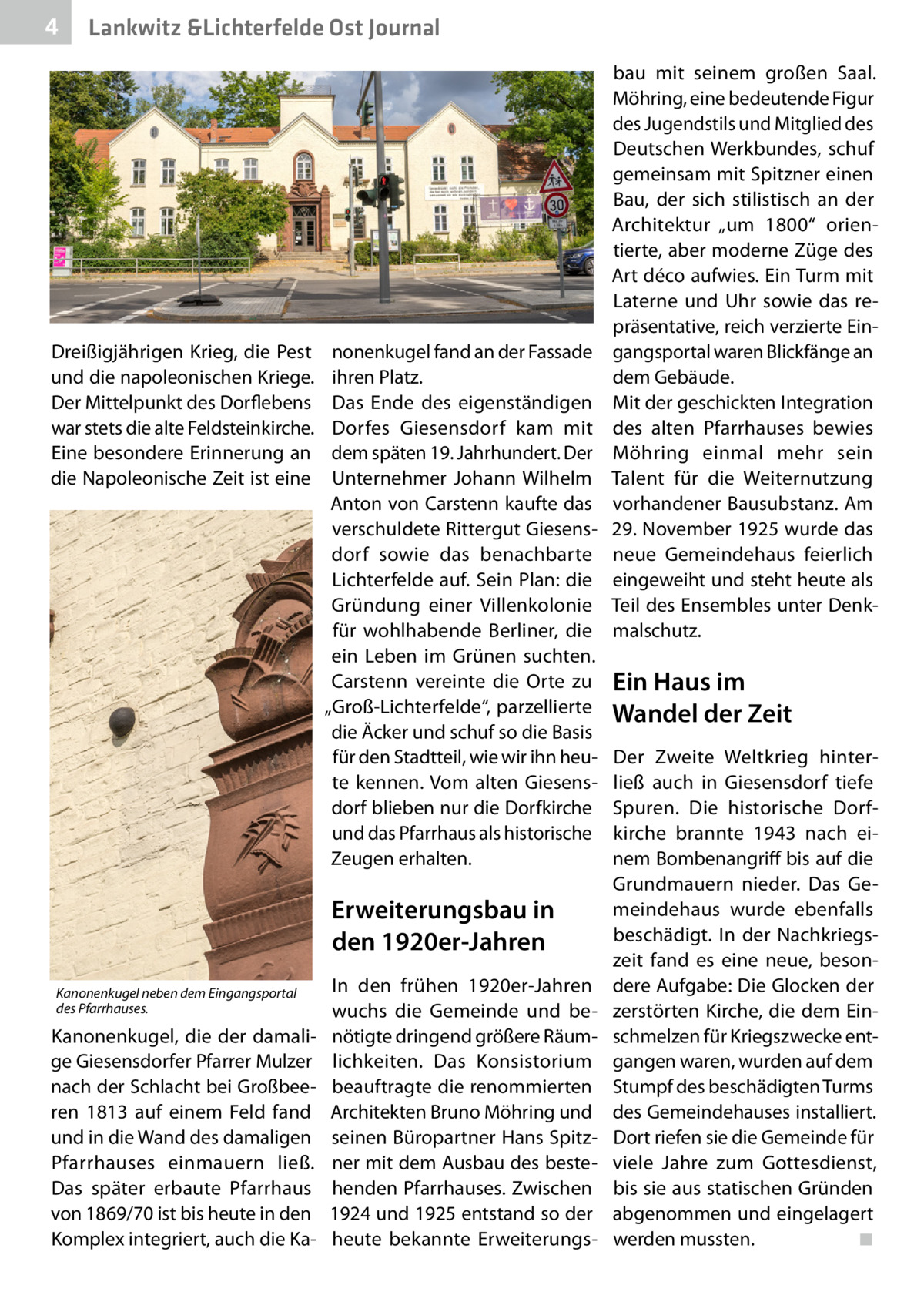 4  Lankwitz &Lichterfelde Ost Journal  Dreißigjährigen Krieg, die Pest und die napoleonischen Kriege. Der Mittelpunkt des Dorflebens war stets die alte Feldsteinkirche. Eine besondere Erinnerung an die Napoleonische Zeit ist eine  nonenkugel fand an der Fassade ihren Platz. Das Ende des eigenständigen Dorfes Giesensdorf kam mit dem späten 19. Jahrhundert. Der Unternehmer Johann Wilhelm Anton von Carstenn kaufte das verschuldete Rittergut Giesensdorf sowie das benachbarte Lichterfelde auf. Sein Plan: die Gründung einer Villenkolonie für wohlhabende Berliner, die ein Leben im Grünen suchten. Carstenn vereinte die Orte zu „Groß-Lichterfelde“, parzellierte die Äcker und schuf so die Basis für den Stadtteil, wie wir ihn heute kennen. Vom alten Giesensdorf blieben nur die Dorfkirche und das Pfarrhaus als historische Zeugen erhalten.  Erweiterungsbau in den 1920er-Jahren Kanonenkugel neben dem Eingangsportal des Pfarrhauses.  Kanonenkugel, die der damalige Giesensdorfer Pfarrer Mulzer nach der Schlacht bei Großbeeren 1813 auf einem Feld fand und in die Wand des damaligen Pfarrhauses einmauern ließ. Das später erbaute Pfarrhaus von 1869/70 ist bis heute in den Komplex integriert, auch die Ka In den frühen 1920er-Jahren wuchs die Gemeinde und benötigte dringend größere Räumlichkeiten. Das Konsistorium beauftragte die renommierten Architekten Bruno Möhring und seinen Büropartner Hans Spitzner mit dem Ausbau des bestehenden Pfarrhauses. Zwischen 1924 und 1925 entstand so der heute bekannte Erweiterungs bau mit seinem großen Saal. Möhring, eine bedeutende Figur des Jugendstils und Mitglied des Deutschen Werkbundes, schuf gemeinsam mit Spitzner einen Bau, der sich stilistisch an der Architektur „um 1800“ orientierte, aber moderne Züge des Art déco aufwies. Ein Turm mit Laterne und Uhr sowie das repräsentative, reich verzierte Eingangsportal waren Blickfänge an dem Gebäude. Mit der geschickten Integration des alten Pfarrhauses bewies Möhring einmal mehr sein Talent für die Weiternutzung vorhandener Bausubstanz. Am 29. November 1925 wurde das neue Gemeindehaus feierlich eingeweiht und steht heute als Teil des Ensembles unter Denkmalschutz.  Ein Haus im Wandel der Zeit Der Zweite Weltkrieg hinterließ auch in Giesensdorf tiefe Spuren. Die historische Dorfkirche brannte 1943 nach einem Bombenangriff bis auf die Grundmauern nieder. Das Gemeindehaus wurde ebenfalls beschädigt. In der Nachkriegszeit fand es eine neue, besondere Aufgabe: Die Glocken der zerstörten Kirche, die dem Einschmelzen für Kriegszwecke entgangen waren, wurden auf dem Stumpf des beschädigten Turms des Gemeindehauses installiert. Dort riefen sie die Gemeinde für viele Jahre zum Gottesdienst, bis sie aus statischen Gründen abgenommen und eingelagert werden mussten.� ◾
