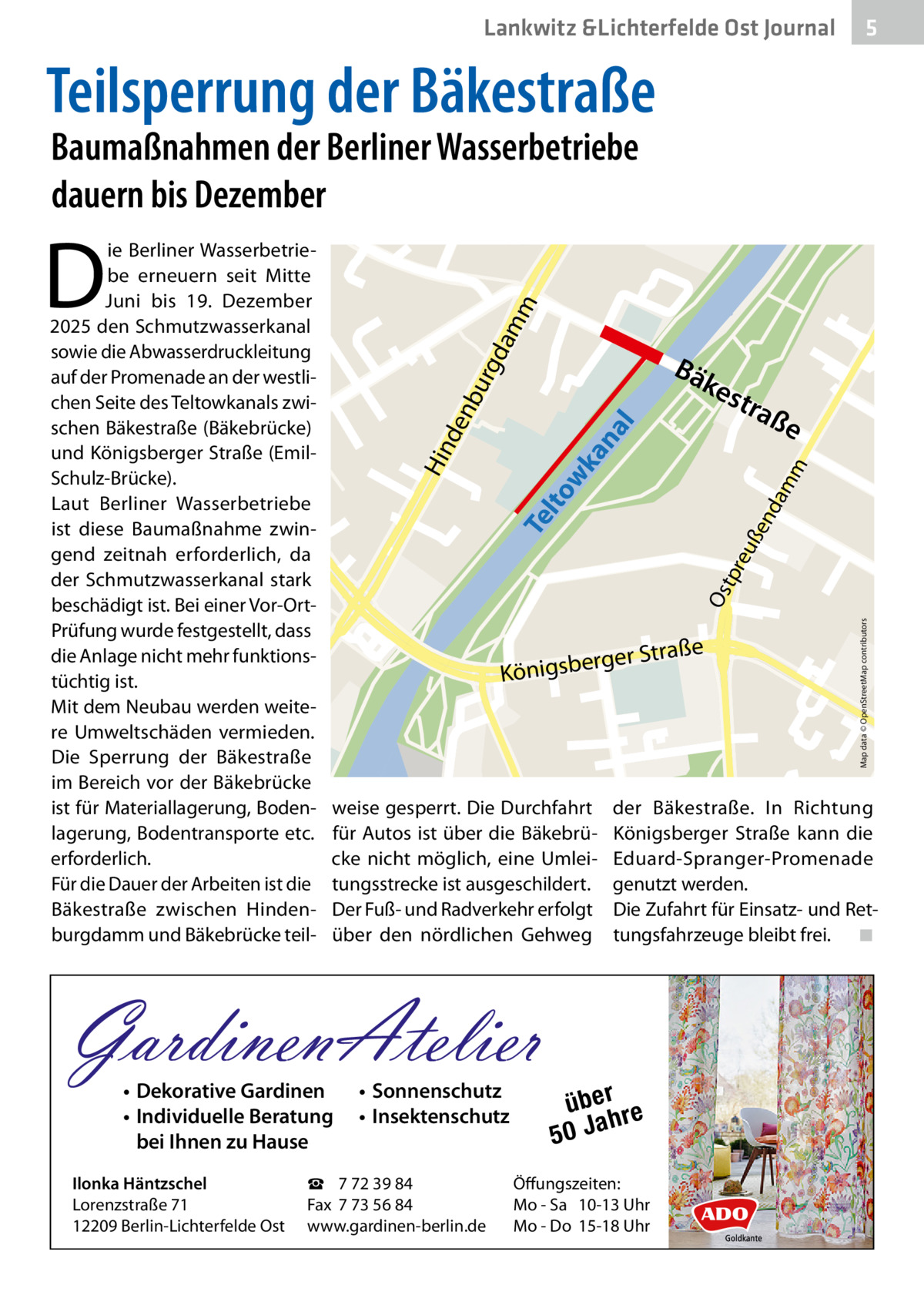 Lankwitz &Lichterfelde Ost Journal  5  Teilsperrung der Bäkestraße Baumaßnahmen der Berliner Wasserbetriebe dauern bis Dezember  da  mm  D  kes t  an al  raß  e  weise gesperrt. Die Durchfahrt für Autos ist über die Bäkebrücke nicht möglich, eine Umleitungsstrecke ist ausgeschildert. Der Fuß- und Radverkehr erfolgt über den nördlichen Gehweg  • Dekorative Gardinen • Individuelle Beratung bei Ihnen zu Hause  • Sonnenschutz • Insektenschutz  ☎ 7 72 39 84 Fax 7 73 56 84 www.gardinen-berlin.de  Map data © OpenStreetMap contributors  Os  tpr eu  ße  nd  am  m  Te lto wk ße rger Stra  Königsbe  GardinenAtelier Ilonka Häntzschel Lorenzstraße 71 12209 Berlin-Lichterfelde Ost  Bä  urg nb de Hin  ie Berliner Wasserbetriebe erneuern seit Mitte Juni bis 19.  Dezember 2025 den Schmutzwasserkanal sowie die Abwasserdruckleitung auf der Promenade an der westlichen Seite des Teltowkanals zwischen Bäkestraße (Bäkebrücke) und Königsberger Straße (EmilSchulz-Brücke). Laut Berliner Wasserbetriebe ist diese Baumaßnahme zwingend zeitnah erforderlich, da der Schmutzwasserkanal stark beschädigt ist. Bei einer Vor-OrtPrüfung wurde festgestellt, dass die Anlage nicht mehr funktionstüchtig ist. Mit dem Neubau werden weitere Umweltschäden vermieden. Die Sperrung der Bäkestraße im Bereich vor der Bäkebrücke ist für Materiallagerung, Bodenlagerung, Bodentransporte etc. erforderlich. Für die Dauer der Arbeiten ist die Bäkestraße zwischen Hindenburgdamm und Bäkebrücke teil der Bäkestraße. In Richtung Königsberger Straße kann die Eduard-Spranger-Promenade genutzt werden. Die Zufahrt für Einsatz- und Rettungsfahrzeuge bleibt frei.� ◾  über re h 50 Ja  Öffungszeiten: Mo - Sa 10-13 Uhr Mo - Do 15-18 Uhr