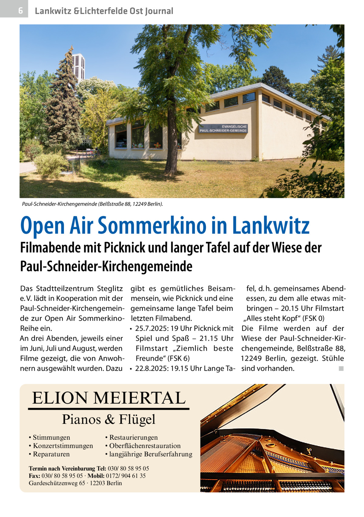 6  Lankwitz &Lichterfelde Ost Journal  Paul-Schneider-Kirchengemeinde (Belßstraße 88, 12249 Berlin).  Open Air Sommerkino in Lankwitz  Filmabende mit Picknick und langer Tafel auf der Wiese der Paul-Schneider-Kirchengemeinde Das Stadtteilzentrum Steglitz e. V. lädt in Kooperation mit der Paul-Schneider-Kirchengemeinde zur Open Air SommerkinoReihe ein. An drei Abenden, jeweils einer im Juni, Juli und August, werden Filme gezeigt, die von Anwohnern ausgewählt wurden. Dazu  gibt es gemütliches Beisammensein, wie Picknick und eine gemeinsame lange Tafel beim letzten Filmabend. •	 25.7.2025: 19 Uhr Picknick mit Spiel und Spaß – 21.15  Uhr Filmstart „Ziemlich beste Freunde“ (FSK 6) •	 22.8.2025: 19.15 Uhr Lange Ta ELION MEIERTAL Pianos & Flügel • Stimmungen • Konzertstimmungen • Reparaturen  • Restaurierungen • Oberflächenrestauration • langjährige Berufserfahrung  Termin nach Vereinbarung Tel: 030/ 80 58 95 05 Fax: 030/ 80 58 95 05 · Mobil: 0172/ 904 61 35 Gardeschützenweg 65 · 12203 Berlin  fel, d. h. gemeinsames Abendessen, zu dem alle etwas mitbringen – 20.15 Uhr Filmstart „Alles steht Kopf“ (FSK 0) Die Filme werden auf der Wiese der Paul-Schneider-Kirchengemeinde, Belßstraße  88, 12249  Berlin, gezeigt. Stühle sind vorhanden.� ◾