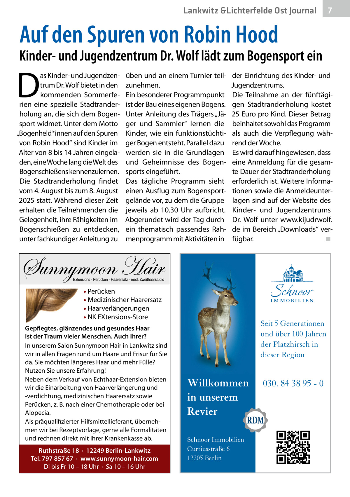 Lankwitz &Lichterfelde Ost Journal  7 7  Auf den Spuren von Robin Hood  Kinder- und Jugendzentrum Dr. Wolf lädt zum Bogensport ein  D  as Kinder- und Jugendzentrum Dr. Wolf bietet in den kommenden Sommerferien eine spezielle Stadtranderholung an, die sich dem Bogensport widmet. Unter dem Motto „Bogenheld*innen auf den Spuren von Robin Hood“ sind Kinder im Alter von 8 bis 14 Jahren eingeladen, eine Woche lang die Welt des Bogenschießens kennenzulernen. Die Stadtranderholung findet vom 4. August bis zum 8. August 2025 statt. Während dieser Zeit erhalten die Teilnehmenden die Gelegenheit, ihre Fähigkeiten im Bogenschießen zu entdecken, unter fachkundiger Anleitung zu  üben und an einem Turnier teilzunehmen. Ein besonderer Programmpunkt ist der Bau eines eigenen Bogens. Unter Anleitung des Trägers „Jäger und Sammler“ lernen die Kinder, wie ein funktionstüchtiger Bogen entsteht. Parallel dazu werden sie in die Grundlagen und Geheimnisse des Bogensports eingeführt. Das tägliche Programm sieht einen Ausflug zum Bogensportgelände vor, zu dem die Gruppe jeweils ab 10.30  Uhr aufbricht. Abgerundet wird der Tag durch ein thematisch passendes Rahmenprogramm mit Aktivitäten in  der Einrichtung des Kinder- und Jugendzentrums. Die Teilnahme an der fünftägigen Stadtranderholung kostet 25 Euro pro Kind. Dieser Betrag beinhaltet sowohl das Programm als auch die Verpflegung während der Woche. Es wird darauf hingewiesen, dass eine Anmeldung für die gesamte Dauer der Stadtranderholung erforderlich ist. Weitere Informationen sowie die Anmeldeunterlagen sind auf der Website des Kinder- und Jugendzentrums Dr.  Wolf unter www.kijudrwolf. de im Bereich „Downloads“ verfügbar.� ◾  • Perücken • Medizinischer Haarersatz • Haarverlängerungen • NK EXtensions-Store Gepflegtes, glänzendes und gesundes Haar ist der Traum vieler Menschen. Auch Ihrer? In unserem Salon Sunnymoon Hair in Lankwitz sind wir in allen Fragen rund um Haare und Frisur für Sie da. Sie möchten längeres Haar und mehr Fülle? Nutzen Sie unsere Erfahrung! Neben dem Verkauf von Echthaar-Extension bieten wir die Einarbeitung von Haarverlängerung und -verdichtung, medizinischen Haarersatz sowie Perücken, z. B. nach einer Chemotherapie oder bei Alopecia. Als präqualifizierter Hilfsmittellieferant, übernehmen wir bei Rezeptvorlage, gerne alle Formalitäten und rechnen direkt mit Ihrer Krankenkasse ab. Ruthstraße 18 · 12249 Berlin-Lankwitz Tel. 797 857 67 · www.sunnymoon-hair.com Di bis Fr 10 – 18 Uhr · Sa 10 – 16 Uhr  Seit 5 Generationen und über 100 Jahren der Platzhirsch in dieser Region  Willkommen in unserem Revier Schnoor Immobilien Curtiusstraße 6 12205 Berlin  030. 84 38 95 - 0