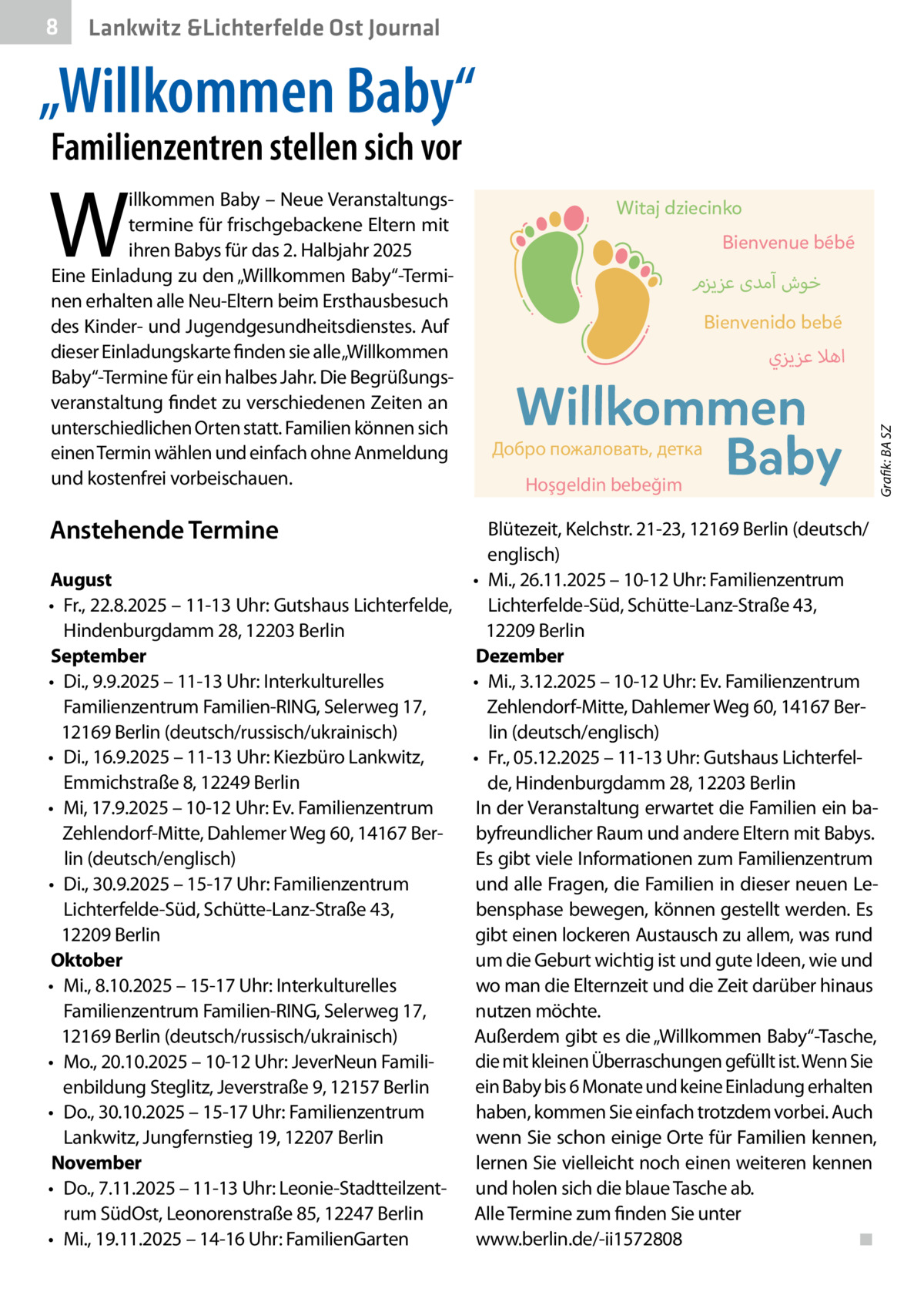 8  Gesundheit Lankwitz &Lichterfelde Ost Journal  „Willkommen Baby“ Familienzentren stellen sich vor  Welche Frühen Hilfen es in Ihrer Nähe gibt,  Anstehende erfahren SieTermine in den Familienzentren oder auf dieser Website:  August • Fr., 22.8.2025 – 11-13 Uhr: Gutshaus Lichterfelde, www.fruehehilfen-sz.de Hindenburgdamm 28, 12203 Berlin September • Di., 9.9.2025 – 11-13 Uhr: Interkulturelles Familienzentrum Familien-RING, Selerweg 17, 12169 Berlin (deutsch/russisch/ukrainisch) • Di., 16.9.2025 – 11-13 Uhr: Kiezbüro Lankwitz, Emmichstraße 8, 12249 Berlin • Mi, 17.9.2025 – 10-12 Uhr: Ev. Familienzentrum Zehlendorf-Mitte, Dahlemer Weg 60, 14167 Berlin (deutsch/englisch) • Di., 30.9.2025 – 15-17 Uhr: Familienzentrum Lichterfelde-Süd, Schütte-Lanz-Straße 43, 12209 Berlin Oktober • Mi., 8.10.2025 – 15-17 Uhr: Interkulturelles Familienzentrum Familien-RING, Selerweg 17, 12169 Berlin (deutsch/russisch/ukrainisch) • Mo., 20.10.2025 – 10-12 Uhr: JeverNeun Familienbildung Steglitz, Jeverstraße 9, 12157 Berlin • Do., 30.10.2025 – 15-17 Uhr: Familienzentrum Lankwitz, Jungfernstieg 19, 12207 Berlin November • Do., 7.11.2025 – 11-13 Uhr: Leonie-Stadtteilzentrum SüdOst, Leonorenstraße 85, 12247 Berlin • Mi., 19.11.2025 – 14-16 Uhr: FamilienGarten  Witaj dziecinko Bienvenue bébé  ‫خوش آمدی عزيزم‬ Bienvenido bebé  ‫اهال عزيزي‬  Willkommen Baby  Добро пожаловать, детка Hoşgeldin bebeğim  Grafik: BA SZ  W  illkommen Baby – Neue Veranstaltungstermine für frischgebackene Eltern mit ihren Babys für das 2. Halbjahr 2025 Eine Einladung zu den „Willkommen Baby“-Terminen erhalten alle Neu-Eltern beim Ersthausbesuch des Kinder- und Jugendgesundheitsdienstes. Auf Frühe Hilfen sind kostenlose Angebote für dieser Einladungskarte finden sie alle„Willkommen Familien mit Kindern bis drei Jahre, ab der Baby“-Termine für ein halbes Jahr. Die BegrüßungsSchwangerschaft. Sie umfassen zahlreiche veranstaltung findet zu verschiedenen Zeiten an Treffpunkte für Familien, praktische Hilfen, unterschiedlichen Orten statt. Familien können sich vielfältige Beratungsangebote und Anmeldung die einen Termin wählen und einfach ohne Vermittlung in das für Sie passende Angebot. und kostenfrei vorbeischauen.  Ласкаво просимо, дитинко Blütezeit, Kelchstr. 21-23, 12169 Berlin (deutsch/ მოგესალმებით პატარავ englisch) Welcome baby • Mi., 26.11.2025 – 10-12 Uhr: Familienzentrum Lichterfelde-Süd, Schütte-Lanz-Straße 43, 12209 Berlin Dezember • Mi., 3.12.2025 – 10-12 Uhr: Ev. Familienzentrum Zehlendorf-Mitte, Dahlemer Weg 60, 14167 Berlin (deutsch/englisch) → Freut euch über Informationen und ein Geschenk • Fr., 05.12.2025 – 11-13 Uhr: Gutshaus Lichterfel→ Erfahrt mehr über die Angebote im de,Familienzentrum Hindenburgdamm 28, 12203 Berlin In →der Veranstaltung erwartet die Familien Genießt einen gemütlichen Austausch mit ein babyfreundlicher Raum und andere anderen Eltern bei Getränken undEltern Snacksmit Babys. Es→gibt viele Informationen Familienzentrum Ohne Anmeldung – kommtzum zu dem undfür alleeuch Fragen, die Familien neuen Leir passenden Termin in dieser W en uns Es bensphase bewegen, können gestellt werden. einfach vorbei freu euchrund aufwas gibt einen lockeren Austausch zu allem, um die Geburt wichtig ist und gute Ideen, wie und wo man die Elternzeit und die Zeit darüber hinaus nutzen möchte. Außerdem gibt es die „Willkommen Baby“-Tasche, die mit kleinen Überraschungen gefüllt ist. Wenn Sie ein Baby bis 6 Monate und keine Einladung erhalten haben, kommen Sie einfach trotzdem vorbei. Auch wenn Sie schon einige Orte für Familien kennen, lernen Sie vielleicht noch einen weiteren kennen und holen sich die blaue Tasche ab. Alle Termine zum finden Sie unter www.berlin.de/-ii1572808 ◾  Willkommenstreffen für alle Eltern mit Babys