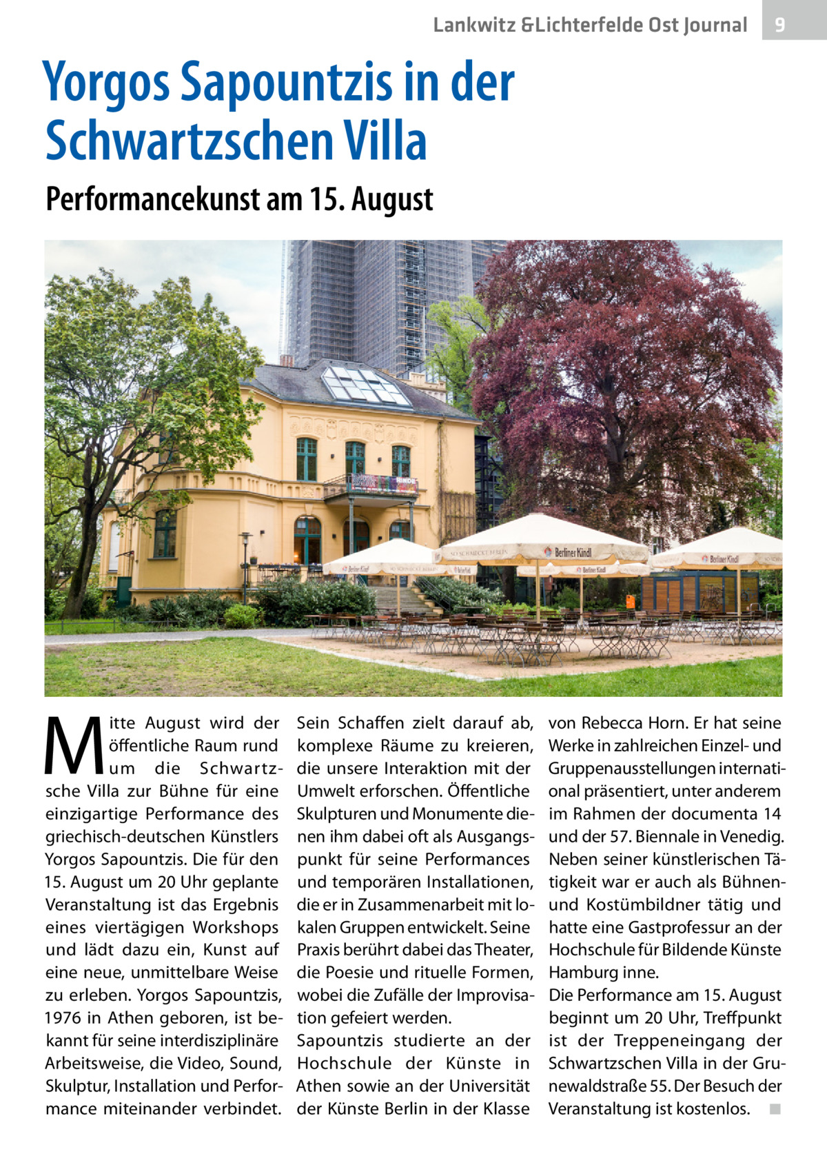 Lankwitz &Lichterfelde Ost Journal  9  Yorgos Sapountzis in der Schwartzschen Villa Performancekunst am 15. August  M  itte August wird der öffentliche Raum rund um die Schwartzsche Villa zur Bühne für eine einzigartige Performance des griechisch-deutschen Künstlers Yorgos Sapountzis. Die für den 15. August um 20 Uhr geplante Veranstaltung ist das Ergebnis eines viertägigen Workshops und lädt dazu ein, Kunst auf eine neue, unmittelbare Weise zu erleben. Yorgos Sapountzis, 1976 in Athen geboren, ist bekannt für seine interdisziplinäre Arbeitsweise, die Video, Sound, Skulptur, Installation und Performance miteinander verbindet.  Sein Schaffen zielt darauf ab, komplexe Räume zu kreieren, die unsere Interaktion mit der Umwelt erforschen. Öffentliche Skulpturen und Monumente dienen ihm dabei oft als Ausgangspunkt für seine Performances und temporären Installationen, die er in Zusammenarbeit mit lokalen Gruppen entwickelt. Seine Praxis berührt dabei das Theater, die Poesie und rituelle Formen, wobei die Zufälle der Improvisation gefeiert werden. Sapountzis studierte an der Hochschule der Künste in Athen sowie an der Universität der Künste Berlin in der Klasse  von Rebecca Horn. Er hat seine Werke in zahlreichen Einzel- und Gruppenausstellungen international präsentiert, unter anderem im Rahmen der documenta 14 und der 57. Biennale in Venedig. Neben seiner künstlerischen Tätigkeit war er auch als Bühnenund Kostümbildner tätig und hatte eine Gastprofessur an der Hochschule für Bildende Künste Hamburg inne. Die Performance am 15. August beginnt um 20 Uhr, Treffpunkt ist der Treppeneingang der Schwartzschen Villa in der Grunewaldstraße 55. Der Besuch der Veranstaltung ist kostenlos.� ◾