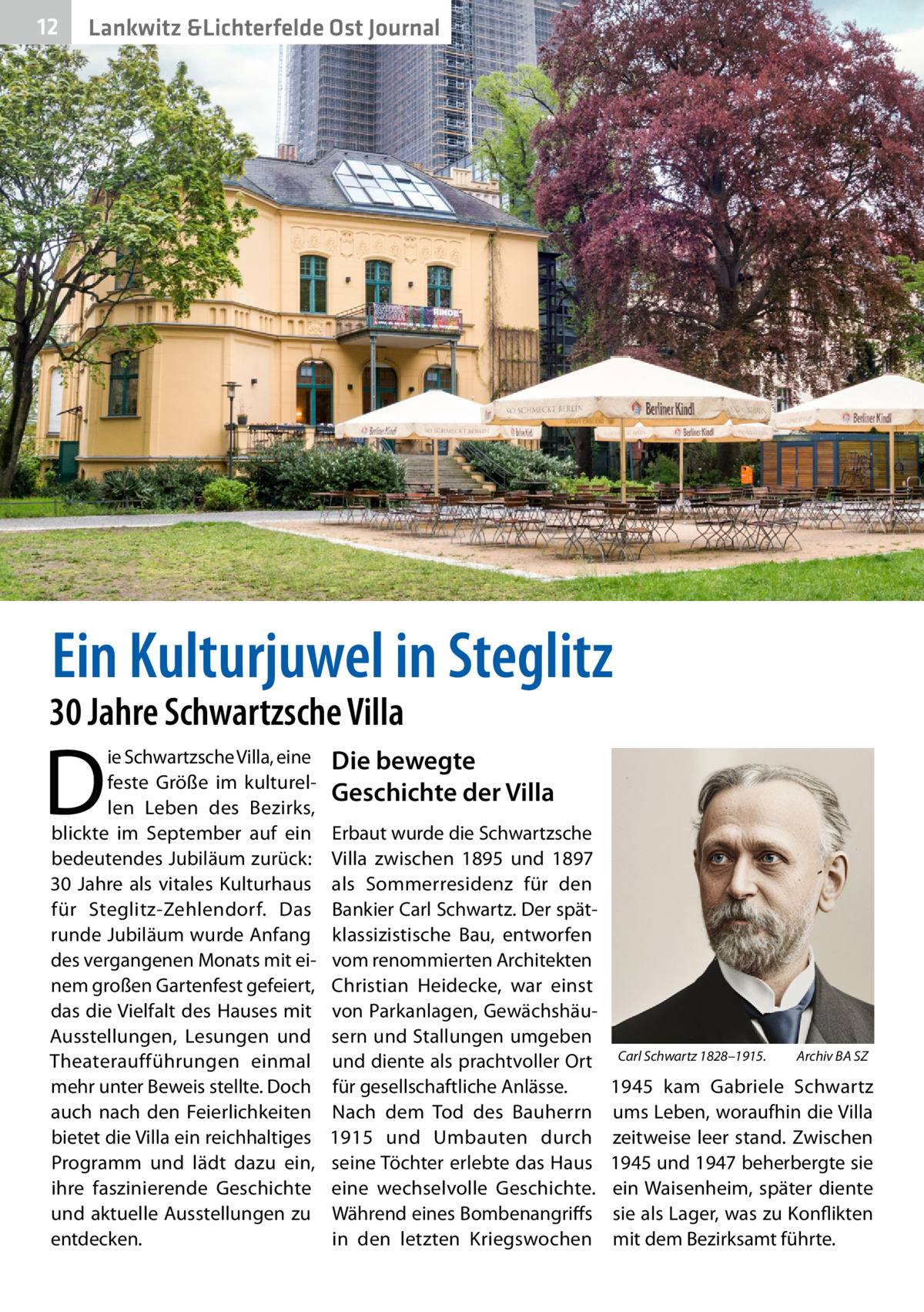 12  Lankwitz &Lichterfelde Ost Journal  Ein Kulturjuwel in Steglitz  30 Jahre Schwartzsche Villa  D  ie Schwartzsche Villa, eine feste Größe im kulturellen Leben des Bezirks, blickte im September auf ein bedeutendes Jubiläum zurück: 30  Jahre als vitales Kulturhaus für Steglitz-Zehlendorf. Das runde Jubiläum wurde Anfang des vergangenen Monats mit einem großen Gartenfest gefeiert, das die Vielfalt des Hauses mit Ausstellungen, Lesungen und Theateraufführungen einmal mehr unter Beweis stellte. Doch auch nach den Feierlichkeiten bietet die Villa ein reichhaltiges Programm und lädt dazu ein, ihre faszinierende Geschichte und aktuelle Ausstellungen zu entdecken.  Die bewegte Geschichte der Villa Erbaut wurde die Schwartzsche Villa zwischen 1895 und 1897 als Sommerresidenz für den Bankier Carl Schwartz. Der spätklassizistische Bau, entworfen vom renommierten Architekten Christian Heidecke, war einst von Parkanlagen, Gewächshäusern und Stallungen umgeben und diente als prachtvoller Ort für gesellschaftliche Anlässe. Nach dem Tod des Bauherrn 1915 und Umbauten durch seine Töchter erlebte das Haus eine wechselvolle Geschichte. Während eines Bombenangriffs in den letzten Kriegswochen  Carl Schwartz 1828–1915.�  Archiv BA SZ  1945 kam Gabriele Schwartz ums Leben, woraufhin die Villa zeitweise leer stand. Zwischen 1945 und 1947 beherbergte sie ein Waisenheim, später diente sie als Lager, was zu Konflikten mit dem Bezirksamt führte.