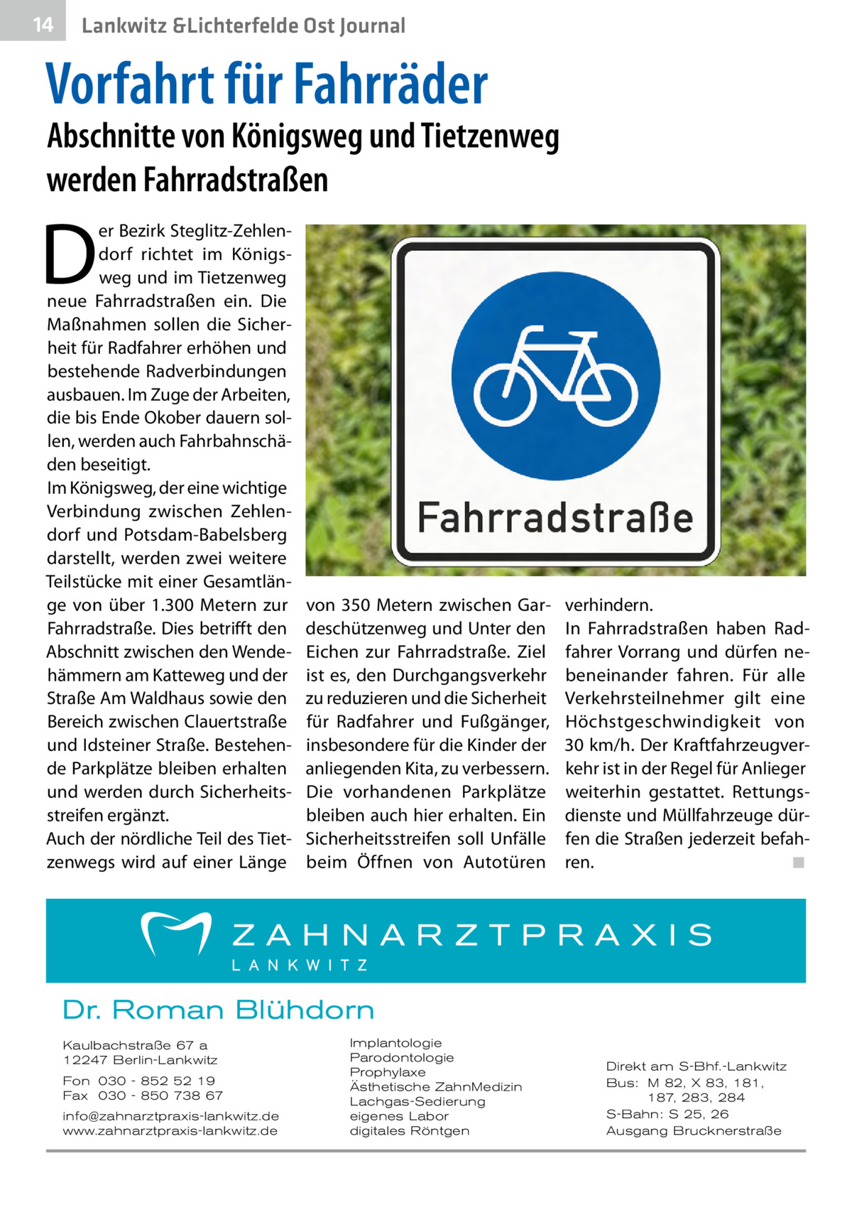 14  Lankwitz &Lichterfelde Ost Journal  Vorfahrt für Fahrräder  Abschnitte von Königsweg und Tietzenweg werden Fahrradstraßen  D  er Bezirk Steglitz-Zehlendorf richtet im Königsweg und im Tietzenweg neue Fahrradstraßen ein. Die Maßnahmen sollen die Sicherheit für Radfahrer erhöhen und bestehende Radverbindungen ausbauen. Im Zuge der Arbeiten, die bis Ende Okober dauern sollen, werden auch Fahrbahnschäden beseitigt. Im Königsweg, der eine wichtige Verbindung zwischen Zehlendorf und Potsdam-Babelsberg darstellt, werden zwei weitere Teilstücke mit einer Gesamtlänge von über 1.300  Metern zur Fahrradstraße. Dies betrifft den Abschnitt zwischen den Wendehämmern am Katteweg und der Straße Am Waldhaus sowie den Bereich zwischen Clauertstraße und Idsteiner Straße. Bestehende Parkplätze bleiben erhalten und werden durch Sicherheitsstreifen ergänzt. Auch der nördliche Teil des Tietzenwegs wird auf einer Länge  von 350  Metern zwischen Gardeschützenweg und Unter den Eichen zur Fahrradstraße. Ziel ist es, den Durchgangsverkehr zu reduzieren und die Sicherheit für Radfahrer und Fußgänger, insbesondere für die Kinder der anliegenden Kita, zu verbessern. Die vorhandenen Parkplätze bleiben auch hier erhalten. Ein Sicherheitsstreifen soll Unfälle beim Öffnen von Autotüren  verhindern. In Fahrradstraßen haben Radfahrer Vorrang und dürfen nebeneinander fahren. Für alle Verkehrsteilnehmer gilt eine Höchstgeschwindigkeit von 30 km/h. Der Kraftfahrzeugverkehr ist in der Regel für Anlieger weiterhin gestattet. Rettungsdienste und Müllfahrzeuge dürfen die Straßen jederzeit befahren.� ◾  Dr. Roman Blühdorn Kaulbachstraße 67 a 12247 Berlin-Lankwitz Fon 030 - 852 52 19 Fax 030 - 850 738 67 info@zahnarztpraxis-lankwitz.de www.zahnarztpraxis-lankwitz.de  Implantologie Parodontologie Prophylaxe Ästhetische ZahnMedizin Lachgas-Sedierung eigenes Labor digitales Röntgen  Direkt am S-Bhf.-Lankwitz Bus: M 82, X 83, 181, 187, 283, 284 S-Bahn: S 25, 26 Ausgang Brucknerstraße