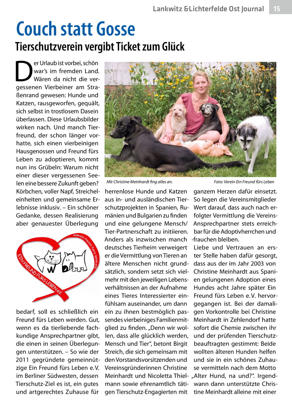 Lankwitz &Lichterfelde Ost Journal  15 15  Couch statt Gosse  Tierschutzverein vergibt Ticket zum Glück  D  er Urlaub ist vorbei, schön war’s im fremden Land. Wären da nicht die vergessenen Vierbeiner am Straßenrand gewesen: Hunde und Katzen, rausgeworfen, gequält, sich selbst in trostlosem Dasein überlassen. Diese Urlaubsbilder wirken nach. Und manch Tierfreund, der schon länger vorhatte, sich einen vierbeinigen Hausgenossen und Freund fürs Leben zu adoptieren, kommt nun ins Grübeln: Warum nicht einer dieser vergessenen Seelen eine bessere Zukunft geben? Körbchen, voller Napf, Streichel­ einheiten und gemeinsame Erlebnisse inklusiv. – Ein schöner Gedanke, dessen Realisierung aber genauester Überlegung  bedarf, soll es schließlich ein Freund fürs Leben werden. Gut, wenn es da tierliebende fachkundige Ansprechpartner gibt, die einen in seinen Überlegungen unterstützen. – So wie der 2011 gegründete gemeinnützige Ein Freund fürs Leben e. V. im Berliner Südwesten, dessen Tierschutz-Ziel es ist, ein gutes und artgerechtes Zuhause für  Mit Christine Meinhardt fing alles an.�  herrenlose Hunde und Katzen aus in- und ausländischen Tierschutzprojekten in Spanien, Rumänien und Bulgarien zu finden und eine gelungene Mensch/ Tier-Partnerschaft zu initiieren. Anders als inzwischen manch deutsches Tierheim verweigert er die Vermittlung von Tieren an ältere Menschen nicht grundsätzlich, sondern setzt sich vielmehr mit den jeweiligen Lebensverhältnissen an der Aufnahme eines Tieres Interessierter einfühlsam auseinander, um dann ein zu ihnen bestmöglich passendes vierbeiniges Familienmitglied zu finden. „Denn wir wollen, dass alle glücklich werden, Mensch und Tier“, betont Birgit Streich, die sich gemeinsam mit den Vorstandsvorsitzenden und Vereinsgründerinnen Christine Meinhardt und Nicoletta Thielmann sowie ehrenamtlich tätigen Tierschutz-Engagierten mit  Foto: Verein Ein Freund fürs Leben  ganzem Herzen dafür einsetzt. So legen die Vereinsmitglieder Wert darauf, dass auch nach erfolgter Vermittlung die VereinsAnsprechpartner stets erreichbar für die Adoptivherrchen und -frauchen bleiben. Liebe und Vertrauen an erster Stelle haben dafür gesorgt, dass aus der im Jahr 2003 von Christine Meinhardt aus Spanien gelungenen Adoption eines Hundes acht Jahre später Ein Freund fürs Leben e. V. hervorgegangen ist. Bei der damaligen Vorkontrolle bei Christine Meinhardt in Zehlendorf hatte sofort die Chemie zwischen ihr und der prüfenden Tierschutzbeauftragten gestimmt: Beide wollten älteren Hunden helfen und sie in ein schönes Zuhause vermitteln nach dem Motto „Alter Hund, na und?“. Irgendwann dann unterstützte Christine Meinhardt alleine mit einer