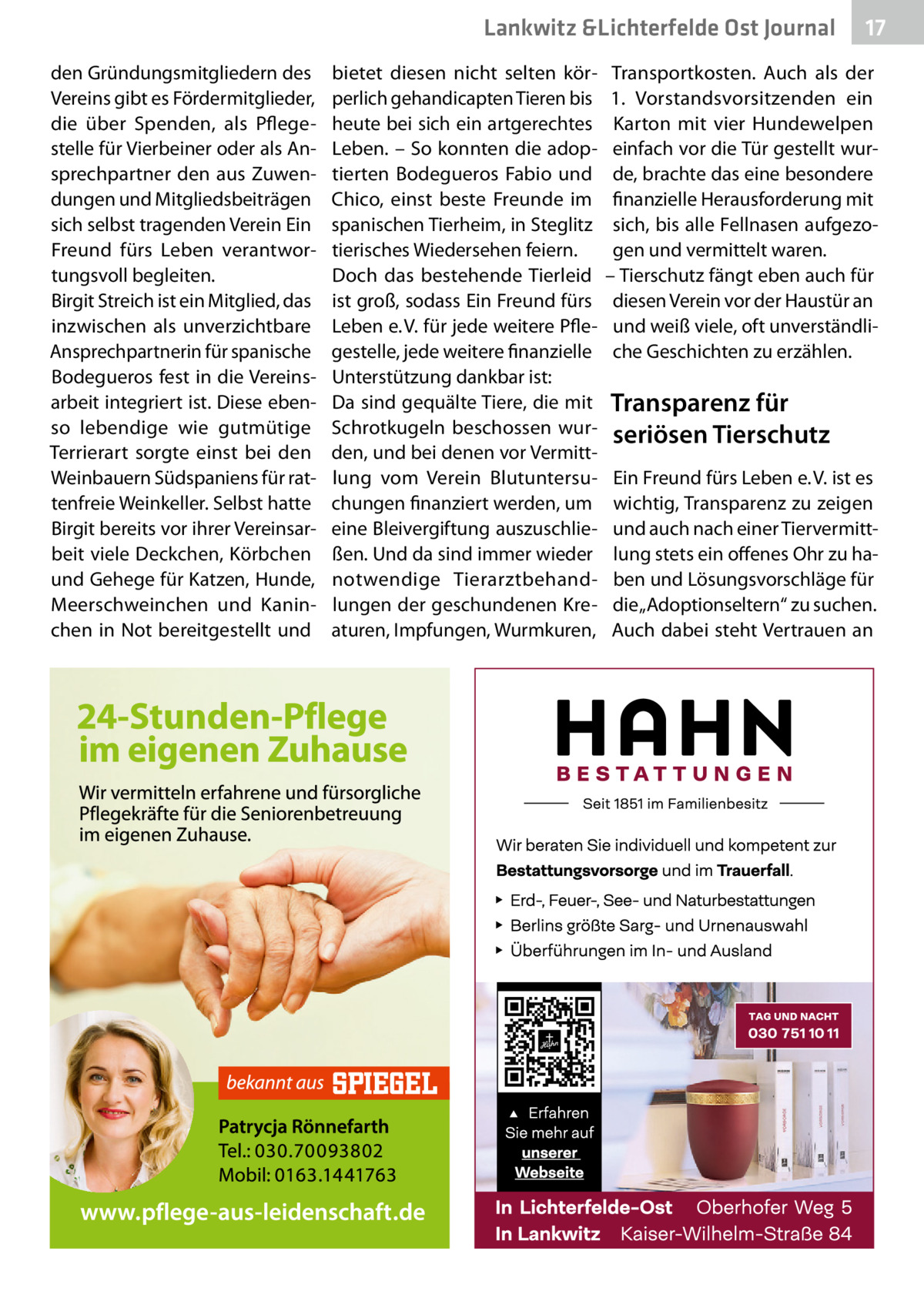 Lankwitz &Lichterfelde Ost Journal den Gründungsmitgliedern des Vereins gibt es Fördermitglieder, die über Spenden, als Pflegestelle für Vierbeiner oder als Ansprechpartner den aus Zuwendungen und Mitgliedsbeiträgen sich selbst tragenden Verein Ein Freund fürs Leben verantwortungsvoll begleiten. Birgit Streich ist ein Mitglied, das inzwischen als unverzichtbare Ansprechpartnerin für spanische Bodegueros fest in die Vereinsarbeit integriert ist. Diese ebenso lebendige wie gutmütige Terrierart sorgte einst bei den Weinbauern Südspaniens für rattenfreie Weinkeller. Selbst hatte Birgit bereits vor ihrer Vereinsarbeit viele Deckchen, Körbchen und Gehege für Katzen, Hunde, Meerschweinchen und Kaninchen in Not bereitgestellt und  bietet diesen nicht selten körperlich gehandicapten Tieren bis heute bei sich ein artgerechtes Leben. – So konnten die adoptierten Bodegueros Fabio und Chico, einst beste Freunde im spanischen Tierheim, in Steglitz tierisches Wiedersehen feiern. Doch das bestehende Tierleid ist groß, sodass Ein Freund fürs Leben e. V. für jede weitere Pflegestelle, jede weitere finanzielle Unterstützung dankbar ist: Da sind gequälte Tiere, die mit Schrotkugeln beschossen wurden, und bei denen vor Vermittlung vom Verein Blutuntersuchungen finanziert werden, um eine Bleivergiftung auszuschließen. Und da sind immer wieder notwendige Tierarztbehandlungen der geschundenen Kreaturen, Impfungen, Wurmkuren,  17 17  Transportkosten. Auch als der 1.  Vorstandsvorsitzenden ein Karton mit vier Hundewelpen einfach vor die Tür gestellt wurde, brachte das eine besondere finanzielle Herausforderung mit sich, bis alle Fellnasen aufgezogen und vermittelt waren. – Tierschutz fängt eben auch für diesen Verein vor der Haustür an und weiß viele, oft unverständliche Geschichten zu erzählen.  Transparenz für seriösen Tierschutz Ein Freund fürs Leben e. V. ist es wichtig, Transparenz zu zeigen und auch nach einer Tiervermittlung stets ein offenes Ohr zu haben und Lösungsvorschläge für die „Adoptionseltern“ zu suchen. Auch dabei steht Vertrauen an
