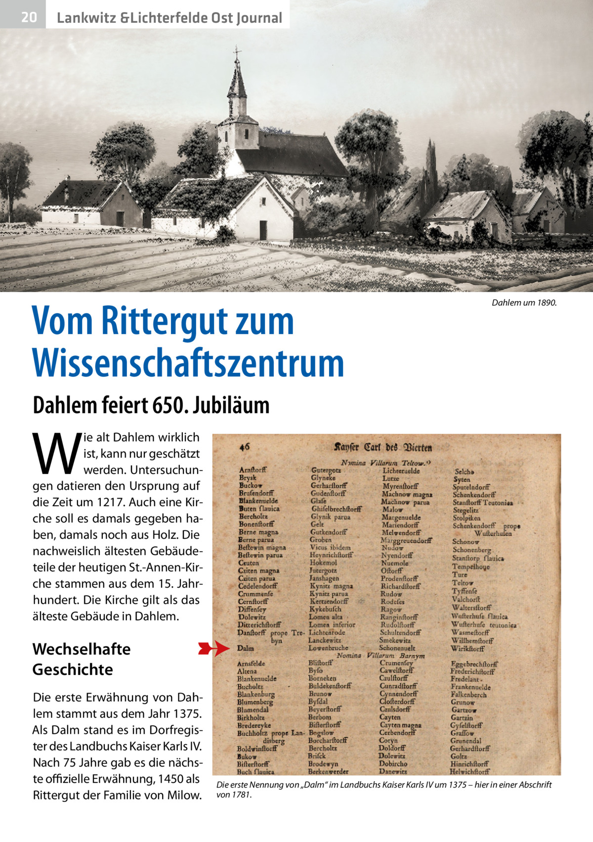 20  Lankwitz &Lichterfelde Ost Journal  Vom Rittergut zum Wissenschaftszentrum  Dahlem um 1890.  Dahlem feiert 650. Jubiläum  W  ie alt Dahlem wirklich ist, kann nur geschätzt werden. Untersuchungen datieren den Ursprung auf die Zeit um 1217. Auch eine Kirche soll es damals gegeben haben, damals noch aus Holz. Die nachweislich ältesten Gebäudeteile der heutigen St.-Annen-Kirche stammen aus dem 15. Jahrhundert. Die Kirche gilt als das älteste Gebäude in Dahlem.  Wechselhafte Geschichte Die erste Erwähnung von Dahlem stammt aus dem Jahr 1375. Als Dalm stand es im Dorfregister des Landbuchs Kaiser Karls IV. Nach 75 Jahre gab es die nächste offizielle Erwähnung, 1450 als Rittergut der Familie von Milow.  Die erste Nennung von „Dalm“ im Landbuchs Kaiser Karls IV um 1375 – hier in einer Abschrift von 1781.