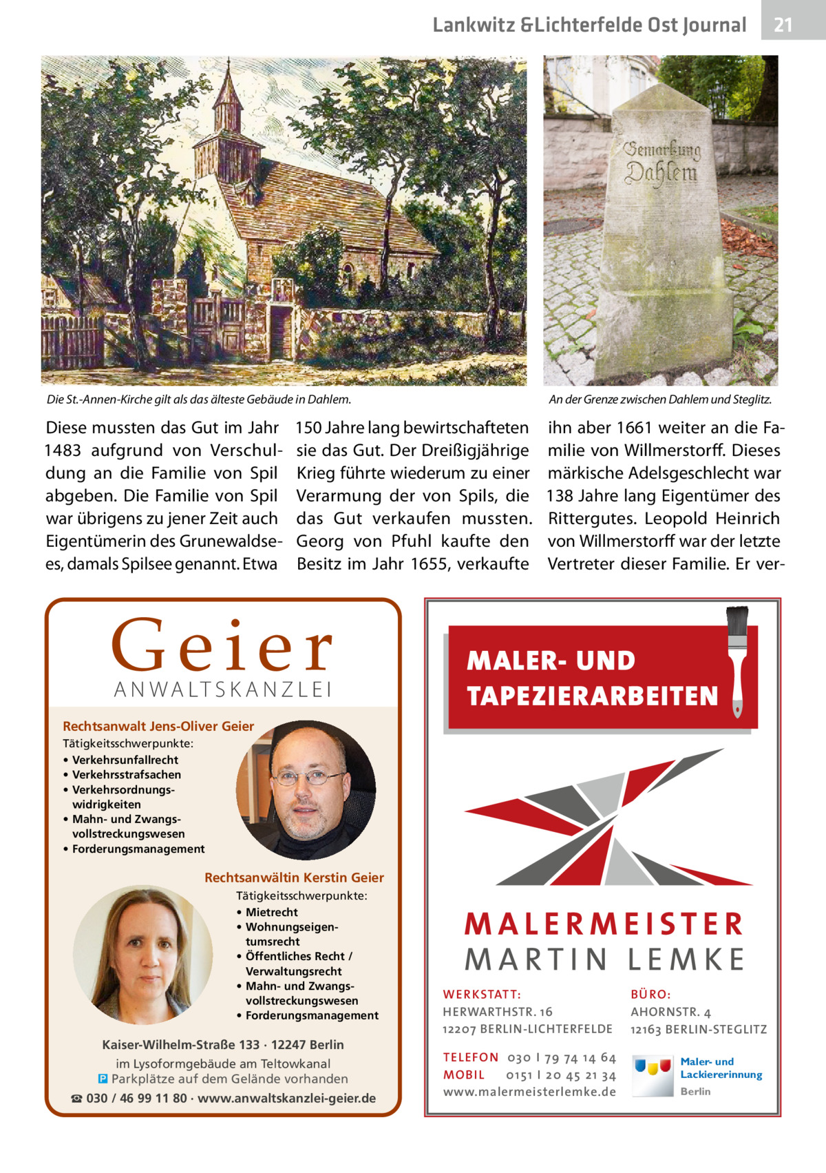 Lankwitz &Lichterfelde Ost Journal  21 21  Die St.-Annen-Kirche gilt als das älteste Gebäude in Dahlem.  An der Grenze zwischen Dahlem und Steglitz.  Diese mussten das Gut im Jahr 1483 aufgrund von Verschuldung an die Familie von Spil abgeben. Die Familie von Spil war übrigens zu jener Zeit auch Eigentümerin des Grunewaldsees, damals Spilsee genannt. Etwa  ihn aber 1661 weiter an die Familie von Willmerstorff. Dieses märkische Adelsgeschlecht war 138 Jahre lang Eigentümer des Rittergutes. Leopold Heinrich von Willmerstorff war der letzte Vertreter dieser Familie. Er ver 150 Jahre lang bewirtschafteten sie das Gut. Der Dreißigjährige Krieg führte wiederum zu einer Verarmung der von Spils, die das Gut verkaufen mussten. Georg von Pfuhl kaufte den Besitz im Jahr 1655, verkaufte  Geier A N WA LT S K A N Z L E I  Rechtsanwalt Jens-Oliver Geier  MALER- UND TAPEZIERARBEITEN  Tätigkeitsschwerpunkte: • Verkehrsunfallrecht • Verkehrsstrafsachen • Verkehrsordnungswidrigkeiten • Mahn- und Zwangsvollstreckungswesen • Forderungsmanagement  Rechtsanwältin Kerstin Geier Tätigkeitsschwerpunkte: • Mietrecht • Wohnungseigentumsrecht • Öffentliches Recht / Verwaltungsrecht • Mahn- und Zwangsvollstreckungswesen • Forderungsmanagement  Kaiser-Wilhelm-Straße 133 · 12247 Berlin im Lysoformgebäude am Teltowkanal � Parkplätze auf dem Gelände vorhanden ☎ 030 / 46 99 11 80 · www.anwaltskanzlei-geier.de  WER KSTATT: HERWARTHSTR. 16 12207 BERLIN-LICHTERFELDE TEL EFON 030 I 7 9 74 1 4 6 4 MO B I L 01 51 I 20 4 5 21 34 www.malermeisterlemke.de  B Ü RO : AHORNSTR. 4 12163 BERLIN-STEGLITZ Maler- und Lackiererinnung Berlin