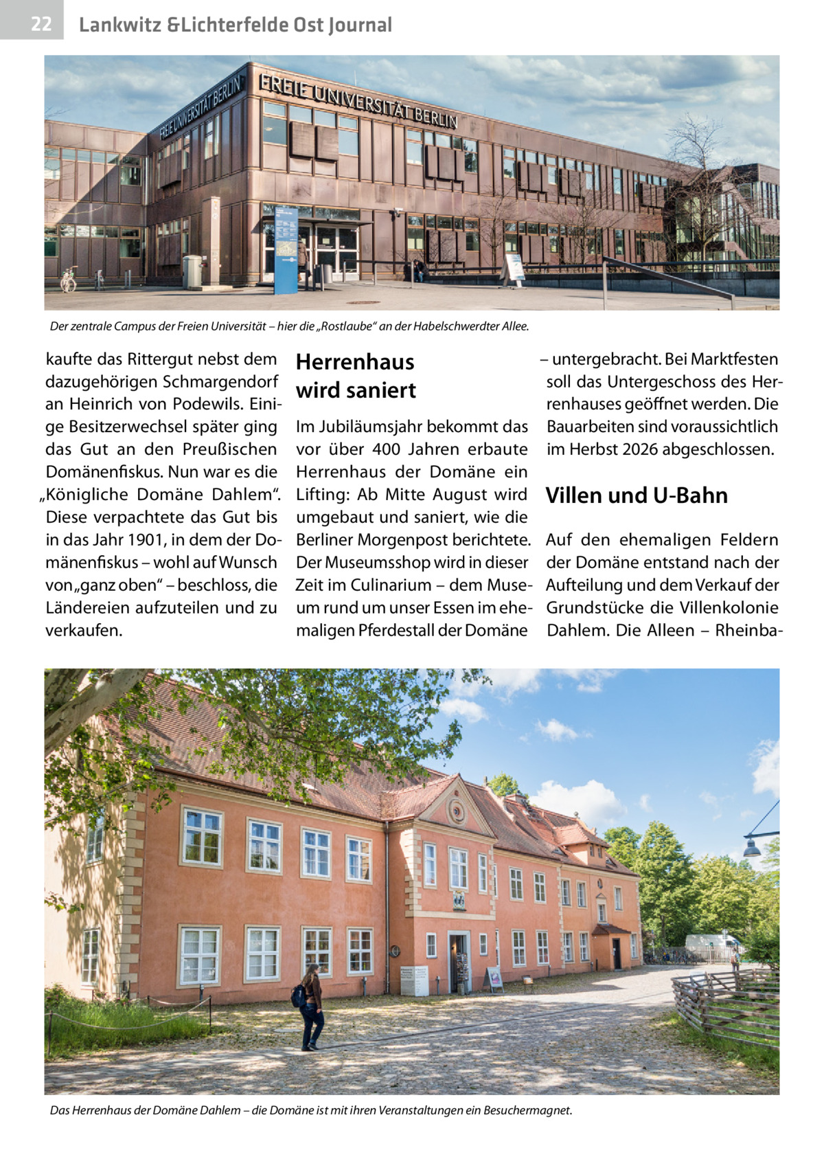 22  Lankwitz &Lichterfelde Ost Journal  Der zentrale Campus der Freien Universität – hier die „Rostlaube“ an der Habelschwerdter Allee.  kaufte das Rittergut nebst dem dazugehörigen Schmargendorf an Heinrich von Podewils. Einige Besitzerwechsel später ging das Gut an den Preußischen Domänenfiskus. Nun war es die „Königliche Domäne Dahlem“. Diese verpachtete das Gut bis in das Jahr 1901, in dem der Domänenfiskus – wohl auf Wunsch von „ganz oben“ – beschloss, die Ländereien aufzuteilen und zu verkaufen.  Herrenhaus wird saniert  – untergebracht. Bei Marktfesten soll das Untergeschoss des Herrenhauses geöffnet werden. Die Im Jubiläumsjahr bekommt das Bauarbeiten sind voraussichtlich vor über 400  Jahren erbaute im Herbst 2026 abgeschlossen. Herrenhaus der Domäne ein Lifting: Ab Mitte August wird Villen und U-Bahn umgebaut und saniert, wie die Berliner Morgenpost berichtete. Auf den ehemaligen Feldern Der Museumsshop wird in dieser der Domäne entstand nach der Zeit im Culinarium – dem Muse- Aufteilung und dem Verkauf der um rund um unser Essen im ehe- Grundstücke die Villenkolonie maligen Pferdestall der Domäne Dahlem. Die Alleen – Rheinba Das Herrenhaus der Domäne Dahlem – die Domäne ist mit ihren Veranstaltungen ein Besuchermagnet.