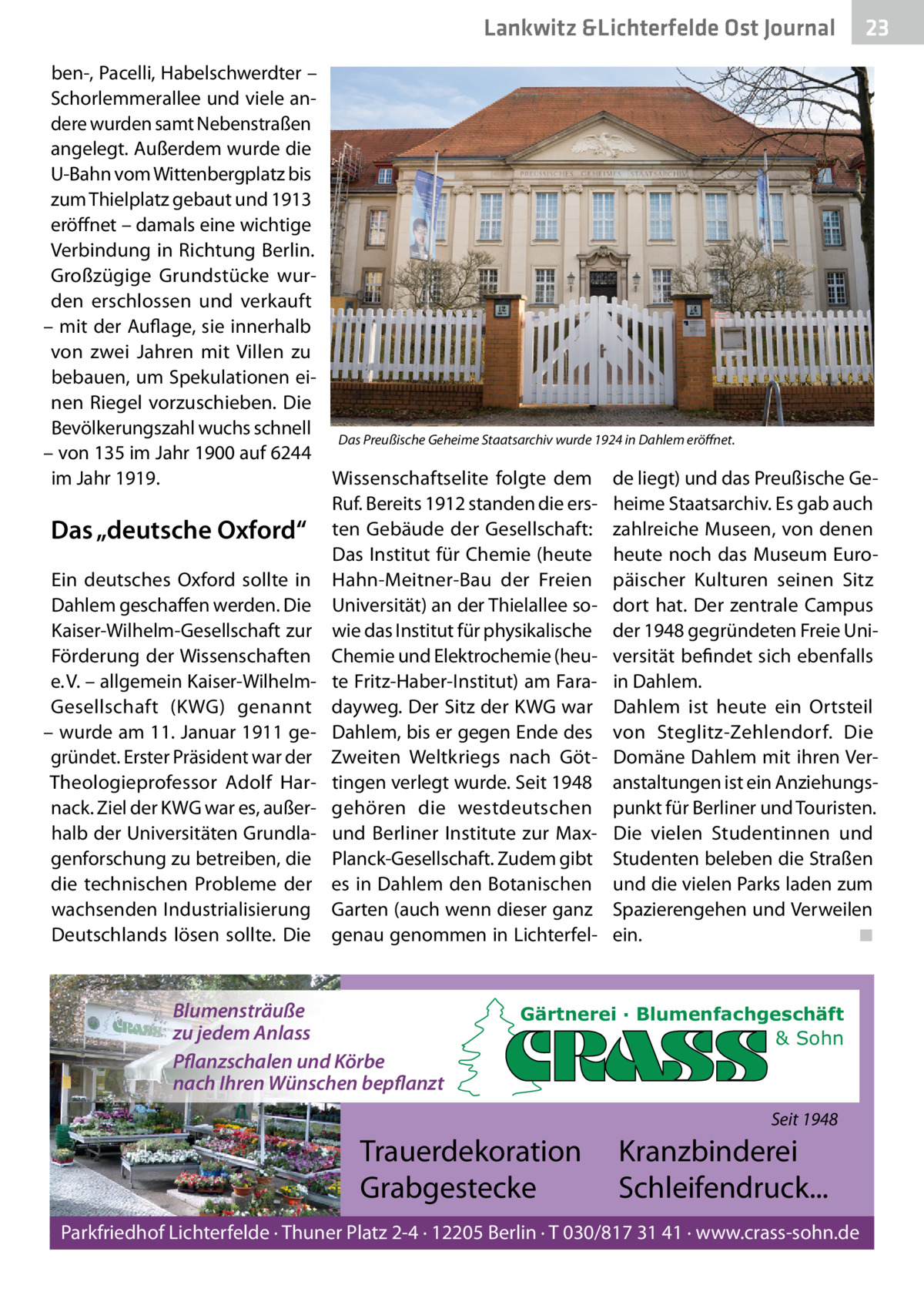 Lankwitz &Lichterfelde Ost Journal  23 23  ben-, Pacelli, Habelschwerdter – Schorlemmerallee und viele andere wurden samt Nebenstraßen angelegt. Außerdem wurde die U-Bahn vom Wittenbergplatz bis zum Thielplatz gebaut und 1913 eröffnet – damals eine wichtige Verbindung in Richtung Berlin. Großzügige Grundstücke wurden erschlossen und verkauft – mit der Auflage, sie innerhalb von zwei Jahren mit Villen zu bebauen, um Spekulationen einen Riegel vorzuschieben. Die Bevölkerungszahl wuchs schnell Das Preußische Geheime Staatsarchiv wurde 1924 in Dahlem eröffnet. – von 135 im Jahr 1900 auf 6244 Wissenschaftselite folgte dem de liegt) und das Preußische Geim Jahr 1919. Ruf. Bereits 1912 standen die ers- heime Staatsarchiv. Es gab auch ten Gebäude der Gesellschaft: zahlreiche Museen, von denen Das „deutsche Oxford“ Das Institut für Chemie (heute heute noch das Museum EuroEin deutsches Oxford sollte in Hahn-Meitner-Bau der Freien päischer Kulturen seinen Sitz Dahlem geschaffen werden. Die Universität) an der Thielallee so- dort hat. Der zentrale Campus Kaiser-Wilhelm-Gesellschaft zur wie das Institut für physikalische der 1948 gegründeten Freie UniFörderung der Wissenschaften Chemie und Elektrochemie (heu- versität befindet sich ebenfalls e. V. – allgemein Kaiser-Wilhelm- te Fritz-Haber-Institut) am Fara- in Dahlem. Gesellschaft (KWG) genannt dayweg. Der Sitz der KWG war Dahlem ist heute ein Ortsteil – wurde am 11. Januar 1911 ge- Dahlem, bis er gegen Ende des von Steglitz-Zehlendorf. Die gründet. Erster Präsident war der Zweiten Weltkriegs nach Göt- Domäne Dahlem mit ihren VerTheologieprofessor Adolf Har- tingen verlegt wurde. Seit 1948 anstaltungen ist ein Anziehungsnack. Ziel der KWG war es, außer- gehören die westdeutschen punkt für Berliner und Touristen. halb der Universitäten Grundla- und Berliner Institute zur Max- Die vielen Studentinnen und genforschung zu betreiben, die Planck-Gesellschaft. Zudem gibt Studenten beleben die Straßen die technischen Probleme der es in Dahlem den Botanischen und die vielen Parks laden zum wachsenden Industrialisierung Garten (auch wenn dieser ganz Spazierengehen und Verweilen Deutschlands lösen sollte. Die genau genommen in Lichterfel- ein. ◾  Blumensträuße zu jedem Anlass Pflanzschalen und Körbe nach Ihren Wünschen bepflanzt  Gärtnerei · Blumenfachgeschäft & Sohn  Seit 1948  Trauerdekoration Grabgestecke  Kranzbinderei Schleifendruck...  Parkfriedhof Lichterfelde · Thuner Platz 2-4 · 12205 Berlin · T 030/817 31 41 · www.crass-sohn.de
