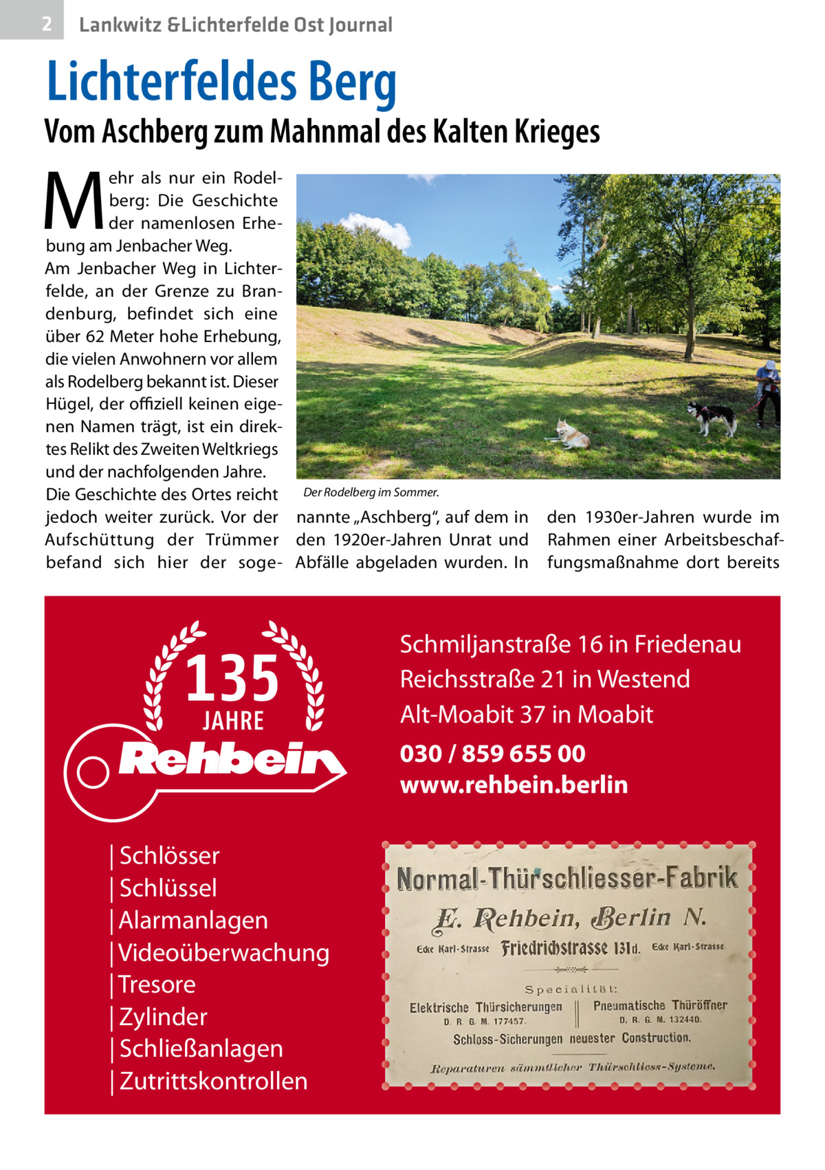 2  Lankwitz &Lichterfelde Ost Journal  Lichterfeldes Berg  Vom Aschberg zum Mahnmal des Kalten Krieges  M  ehr als nur ein Rodelberg: Die Geschichte der namenlosen Erhebung am Jenbacher Weg. Am Jenbacher Weg in Lichterfelde, an der Grenze zu Brandenburg, befindet sich eine über 62 Meter hohe Erhebung, die vielen Anwohnern vor allem als Rodelberg bekannt ist. Dieser Hügel, der offiziell keinen eigenen Namen trägt, ist ein direktes Relikt des Zweiten Weltkriegs und der nachfolgenden Jahre. Die Geschichte des Ortes reicht Der Rodelberg im Sommer. jedoch weiter zurück. Vor der nannte „Aschberg“, auf dem in Aufschüttung der Trümmer den 1920er-Jahren Unrat und befand sich hier der soge- Abfälle abgeladen wurden. In  den 1930er-Jahren wurde im Rahmen einer Arbeitsbeschaffungsmaßnahme dort bereits  Schmiljanstraße 16 in Friedenau Reichsstraße 21 in Westend Alt-Moabit 37 in Moabit 030 / 859 655 00 www.rehbein.berlin | Schlösser | Schlüssel | Alarmanlagen | Videoüberwachung | Tresore | Zylinder | Schließanlagen | Zutrittskontrollen