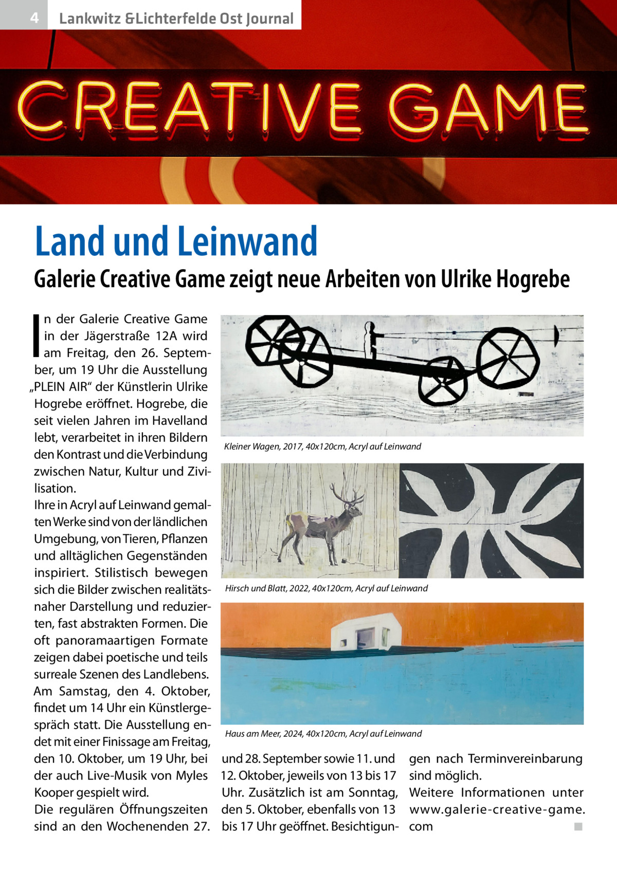4  Lankwitz &Lichterfelde Ost Journal  Land und Leinwand  Galerie Creative Game zeigt neue Arbeiten von Ulrike Hogrebe  I  n der Galerie Creative Game in der Jägerstraße 12A wird am Freitag, den 26. September, um 19 Uhr die Ausstellung „PLEIN AIR“ der Künstlerin Ulrike Hogrebe eröffnet. Hogrebe, die seit vielen Jahren im Havelland lebt, verarbeitet in ihren Bildern den Kontrast und die Verbindung zwischen Natur, Kultur und Zivilisation. Ihre in Acryl auf Leinwand gemalten Werke sind von der ländlichen Umgebung, von Tieren, Pflanzen und alltäglichen Gegenständen inspiriert. Stilistisch bewegen sich die Bilder zwischen realitätsnaher Darstellung und reduzierten, fast abstrakten Formen. Die oft panoramaartigen Formate zeigen dabei poetische und teils surreale Szenen des Landlebens. Am Samstag, den 4. Oktober, findet um 14 Uhr ein Künstlergespräch statt. Die Ausstellung endet mit einer Finissage am Freitag, den 10. Oktober, um 19 Uhr, bei der auch Live-Musik von Myles Kooper gespielt wird. Die regulären Öffnungszeiten sind an den Wochenenden 27.  Kleiner Wagen, 2017, 40x120cm, Acryl auf Leinwand  Hirsch und Blatt, 2022, 40x120cm, Acryl auf Leinwand  Haus am Meer, 2024, 40x120cm, Acryl auf Leinwand  und 28. September sowie 11. und 12. Oktober, jeweils von 13 bis 17 Uhr. Zusätzlich ist am Sonntag, den 5. Oktober, ebenfalls von 13 bis 17 Uhr geöffnet. Besichtigun gen nach Terminvereinbarung sind möglich. Weitere Informationen unter www.galerie-creative-game. com� ◾