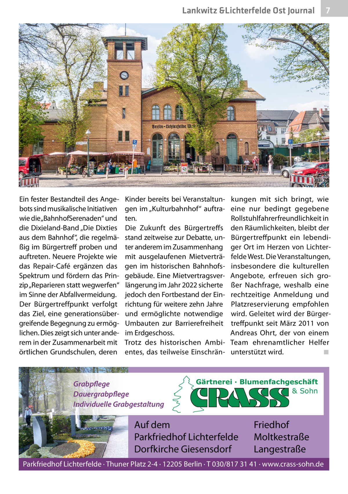 Lankwitz &Lichterfelde Ost Journal  Ein fester Bestandteil des Angebots sind musikalische Initiativen wie die „BahnhofSerenaden“ und die Dixieland-Band „Die Dixties aus dem Bahnhof“, die regelmäßig im Bürgertreff proben und auftreten. Neuere Projekte wie das Repair-Café ergänzen das Spektrum und fördern das Prinzip „Reparieren statt wegwerfen“ im Sinne der Abfallvermeidung. Der Bürgertreffpunkt verfolgt das Ziel, eine generationsübergreifende Begegnung zu ermöglichen. Dies zeigt sich unter anderem in der Zusammenarbeit mit örtlichen Grundschulen, deren  Kinder bereits bei Veranstaltungen im „Kulturbahnhof“ auftraten. Die Zukunft des Bürgertreffs stand zeitweise zur Debatte, unter anderem im Zusammenhang mit ausgelaufenen Mietverträgen im historischen Bahnhofsgebäude. Eine Mietvertragsverlängerung im Jahr 2022 sicherte jedoch den Fortbestand der Einrichtung für weitere zehn Jahre und ermöglichte notwendige Umbauten zur Barrierefreiheit im Erdgeschoss. Trotz des historischen Ambientes, das teilweise Einschrän Grabpflege Dauergrabpflege Individuelle Grabgestaltung  7 7  kungen mit sich bringt, wie eine nur bedingt gegebene Rollstuhlfahrerfreundlichkeit in den Räumlichkeiten, bleibt der Bürgertreffpunkt ein lebendiger Ort im Herzen von Lichterfelde West. Die Veranstaltungen, insbesondere die kulturellen Angebote, erfreuen sich großer Nachfrage, weshalb eine rechtzeitige Anmeldung und Platzreservierung empfohlen wird. Geleitet wird der Bürgertreffpunkt seit März 2011 von Andreas Ohrt, der von einem Team ehrenamtlicher Helfer unterstützt wird. ◾  Gärtnerei · Blumenfachgeschäft & Sohn  Auf dem Parkfriedhof Lichterfelde Dorfkirche Giesensdorf  Friedhof Moltkestraße Langestraße  Parkfriedhof Lichterfelde · Thuner Platz 2-4 · 12205 Berlin · T 030/817 31 41 · www.crass-sohn.de