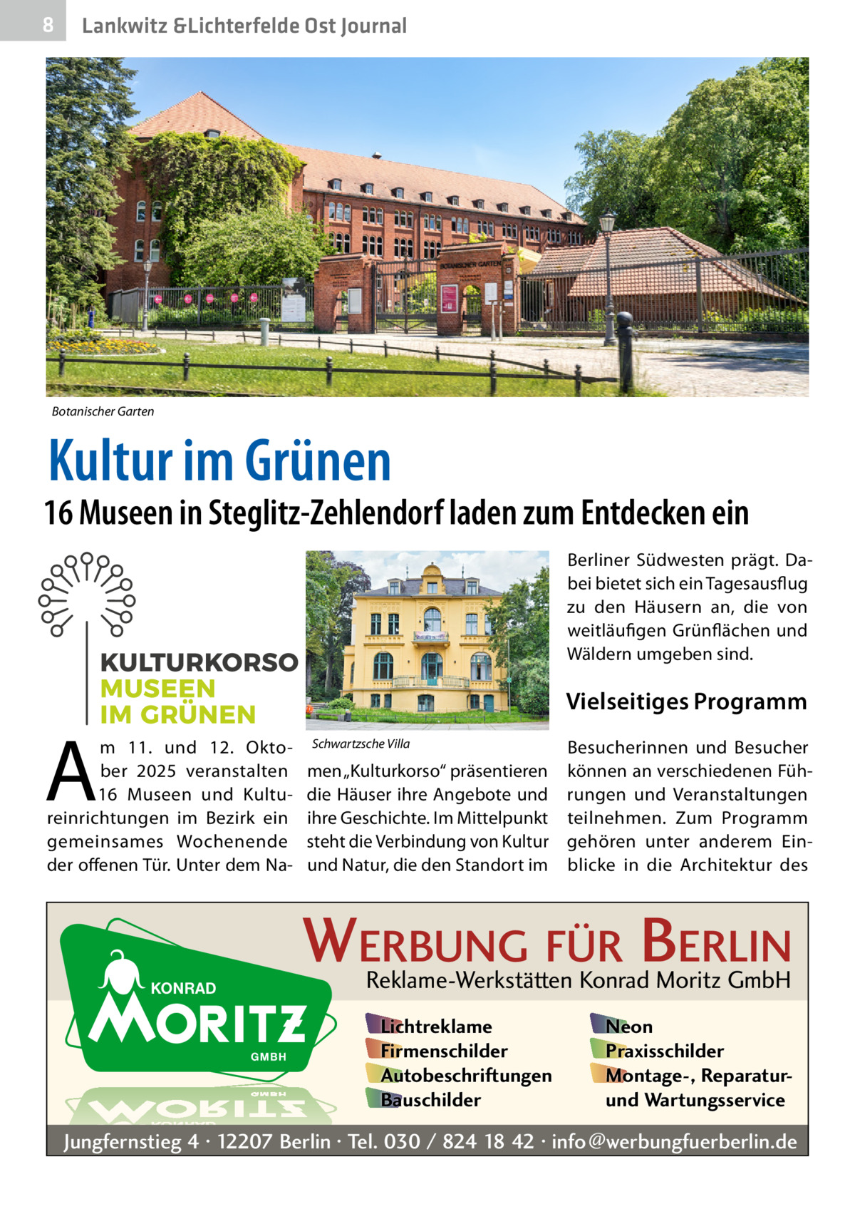 8  Lankwitz &Lichterfelde Ost Journal  Botanischer Garten  Kultur im Grünen  16 Museen in Steglitz-Zehlendorf laden zum Entdecken ein Berliner Südwesten prägt. Dabei bietet sich ein Tagesausflug zu den Häusern an, die von weitläufigen Grünflächen und Wäldern umgeben sind.  Vielseitiges Programm  A  m 11. und 12.  Oktober 2025 veranstalten 16  Museen und Kultureinrichtungen im Bezirk ein gemeinsames Wochenende der offenen Tür. Unter dem Na Schwartzsche Villa  Besucherinnen und Besucher men „Kulturkorso“ präsentieren können an verschiedenen Fühdie Häuser ihre Angebote und rungen und Veranstaltungen ihre Geschichte. Im Mittelpunkt teilnehmen. Zum Programm steht die Verbindung von Kultur gehören unter anderem Einund Natur, die den Standort im blicke in die Architektur des  WERBUNG FÜR BERLIN Reklame-Werkstätten Konrad Moritz GmbH Lichtreklame Firmenschilder Autobeschriftungen Bauschilder  Neon Praxisschilder Montage-, Reparaturund Wartungsservice  Jungfernstieg 4 · 12207 Berlin · Tel. 030 / 824 18 42 · info@werbungfuerberlin.de