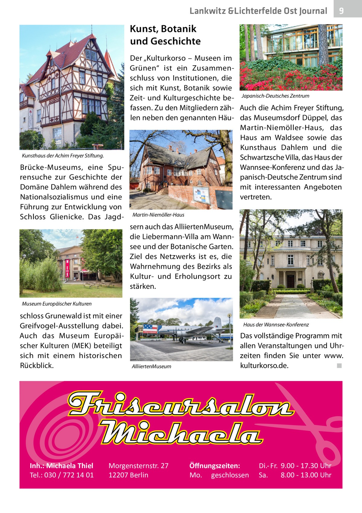 Lankwitz &Lichterfelde Ost Journal  9  Kunst, Botanik und Geschichte  Kunsthaus der Achim Freyer Stiftung.  Brücke-Museums, eine Spurensuche zur Geschichte der Domäne Dahlem während des Nationalsozialismus und eine Führung zur Entwicklung von Schloss Glienicke. Das Jagd Der „Kulturkorso – Museen im Grünen“ ist ein Zusammenschluss von Institutionen, die sich mit Kunst, Botanik sowie Zeit- und Kulturgeschichte be- Japanisch-Deutsches Zentrum fassen. Zu den Mitgliedern zäh- Auch die Achim Freyer Stiftung, len neben den genannten Häu- das Museumsdorf Düppel, das Martin-Niemöller-Haus, das Haus am Waldsee sowie das Kunsthaus Dahlem und die Schwartzsche Villa, das Haus der Wannsee-Konferenz und das Japanisch-Deutsche Zentrum sind mit interessanten Angeboten vertreten. Martin-Niemöller-Haus  sern auch das Alliierten­Museum, die Liebermann-Villa am Wannsee und der Botanische Garten. Ziel des Netzwerks ist es, die Wahrnehmung des Bezirks als Kultur- und Erholungsort zu stärken. Museum Europäischer Kulturen  schloss Grunewald ist mit einer Greifvogel-Ausstellung dabei. Auch das Museum Europäischer Kulturen (MEK) beteiligt sich mit einem historischen Rückblick.  Inh.: Michaela Thiel Tel.: 030 / 772 14 01  Haus der Wannsee-Konferenz  Alliierten­Museum  Morgensternstr. 27 12207 Berlin  Das vollständige Programm mit allen Veranstaltungen und Uhrzeiten finden Sie unter www. kulturkorso.de.� ◾  Öﬀnungszeiten: Mo. geschlossen  Di.- Fr. 9.00 - 17.30 Uhr Sa. 8.00 - 13.00 Uhr