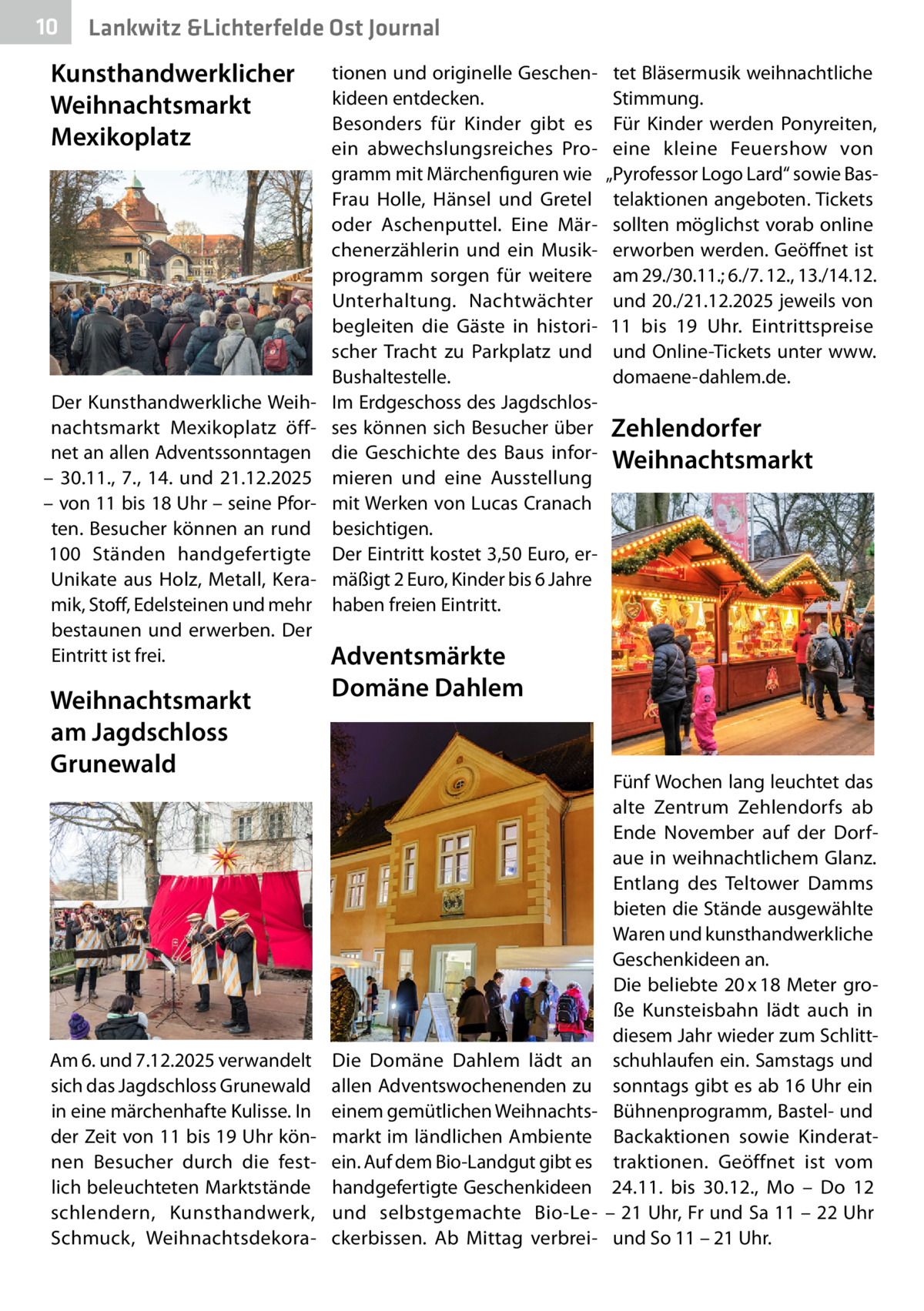 10  Gesundheit Lankwitz &Lichterfelde Ost Journal  Kunsthandwerklicher Weihnachtsmarkt Mexikoplatz  Der Kunsthandwerkliche Weihnachtsmarkt Mexikoplatz öffnet an allen Adventssonntagen – 30.11., 7., 14. und 21.12.2025 – von 11 bis 18 Uhr – seine Pforten. Besucher können an rund 100  Ständen handgefertigte Unikate aus Holz, Metall, Keramik, Stoff, Edelsteinen und mehr bestaunen und erwerben. Der Eintritt ist frei.  Weihnachtsmarkt am Jagdschloss Grunewald  Am 6. und 7.12.2025 verwandelt sich das Jagdschloss Grunewald in eine märchenhafte Kulisse. In der Zeit von 11 bis 19 Uhr können Besucher durch die festlich beleuchteten Marktstände schlendern, Kunsthandwerk, Schmuck, Weihnachtsdekora tionen und originelle Geschenkideen entdecken. Besonders für Kinder gibt es ein abwechslungsreiches Programm mit Märchenfiguren wie Frau Holle, Hänsel und Gretel oder Aschenputtel. Eine Märchenerzählerin und ein Musikprogramm sorgen für weitere Unterhaltung. Nachtwächter begleiten die Gäste in historischer Tracht zu Parkplatz und Bushaltestelle. Im Erdgeschoss des Jagdschlosses können sich Besucher über die Geschichte des Baus informieren und eine Ausstellung mit Werken von Lucas Cranach besichtigen. Der Eintritt kostet 3,50 Euro, ermäßigt 2 Euro, Kinder bis 6 Jahre haben freien Eintritt.  tet Bläsermusik weihnachtliche Stimmung. Für Kinder werden Ponyreiten, eine kleine Feuershow von „Pyrofessor Logo Lard“ sowie Bastelaktionen angeboten. Tickets sollten möglichst vorab online erworben werden. Geöffnet ist am 29./30.11.; 6./7. 12., 13./14.12. und 20./21.12.2025 jeweils von 11 bis 19  Uhr. Eintrittspreise und Online-Tickets unter www. domaene-dahlem.de.  Zehlendorfer Weihnachtsmarkt  Adventsmärkte Domäne Dahlem  Die Domäne Dahlem lädt an allen Adventswochenenden zu einem gemütlichen Weihnachtsmarkt im ländlichen Ambiente ein. Auf dem Bio-Landgut gibt es handgefertigte Geschenkideen und selbstgemachte Bio-Leckerbissen. Ab Mittag verbrei Fünf Wochen lang leuchtet das alte Zentrum Zehlendorfs ab Ende November auf der Dorfaue in weihnachtlichem Glanz. Entlang des Teltower Damms bieten die Stände ausgewählte Waren und kunsthandwerkliche Geschenkideen an. Die beliebte 20 x 18 Meter große Kunsteisbahn lädt auch in diesem Jahr wieder zum Schlittschuhlaufen ein. Samstags und sonntags gibt es ab 16 Uhr ein Bühnenprogramm, Bastel- und Backaktionen sowie Kinderattraktionen. Geöffnet ist vom 24.11. bis 30.12., Mo – Do 12 – 21 Uhr, Fr und Sa 11 – 22 Uhr und So 11 – 21 Uhr.