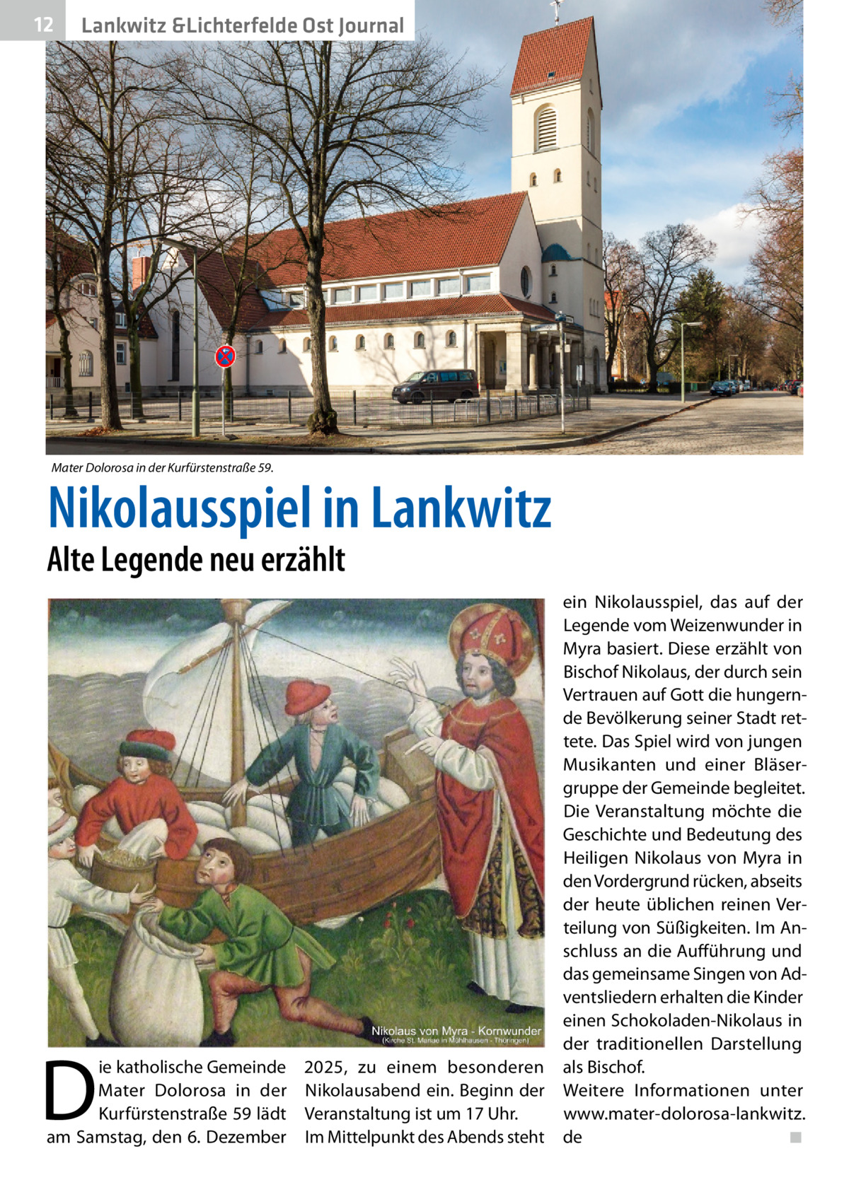 12  Lankwitz &Lichterfelde Ost Journal  Mater Dolorosa in der Kurfürstenstraße 59.  Nikolausspiel in Lankwitz  Alte Legende neu erzählt  D  ie katholische Gemeinde Mater Dolorosa in der Kurfürstenstraße 59 lädt am Samstag, den 6. Dezember  ein Nikolausspiel, das auf der Legende vom Weizenwunder in Myra basiert. Diese erzählt von Bischof Nikolaus, der durch sein Vertrauen auf Gott die hungernde Bevölkerung seiner Stadt rettete. Das Spiel wird von jungen Musikanten und einer Bläsergruppe der Gemeinde begleitet. Die Veranstaltung möchte die Geschichte und Bedeutung des Heiligen Nikolaus von Myra in den Vordergrund rücken, abseits der heute üblichen reinen Verteilung von Süßigkeiten. Im Anschluss an die Aufführung und das gemeinsame Singen von Adventsliedern erhalten die Kinder einen Schokoladen-Nikolaus in der traditionellen Darstellung 2025, zu einem besonderen als Bischof. Nikolausabend ein. Beginn der Weitere Informationen unter Veranstaltung ist um 17 Uhr. www.mater-dolorosa-lankwitz. Im Mittelpunkt des Abends steht de� ◾
