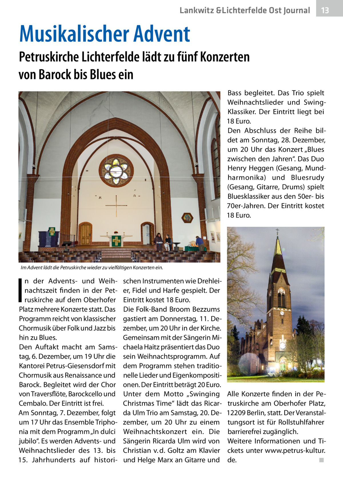 Lankwitz &Lichterfelde Ost Journal  13 13  Musikalischer Advent  Petruskirche Lichterfelde lädt zu fünf Konzerten von Barock bis Blues ein Bass begleitet. Das Trio spielt Weihnachtslieder und SwingKlassiker. Der Eintritt liegt bei 18 Euro. Den Abschluss der Reihe bildet am Sonntag, 28. Dezember, um 20  Uhr das Konzert „Blues zwischen den Jahren“. Das Duo Henry Heggen (Gesang, Mundharmonika) und Bluesrudy (Gesang, Gitarre, Drums) spielt Bluesklassiker aus den 50er- bis 70er-Jahren. Der Eintritt kostet 18 Euro.  Im Advent lädt die Petruskirche wieder zu vielfältigen Konzerten ein.  I  n der Advents- und Weihnachtszeit finden in der Petruskirche auf dem Oberhofer Platz mehrere Konzerte statt. Das Programm reicht von klassischer Chormusik über Folk und Jazz bis hin zu Blues. Den Auftakt macht am Samstag, 6. Dezember, um 19 Uhr die Kantorei Petrus-Giesensdorf mit Chormusik aus Renaissance und Barock. Begleitet wird der Chor von Traversflöte, Barockcello und Cembalo. Der Eintritt ist frei. Am Sonntag, 7. Dezember, folgt um 17 Uhr das Ensemble Triphonia mit dem Programm „In dulci jubilo“. Es werden Advents- und Weihnachtslieder des 13. bis 15.  Jahrhunderts auf histori schen Instrumenten wie Drehleier, Fidel und Harfe gespielt. Der Eintritt kostet 18 Euro. Die Folk-Band Broom Bezzums gastiert am Donnerstag, 11. Dezember, um 20 Uhr in der Kirche. Gemeinsam mit der Sängerin Michaela Haitz präsentiert das Duo sein Weihnachtsprogramm. Auf dem Programm stehen traditionelle Lieder und Eigenkompositionen. Der Eintritt beträgt 20 Euro. Unter dem Motto „Swinging Christmas Time“ lädt das Ricarda Ulm Trio am Samstag, 20. Dezember, um 20  Uhr zu einem Weihnachtskonzert ein. Die Sängerin Ricarda Ulm wird von Christian v. d. Goltz am Klavier und Helge Marx an Gitarre und  Alle Konzerte finden in der Petruskirche am Oberhofer Platz, 12209 Berlin, statt. Der Veranstaltungsort ist für Rollstuhlfahrer barrierefrei zugänglich. Weitere Informationen und Tickets unter www.petrus-kultur. de.� ◾