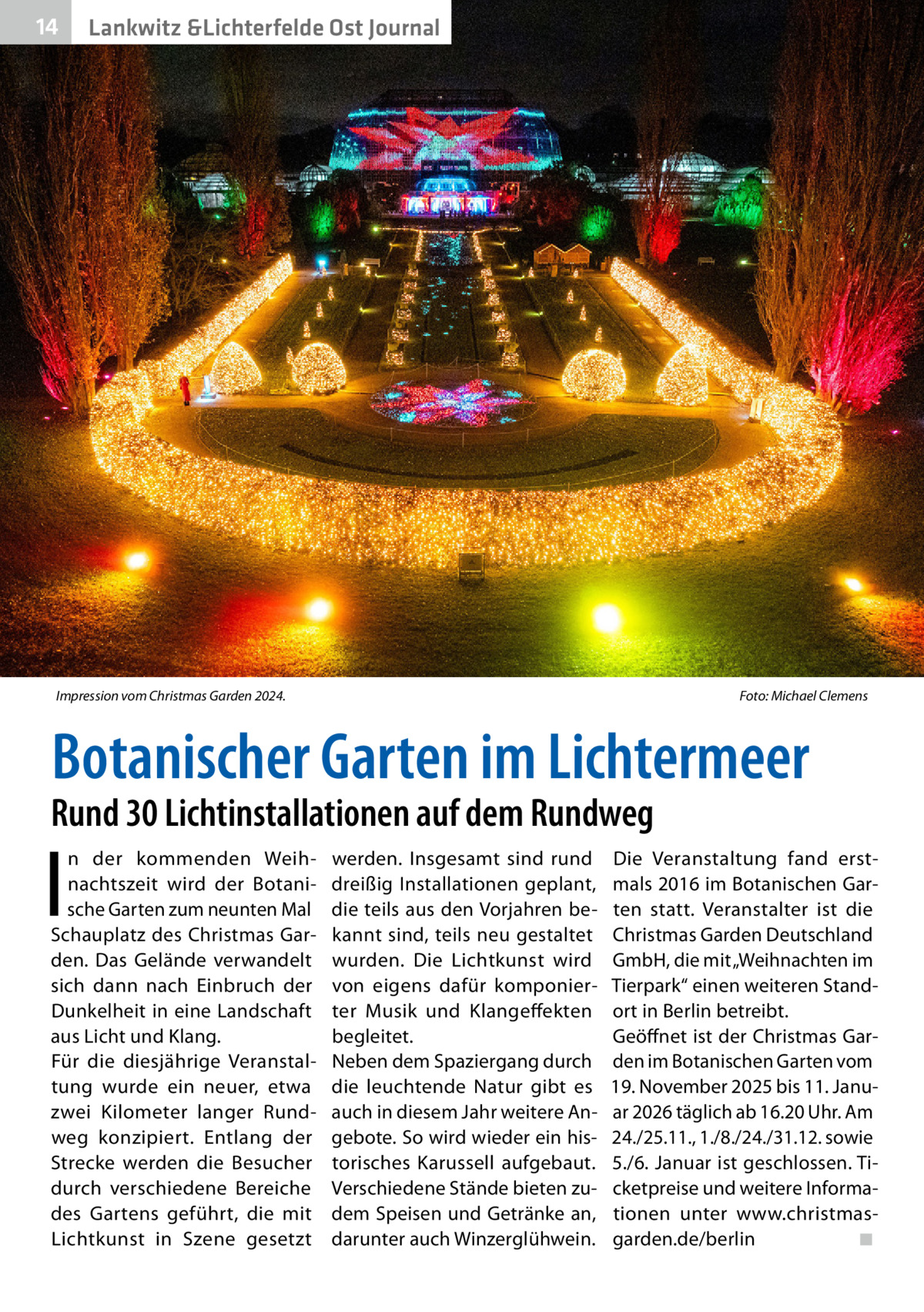 14  Lankwitz &Lichterfelde Ost Journal  Impression vom Christmas Garden 2024. �  Foto: Michael Clemens  Botanischer Garten im Lichtermeer  Rund 30 Lichtinstallationen auf dem Rundweg  I  n der kommenden Weihnachtszeit wird der Botanische Garten zum neunten Mal Schauplatz des Christmas Garden. Das Gelände verwandelt sich dann nach Einbruch der Dunkelheit in eine Landschaft aus Licht und Klang. Für die diesjährige Veranstaltung wurde ein neuer, etwa zwei Kilometer langer Rundweg konzipiert. Entlang der Strecke werden die Besucher durch verschiedene Bereiche des Gartens geführt, die mit Lichtkunst in Szene gesetzt  werden. Insgesamt sind rund dreißig Installationen geplant, die teils aus den Vorjahren bekannt sind, teils neu gestaltet wurden. Die Lichtkunst wird von eigens dafür komponierter Musik und Klangeffekten begleitet. Neben dem Spaziergang durch die leuchtende Natur gibt es auch in diesem Jahr weitere Angebote. So wird wieder ein historisches Karussell aufgebaut. Verschiedene Stände bieten zudem Speisen und Getränke an, darunter auch Winzerglühwein.  Die Veranstaltung fand erstmals 2016 im Botanischen Garten statt. Veranstalter ist die Christmas Garden Deutschland GmbH, die mit „Weihnachten im Tierpark“ einen weiteren Standort in Berlin betreibt. Geöffnet ist der Christmas Garden im Botanischen Garten vom 19. November 2025 bis 11. Januar 2026 täglich ab 16.20 Uhr. Am 24./25.11., 1./8./24./31.12. sowie 5./6. Januar ist geschlossen. Ticketpreise und weitere Informationen unter www.christmasgarden.de/berlin� ◾