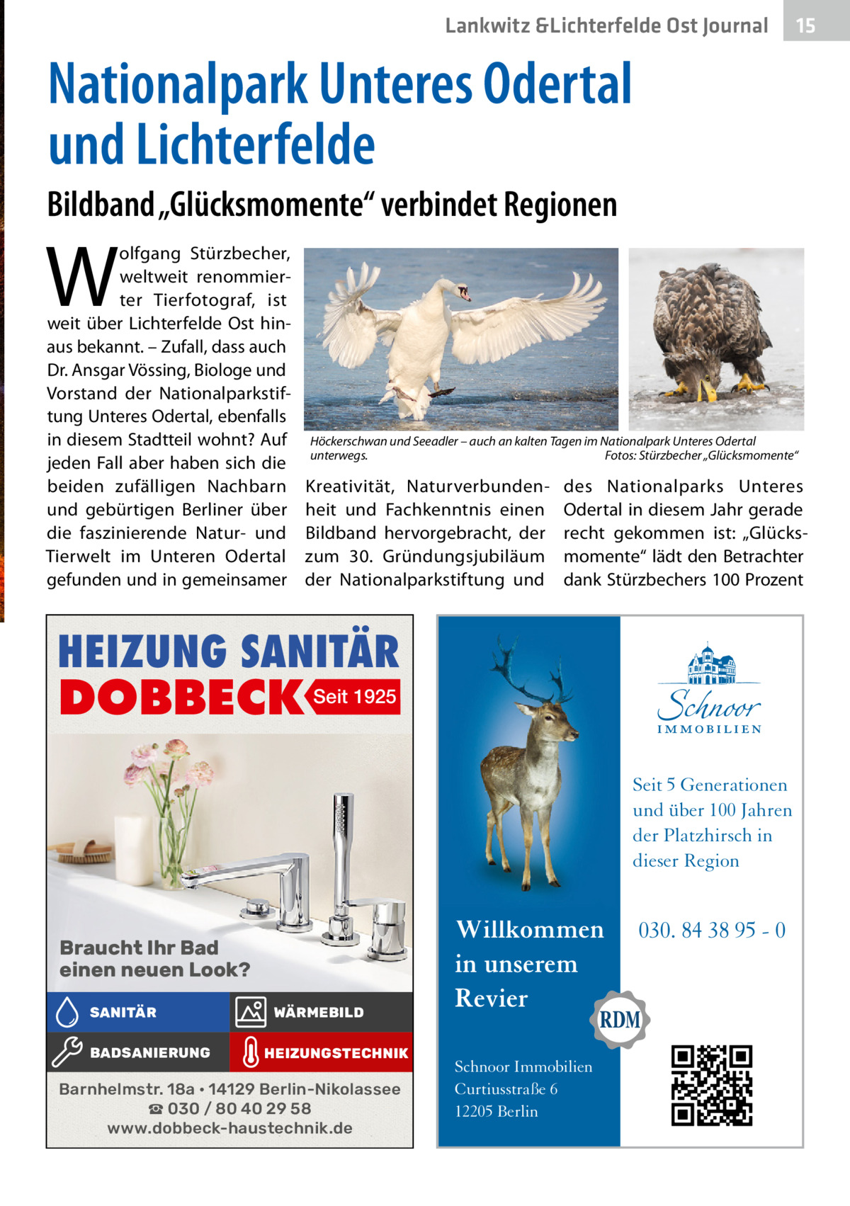 Lankwitz &Lichterfelde Ost Journal  15 15  Nationalpark Unteres Odertal und Lichterfelde Bildband „Glücksmomente“ verbindet Regionen  W  olfgang Stürzbecher, weltweit renommierter Tierfotograf, ist weit über Lichterfelde Ost hinaus bekannt. – Zufall, dass auch Dr. Ansgar Vössing, Biologe und Vorstand der Nationalparkstiftung Unteres Odertal, ebenfalls in diesem Stadtteil wohnt? Auf jeden Fall aber haben sich die beiden zufälligen Nachbarn und gebürtigen Berliner über die faszinierende Natur- und Tierwelt im Unteren Odertal gefunden und in gemeinsamer  Höckerschwan und Seeadler – auch an kalten Tagen im Nationalpark Unteres Odertal unterwegs.� Fotos: Stürzbecher „Glücksmomente“  Kreativität, Naturverbundenheit und Fachkenntnis einen Bildband hervorgebracht, der zum 30. Gründungsjubiläum der Nationalparkstiftung und  des Nationalparks Unteres Odertal in diesem Jahr gerade recht gekommen ist: „Glücksmomente“ lädt den Betrachter dank Stürzbechers 100 Prozent  HEIZUNG SANITÄR  DOBBECK Seit 1925  Seit 5 Generationen und über 100 Jahren der Platzhirsch in dieser Region  Braucht Ihr Bad einen neuen Look? SANITÄR BADSANIERUNG  WÄRMEBILD HEIZUNGSTECHNIK  Barnhelmstr. 18a • 14129 Berlin-Nikolassee ☎ 030 / 80 40 29 58 www.dobbeck-haustechnik.de  Willkommen in unserem Revier Schnoor Immobilien Curtiusstraße 6 12205 Berlin  030. 84 38 95 - 0