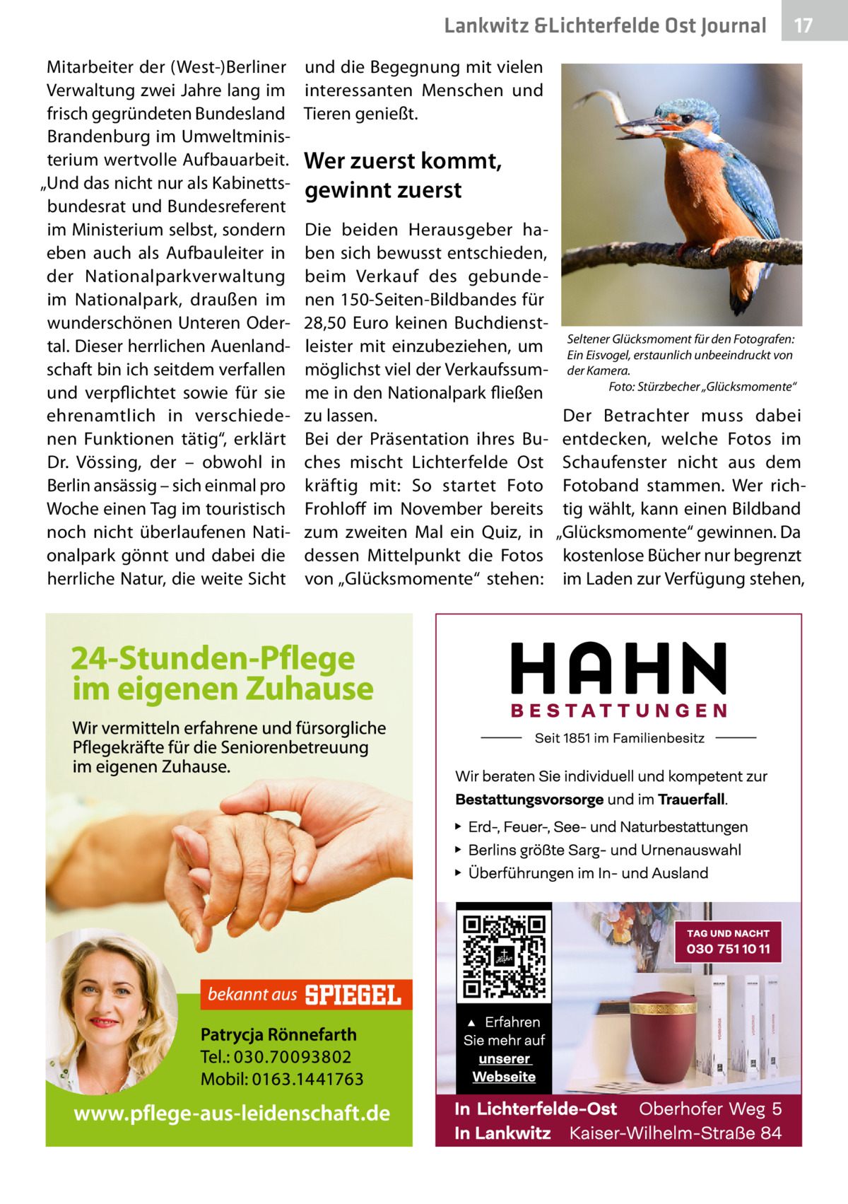 Lankwitz &Lichterfelde Ost Journal Mitarbeiter der (West-)Berliner Verwaltung zwei Jahre lang im frisch gegründeten Bundesland Brandenburg im Umweltministerium wertvolle Aufbauarbeit. „Und das nicht nur als Kabinettsbundesrat und Bundesreferent im Ministerium selbst, sondern eben auch als Aufbauleiter in der Nationalparkverwaltung im Nationalpark, draußen im wunderschönen Unteren Odertal. Dieser herrlichen Auenlandschaft bin ich seitdem verfallen und verpflichtet sowie für sie ehrenamtlich in verschiedenen Funktionen tätig“, erklärt Dr.  Vössing, der – obwohl in Berlin ansässig – sich einmal pro Woche einen Tag im touristisch noch nicht überlaufenen Nationalpark gönnt und dabei die herrliche Natur, die weite Sicht  17 17  und die Begegnung mit vielen interessanten Menschen und Tieren genießt.  Wer zuerst kommt, gewinnt zuerst Die beiden Herausgeber haben sich bewusst entschieden, beim Verkauf des gebundenen 150-Seiten-Bildbandes für 28,50  Euro keinen Buchdienstleister mit einzubeziehen, um möglichst viel der Verkaufssumme in den Nationalpark fließen zu lassen. Bei der Präsentation ihres Buches mischt Lichterfelde Ost kräftig mit: So startet Foto Frohloff im November bereits zum zweiten Mal ein Quiz, in dessen Mittelpunkt die Fotos von „Glücksmomente“ stehen:  Seltener Glücksmoment für den Fotografen: Ein Eisvogel, erstaunlich unbeeindruckt von der Kamera. Foto: Stürzbecher „Glücksmomente“  Der Betrachter muss dabei entdecken, welche Fotos im Schaufenster nicht aus dem Fotoband stammen. Wer richtig wählt, kann einen Bildband „Glücksmomente“ gewinnen. Da kostenlose Bücher nur begrenzt im Laden zur Verfügung stehen,