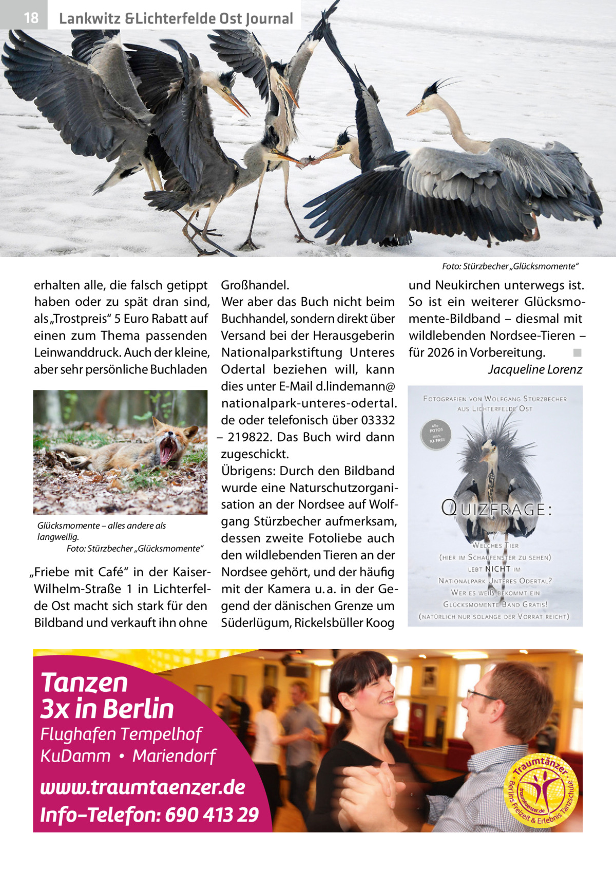 18  Lankwitz &Lichterfelde Ost Journal  Foto: Stürzbecher „Glücksmomente“  erhalten alle, die falsch getippt haben oder zu spät dran sind, als „Trostpreis“ 5 Euro Rabatt auf einen zum Thema passenden Leinwanddruck. Auch der kleine, aber sehr persönliche Buchladen  Glücksmomente – alles andere als langweilig. Foto: Stürzbecher „Glücksmomente“  „Friebe mit Café“ in der KaiserWilhelm-Straße  1 in Lichterfelde Ost macht sich stark für den Bildband und verkauft ihn ohne  Großhandel. Wer aber das Buch nicht beim Buchhandel, sondern direkt über Versand bei der Herausgeberin Nationalparkstiftung Unteres Odertal beziehen will, kann dies unter E-Mail d.lindemann@ nationalpark-unteres-odertal. de oder telefonisch über 03332 – 219822. Das Buch wird dann zugeschickt. Übrigens: Durch den Bildband wurde eine Naturschutzorganisation an der Nordsee auf Wolfgang Stürzbecher aufmerksam, dessen zweite Fotoliebe auch den wildlebenden Tieren an der Nordsee gehört, und der häufig mit der Kamera u. a. in der Gegend der dänischen Grenze um Süderlügum, Rickelsbüller Koog  und Neukirchen unterwegs ist. So ist ein weiterer Glücksmomente-Bildband – diesmal mit wildlebenden Nordsee-Tieren – für 2026 in Vorbereitung.� ◾ � Jacqueline Lorenz