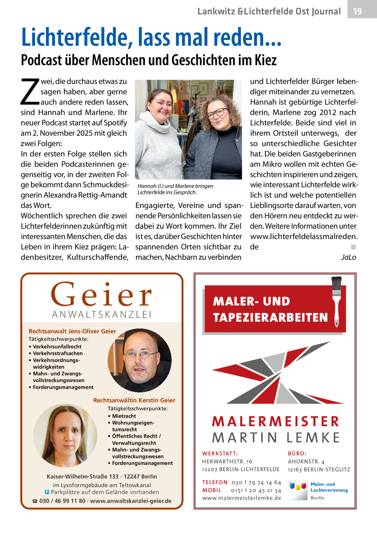 Lankwitz &Lichterfelde Ost Journal  19 19  Lichterfelde, lass mal reden...  Podcast über Menschen und Geschichten im Kiez  Z  wei, die durchaus etwas zu sagen haben, aber gerne auch andere reden lassen, sind Hannah und Marlene. Ihr neuer Podcast startet auf Spotify am 2. November 2025 mit gleich zwei Folgen: In der ersten Folge stellen sich die beiden Podcasterinnen gegenseitig vor, in der zweiten Folge bekommt dann Schmuckdesignerin Alexandra Rettig-Amandt das Wort. Wöchentlich sprechen die zwei Lichterfelderinnen zukünftig mit interessanten Menschen, die das Leben in ihrem Kiez prägen: Ladenbesitzer, Kulturschaffende,  und Lichterfelder Bürger lebendiger miteinander zu vernetzen. Hannah ist gebürtige Lichterfelderin, Marlene zog 2012 nach Lichterfelde. Beide sind viel in ihrem Ortsteil unterwegs, der so unterschiedliche Gesichter hat. Die beiden Gastgeberinnen am Mikro wollen mit echten Geschichten inspirieren und zeigen, wie interessant Lichterfelde wirkHannah (l.) und Marlene bringen Lichterfelde ins Gespräch. lich ist und welche potentiellen Engagierte, Vereine und span- Lieblingsorte darauf warten, von nende Persönlichkeiten lassen sie den Hörern neu entdeckt zu werdabei zu Wort kommen. Ihr Ziel den. Weitere Informationen unter ist es, darüber Geschichten hinter www.lichterfeldelassmalreden. spannenden Orten sichtbar zu de� ◾ machen, Nachbarn zu verbinden � JaLo  Geier A N WA LT S K A N Z L E I  Rechtsanwalt Jens-Oliver Geier  MALER- UND TAPEZIERARBEITEN  Tätigkeitsschwerpunkte: • Verkehrsunfallrecht • Verkehrsstrafsachen • Verkehrsordnungswidrigkeiten • Mahn- und Zwangsvollstreckungswesen • Forderungsmanagement  Rechtsanwältin Kerstin Geier Tätigkeitsschwerpunkte: • Mietrecht • Wohnungseigentumsrecht • Öffentliches Recht / Verwaltungsrecht • Mahn- und Zwangsvollstreckungswesen • Forderungsmanagement  Kaiser-Wilhelm-Straße 133 · 12247 Berlin im Lysoformgebäude am Teltowkanal � Parkplätze auf dem Gelände vorhanden ☎ 030 / 46 99 11 80 · www.anwaltskanzlei-geier.de  WER KSTATT: HERWARTHSTR. 16 12207 BERLIN-LICHTERFELDE TEL EFON 030 I 7 9 74 1 4 6 4 MO B I L 01 51 I 20 4 5 21 34 www.malermeisterlemke.de  B Ü RO : AHORNSTR. 4 12163 BERLIN-STEGLITZ Maler- und Lackiererinnung Berlin