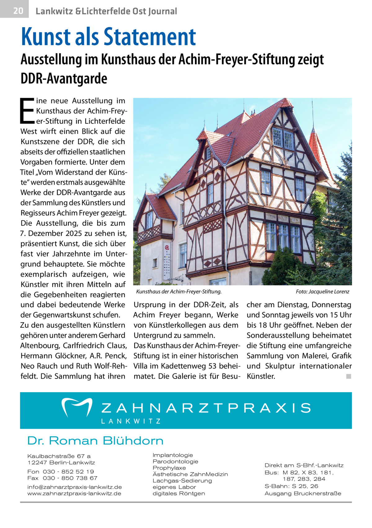 20  Lankwitz &Lichterfelde Ost Journal  Kunst als Statement  Ausstellung im Kunsthaus der Achim-Freyer-Stiftung zeigt DDR-Avantgarde  E  ine neue Ausstellung im Kunsthaus der Achim-Freyer-Stiftung in Lichterfelde West wirft einen Blick auf die Kunstszene der DDR, die sich abseits der offiziellen staatlichen Vorgaben formierte. Unter dem Titel „Vom Widerstand der Künste“ werden erstmals ausgewählte Werke der DDR-Avantgarde aus der Sammlung des Künstlers und Regisseurs Achim Freyer gezeigt. Die Ausstellung, die bis zum 7. Dezember 2025 zu sehen ist, präsentiert Kunst, die sich über fast vier Jahrzehnte im Untergrund behauptete. Sie möchte exemplarisch aufzeigen, wie Künstler mit ihren Mitteln auf die Gegebenheiten reagierten und dabei bedeutende Werke der Gegenwartskunst schufen. Zu den ausgestellten Künstlern gehören unter anderem Gerhard Altenbourg, Carlfriedrich Claus, Hermann Glöckner, A.R. Penck, Neo Rauch und Ruth Wolf-Rehfeldt. Die Sammlung hat ihren  Kunsthaus der Achim-Freyer-Stiftung.�  Ursprung in der DDR-Zeit, als Achim Freyer begann, Werke von Künstlerkollegen aus dem Untergrund zu sammeln. Das Kunsthaus der Achim-FreyerStiftung ist in einer historischen Villa im Kadettenweg 53 beheimatet. Die Galerie ist für Besu Foto: Jacqueline Lorenz  cher am Dienstag, Donnerstag und Sonntag jeweils von 15 Uhr bis 18 Uhr geöffnet. Neben der Sonderausstellung beheimatet die Stiftung eine umfangreiche Sammlung von Malerei, Grafik und Skulptur internationaler Künstler.� ◾  Dr. Roman Blühdorn Kaulbachstraße 67 a 12247 Berlin-Lankwitz Fon 030 - 852 52 19 Fax 030 - 850 738 67 info@zahnarztpraxis-lankwitz.de www.zahnarztpraxis-lankwitz.de  Implantologie Parodontologie Prophylaxe Ästhetische ZahnMedizin Lachgas-Sedierung eigenes Labor digitales Röntgen  Direkt am S-Bhf.-Lankwitz Bus: M 82, X 83, 181, 187, 283, 284 S-Bahn: S 25, 26 Ausgang Brucknerstraße