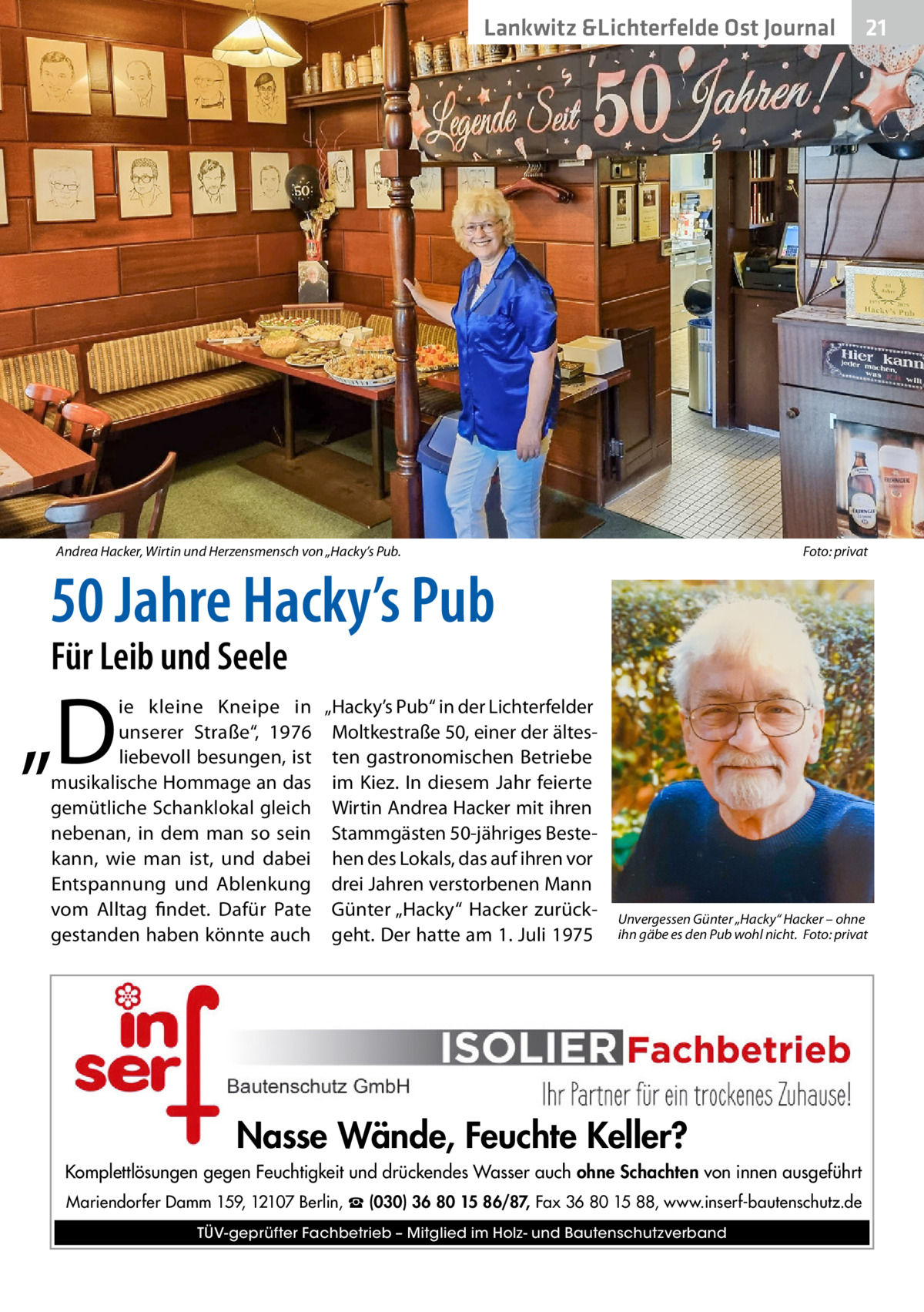 Lankwitz &Lichterfelde Ost Journal  Andrea Hacker, Wirtin und Herzensmensch von „Hacky’s Pub. �  21 21  Foto: privat  50 Jahre Hacky’s Pub Für Leib und Seele  „D  ie kleine Kneipe in „Hacky’s Pub“ in der Lichterfelder unserer Straße“, 1976 Moltkestraße 50, einer der ältesliebevoll besungen, ist ten gastronomischen Betriebe musikalische Hommage an das im Kiez. In diesem Jahr feierte gemütliche Schanklokal gleich Wirtin Andrea Hacker mit ihren nebenan, in dem man so sein Stammgästen 50-jähriges Bestekann, wie man ist, und dabei hen des Lokals, das auf ihren vor Entspannung und Ablenkung drei Jahren verstorbenen Mann vom Alltag findet. Dafür Pate Günter „Hacky“ Hacker zurückgestanden haben könnte auch geht. Der hatte am 1. Juli 1975  Unvergessen Günter „Hacky“ Hacker – ohne ihn gäbe es den Pub wohl nicht. �Foto: privat  Nasse Wände, Feuchte Keller? Komplettlösungen gegen Feuchtigkeit und drückendes Wasser auch ohne Schachten von innen ausgeführt Mariendorfer Damm 159, 12107 Berlin, ☎ (030) 36 80 15 86/87, Fax 36 80 15 88, www.inserf-bautenschutz.de TÜV-geprüfter Fachbetrieb – Mitglied im Holz- und Bautenschutzverband
