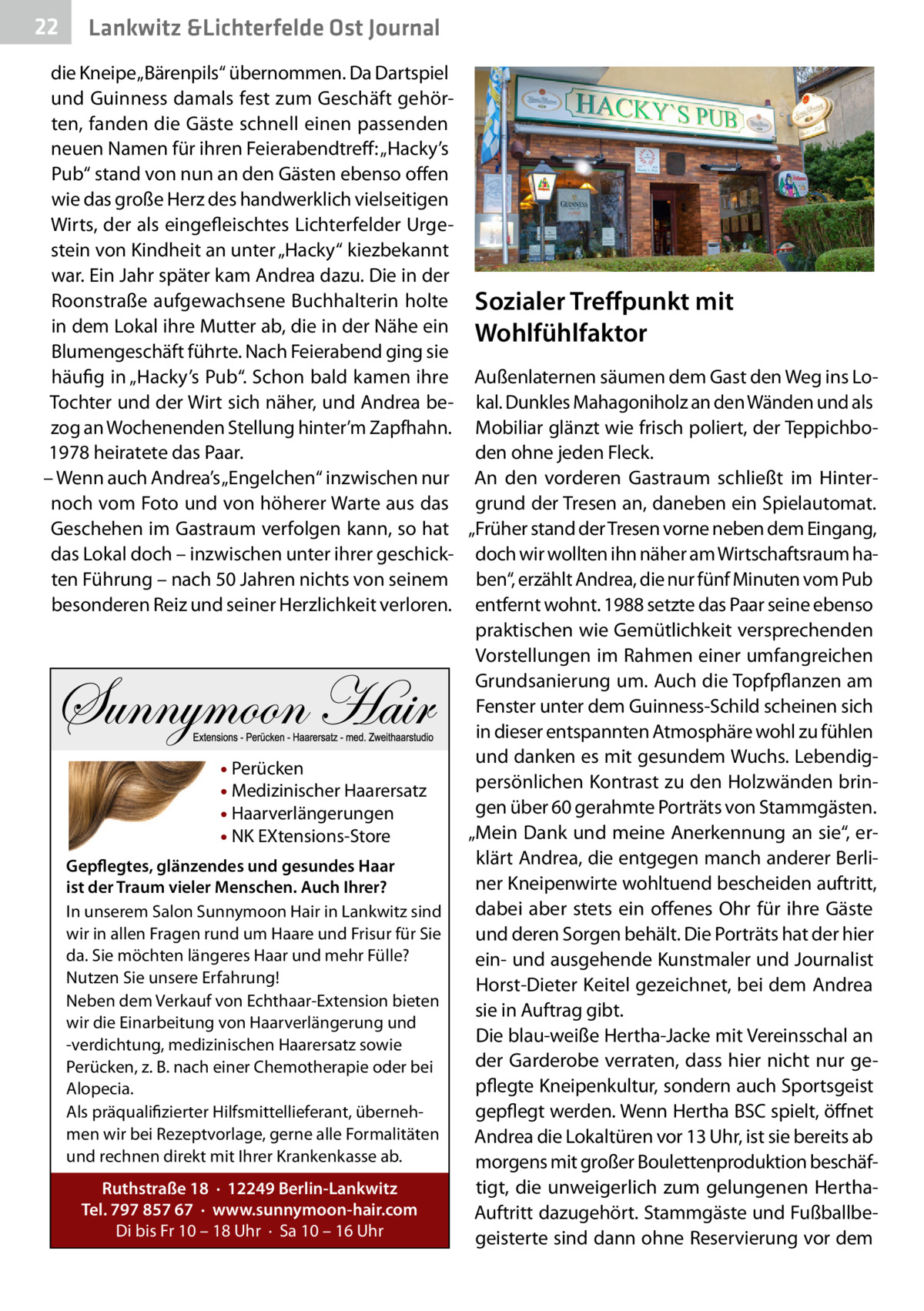 22  Lankwitz &Lichterfelde Ost Journal  die Kneipe „Bärenpils“ übernommen. Da Dartspiel und Guinness damals fest zum Geschäft gehörten, fanden die Gäste schnell einen passenden neuen Namen für ihren Feierabendtreff: „Hacky’s Pub“ stand von nun an den Gästen ebenso offen wie das große Herz des handwerklich vielseitigen Wirts, der als eingefleischtes Lichterfelder Urgestein von Kindheit an unter „Hacky“ kiezbekannt war. Ein Jahr später kam Andrea dazu. Die in der Roonstraße aufgewachsene Buchhalterin holte Sozialer Treffpunkt mit in dem Lokal ihre Mutter ab, die in der Nähe ein Wohlfühlfaktor Blumengeschäft führte. Nach Feierabend ging sie häufig in „Hacky’s Pub“. Schon bald kamen ihre Außenlaternen säumen dem Gast den Weg ins LoTochter und der Wirt sich näher, und Andrea be- kal. Dunkles Mahagoniholz an den Wänden und als zog an Wochenenden Stellung hinter’m Zapfhahn. Mobiliar glänzt wie frisch poliert, der Teppichbo1978 heiratete das Paar. den ohne jeden Fleck. – Wenn auch Andrea’s „Engelchen“ inzwischen nur An den vorderen Gastraum schließt im Hinternoch vom Foto und von höherer Warte aus das grund der Tresen an, daneben ein Spielautomat. Geschehen im Gastraum verfolgen kann, so hat „Früher stand der Tresen vorne neben dem Eingang, das Lokal doch – inzwischen unter ihrer geschick- doch wir wollten ihn näher am Wirtschaftsraum haten Führung – nach 50 Jahren nichts von seinem ben“, erzählt Andrea, die nur fünf Minuten vom Pub besonderen Reiz und seiner Herzlichkeit verloren. entfernt wohnt. 1988 setzte das Paar seine ebenso praktischen wie Gemütlichkeit versprechenden Vorstellungen im Rahmen einer umfangreichen Grundsanierung um. Auch die Topfpflanzen am Fenster unter dem Guinness-Schild scheinen sich in dieser entspannten Atmosphäre wohl zu fühlen und danken es mit gesundem Wuchs. Lebendig• Perücken persönlichen Kontrast zu den Holzwänden brin• Medizinischer Haarersatz gen über 60 gerahmte Porträts von Stammgästen. • Haarverlängerungen „Mein Dank und meine Anerkennung an sie“, er• NK EXtensions-Store klärt Andrea, die entgegen manch anderer BerliGepflegtes, glänzendes und gesundes Haar ner Kneipenwirte wohltuend bescheiden auftritt, ist der Traum vieler Menschen. Auch Ihrer? dabei aber stets ein offenes Ohr für ihre Gäste In unserem Salon Sunnymoon Hair in Lankwitz sind wir in allen Fragen rund um Haare und Frisur für Sie und deren Sorgen behält. Die Porträts hat der hier da. Sie möchten längeres Haar und mehr Fülle? ein- und ausgehende Kunstmaler und Journalist Nutzen Sie unsere Erfahrung! Horst-Dieter Keitel gezeichnet, bei dem Andrea Neben dem Verkauf von Echthaar-Extension bieten sie in Auftrag gibt. wir die Einarbeitung von Haarverlängerung und Die blau-weiße Hertha-Jacke mit Vereinsschal an -verdichtung, medizinischen Haarersatz sowie der Garderobe verraten, dass hier nicht nur gePerücken, z. B. nach einer Chemotherapie oder bei pflegte Kneipenkultur, sondern auch Sportsgeist Alopecia. Als präqualifizierter Hilfsmittellieferant, übernehgepflegt werden. Wenn Hertha BSC spielt, öffnet men wir bei Rezeptvorlage, gerne alle Formalitäten Andrea die Lokaltüren vor 13 Uhr, ist sie bereits ab und rechnen direkt mit Ihrer Krankenkasse ab. morgens mit großer Boulettenproduktion beschäftigt, die unweigerlich zum gelungenen HerthaRuthstraße 18 · 12249 Berlin-Lankwitz Tel. 797 857 67 · www.sunnymoon-hair.com Auftritt dazugehört. Stammgäste und FußballbeDi bis Fr 10 – 18 Uhr · Sa 10 – 16 Uhr geisterte sind dann ohne Reservierung vor dem