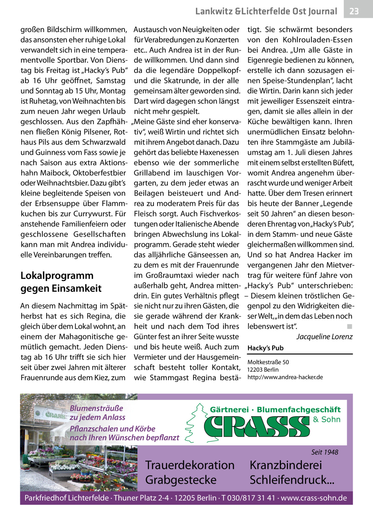 Lankwitz &Lichterfelde Ost Journal großen Bildschirm willkommen, das ansonsten eher ruhige Lokal verwandelt sich in eine temperamentvolle Sportbar. Von Dienstag bis Freitag ist „Hacky’s Pub“ ab 16  Uhr geöffnet, Samstag und Sonntag ab 15 Uhr, Montag ist Ruhetag, von Weihnachten bis zum neuen Jahr wegen Urlaub geschlossen. Aus den Zapfhähnen fließen König Pilsener, Rothaus Pils aus dem Schwarzwald und Guinness vom Fass sowie je nach Saison aus extra Aktionshahn Maibock, Oktoberfestbier oder Weihnachtsbier. Dazu gibt’s kleine begleitende Speisen von der Erbsensuppe über Flammkuchen bis zur Currywurst. Für anstehende Familienfeiern oder geschlossene Gesellschaften kann man mit Andrea individuelle Vereinbarungen treffen.  Lokalprogramm gegen Einsamkeit An diesem Nachmittag im Spätherbst hat es sich Regina, die gleich über dem Lokal wohnt, an einem der Mahagonitische gemütlich gemacht. Jeden Dienstag ab 16 Uhr trifft sie sich hier seit über zwei Jahren mit älterer Frauenrunde aus dem Kiez, zum  Austausch von Neuigkeiten oder für Verabredungen zu Konzerten etc.. Auch Andrea ist in der Runde willkommen. Und dann sind da die legendäre Doppelkopfund die Skatrunde, in der alle gemeinsam älter geworden sind. Dart wird dagegen schon längst nicht mehr gespielt. „Meine Gäste sind eher konservativ“, weiß Wirtin und richtet sich mit ihrem Angebot danach. Dazu gehört das beliebte Haxenessen ebenso wie der sommerliche Grillabend im lauschigen Vorgarten, zu dem jeder etwas an Beilagen beisteuert und Andrea zu moderatem Preis für das Fleisch sorgt. Auch Fischverkostungen oder Italienische Abende bringen Abwechslung ins Lokalprogramm. Gerade steht wieder das alljährliche Gänseessen an, zu dem es mit der Frauenrunde im Großraumtaxi wieder nach außerhalb geht, Andrea mittendrin. Ein gutes Verhältnis pflegt sie nicht nur zu ihren Gästen, die sie gerade während der Krankheit und nach dem Tod ihres Günter fest an ihrer Seite wusste und bis heute weiß. Auch zum Vermieter und der Hausgemeinschaft besteht toller Kontakt, wie Stammgast Regina bestä Blumensträuße zu jedem Anlass Pflanzschalen und Körbe nach Ihren Wünschen bepflanzt  tigt. Sie schwärmt besonders von den Kohlrouladen-Essen bei Andrea. „Um alle Gäste in Eigenregie bedienen zu können, erstelle ich dann sozusagen einen Speise-Stundenplan“, lacht die Wirtin. Darin kann sich jeder mit jeweiliger Essenszeit eintragen, damit sie alles allein in der Küche bewältigen kann. Ihren unermüdlichen Einsatz belohnten ihre Stammgäste am Jubiläumstag am 1. Juli diesen Jahres mit einem selbst erstellten Büfett, womit Andrea angenehm überrascht wurde und weniger Arbeit hatte. Über dem Tresen erinnert bis heute der Banner „Legende seit 50 Jahren“ an diesen besonderen Ehrentag von„Hacky’s Pub“, in dem Stamm- und neue Gäste gleichermaßen willkommen sind. Und so hat Andrea Hacker im vergangenen Jahr den Mietvertrag für weitere fünf Jahre von „Hacky’s Pub“ unterschrieben: – Diesem kleinen tröstlichen Gegenpol zu den Widrigkeiten dieser Welt, „in dem das Leben noch lebenswert ist“. ◾ Jacqueline Lorenz Hacky’s Pub Moltkestraße 50 12203 Berlin http://www.andrea-hacker.de  Gärtnerei · Blumenfachgeschäft & Sohn  Seit 1948  Trauerdekoration Grabgestecke  23 23  Kranzbinderei Schleifendruck...  Parkfriedhof Lichterfelde · Thuner Platz 2-4 · 12205 Berlin · T 030/817 31 41 · www.crass-sohn.de