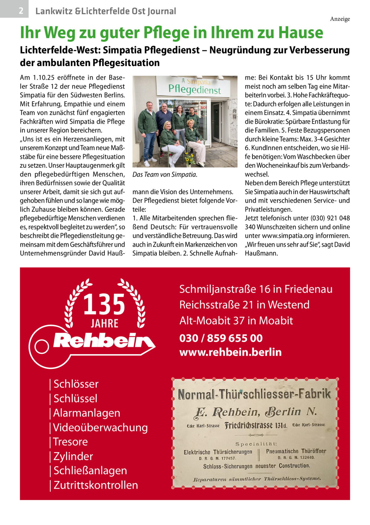 2  Lankwitz &Lichterfelde Ost Journal  Ihr Weg zu guter Pflege in Ihrem zu Hause  Anzeige  Lichterfelde-West: Simpatia Pflegedienst – Neugründung zur Verbesserung der ambulanten Pflegesituation Am 1.10.25 eröffnete in der Baseler Straße 12 der neue Pflegedienst Simpatia für den Südwesten Berlins. Mit Erfahrung, Empathie und einem Team von zunächst fünf engagierten Fachkräften wird Simpatia die Pflege in unserer Region bereichern. „Uns ist es ein Herzensanliegen, mit unserem Konzept und Team neue Maßstäbe für eine bessere Pflegesituation zu setzen. Unser Hauptaugenmerk gilt den pflegebedürftigen Menschen, ihren Bedürfnissen sowie der Qualität unserer Arbeit, damit sie sich gut aufgehoben fühlen und so lange wie möglich Zuhause bleiben können. Gerade pflegebedürftige Menschen verdienen es, respektvoll begleitet zu werden“, so beschreibt die Pflegedienstleitung gemeinsam mit dem Geschäftsführer und Unternehmensgründer David Hauß Das Team von Simpatia. mann die Vision des Unternehmens. Der Pflegedienst bietet folgende Vorteile: 1. Alle Mitarbeitenden sprechen fließend Deutsch: Für vertrauensvolle und verständliche Betreuung. Das wird auch in Zukunft ein Markenzeichen von Simpatia bleiben. 2. Schnelle Aufnah me: Bei Kontakt bis 15  Uhr kommt meist noch am selben Tag eine MitarbeiterIn vorbei. 3. Hohe Fachkräftequote: Dadurch erfolgen alle Leistungen in einem Einsatz. 4. Simpatia übernimmt die Bürokratie: Spürbare Entlastung für die Familien. 5. Feste Bezugspersonen durch kleine Teams: Max. 3-4 Gesichter 6. KundInnen entscheiden, wo sie Hilfe benötigen: Vom Waschbecken über den Wocheneinkauf bis zum Verbandswechsel. Neben dem Bereich Pflege unterstützt Sie Simpatia auch in der Hauswirtschaft und mit verschiedenen Service- und Privatleistungen. Jetzt telefonisch unter (030) 921 048 340 Wunschzeiten sichern und online unter www.simpatia.org informieren. „Wir freuen uns sehr auf Sie“, sagt David Haußmann.  Schmiljanstraße 16 in Friedenau Reichsstraße 21 in Westend Alt-Moabit 37 in Moabit 030 / 859 655 00 www.rehbein.berlin | Schlösser | Schlüssel | Alarmanlagen | Videoüberwachung | Tresore | Zylinder | Schließanlagen | Zutrittskontrollen