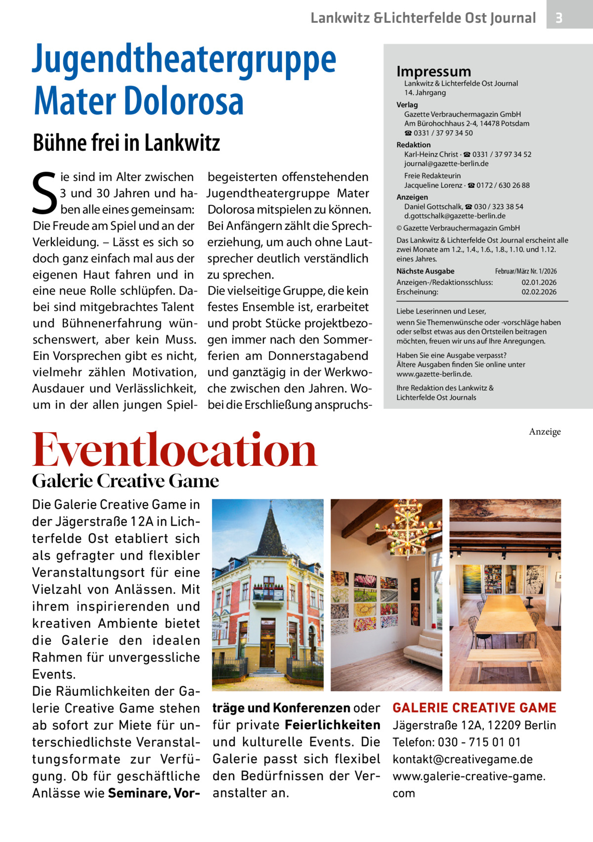Lankwitz &Lichterfelde Ost Journal  Jugendtheatergruppe Mater Dolorosa Bühne frei in Lankwitz  S  ie sind im Alter zwischen 3 und 30  Jahren und haben alle eines gemeinsam: Die Freude am Spiel und an der Verkleidung. – Lässt es sich so doch ganz einfach mal aus der eigenen Haut fahren und in eine neue Rolle schlüpfen. Dabei sind mitgebrachtes Talent und Bühnenerfahrung wünschenswert, aber kein Muss. Ein Vorsprechen gibt es nicht, vielmehr zählen Motivation, Ausdauer und Verlässlichkeit, um in der allen jungen Spiel begeisterten offenstehenden Jugendtheatergruppe Mater Dolorosa mitspielen zu können. Bei Anfängern zählt die Sprecherziehung, um auch ohne Lautsprecher deutlich verständlich zu sprechen. Die vielseitige Gruppe, die kein festes Ensemble ist, erarbeitet und probt Stücke projektbezogen immer nach den Sommerferien am Donnerstagabend und ganztägig in der Werkwoche zwischen den Jahren. Wobei die Erschließung anspruchs Eventlocation  3  Impressum  Lankwitz & Lichterfelde Ost Journal	 14. Jahrgang  Verlag Gazette Verbrauchermagazin GmbH Am Bürohochhaus 2-4, 14478 Potsdam ☎ 0331 / 37 97 34 50 Redaktion Karl-Heinz Christ · ☎ 0331 / 37 97 34 52 journal@gazette-berlin.de Freie Redakteurin Jacqueline Lorenz · ☎ 0172 / 630 26 88 Anzeigen Daniel Gottschalk, ☎ 030 / 323 38 54 d.gottschalk@gazette-berlin.de © Gazette Verbrauchermagazin GmbH Das Lankwitz & Lichterfelde Ost Journal erscheint alle zwei Monate am 1.2., 1.4., 1.6., 1.8., 1.10. und 1.12. eines Jahres. Februar/März Nr. 1/2026 Nächste Ausgabe 	 Anzeigen-/Redaktionsschluss:	02.01.2026 Erscheinung:	02.02.2026 Liebe Leserinnen und Leser, wenn Sie Themenwünsche oder -vorschläge haben oder selbst etwas aus den Ortsteilen beitragen möchten, freuen wir uns auf Ihre Anregungen. Haben Sie eine Ausgabe verpasst? Ältere Ausgaben finden Sie online unter www.gazette-berlin.de. Ihre Redaktion des Lankwitz & Lichterfelde Ost Journals  Anzeige  Galerie Creative Game Die Galerie Creative Game in der Jägerstraße 12A in Lichterfelde Ost etabliert sich als gefragter und flexibler Veranstaltungsort für eine Vielzahl von Anlässen. Mit ihrem inspirierenden und kreativen Ambiente bietet die Galerie den idealen Rahmen für unvergessliche Events. Die Räumlichkeiten der Galerie Creative Game stehen ab sofort zur Miete für unterschiedlichste Veranstaltungsformate zur Verfügung. Ob für geschäftliche Anlässe wie Seminare, Vor träge und Konferenzen oder für private Feierlichkeiten und kulturelle Events. Die Galerie passt sich flexibel den Bedürfnissen der Veranstalter an.  GALERIE CREATIVE GAME Jägerstraße 12A, 12209 Berlin Telefon: 030 - 715 01 01 kontakt@creativegame.de www.galerie-creative-game. com