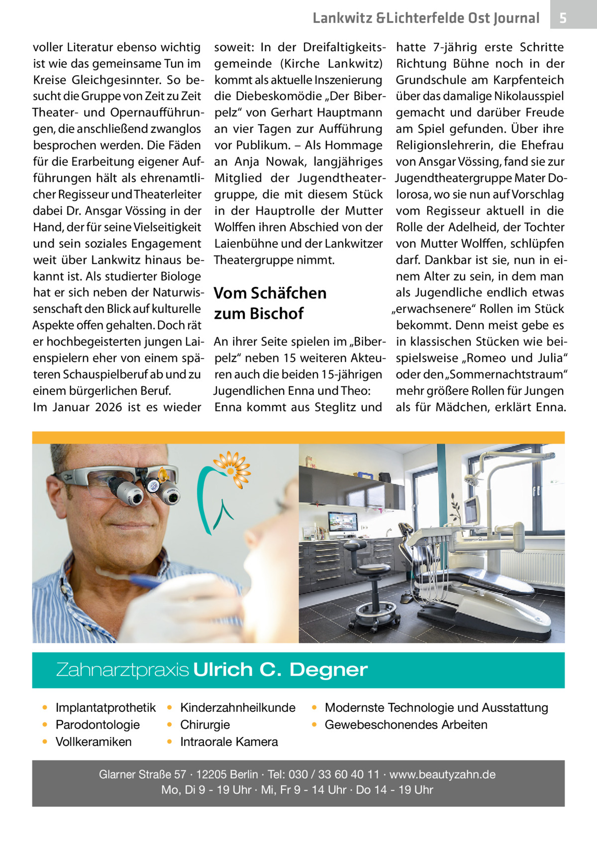 Lankwitz &Lichterfelde Ost Journal voller Literatur ebenso wichtig ist wie das gemeinsame Tun im Kreise Gleichgesinnter. So besucht die Gruppe von Zeit zu Zeit Theater- und Opernaufführungen, die anschließend zwanglos besprochen werden. Die Fäden für die Erarbeitung eigener Aufführungen hält als ehrenamtlicher Regisseur und Theaterleiter dabei Dr. Ansgar Vössing in der Hand, der für seine Vielseitigkeit und sein soziales Engagement weit über Lankwitz hinaus bekannt ist. Als studierter Biologe hat er sich neben der Naturwissenschaft den Blick auf kulturelle Aspekte offen gehalten. Doch rät er hochbegeisterten jungen Laienspielern eher von einem späteren Schauspielberuf ab und zu einem bürgerlichen Beruf. Im Januar 2026 ist es wieder  soweit: In der Dreifaltigkeitsgemeinde (Kirche Lankwitz) kommt als aktuelle Inszenierung die Diebeskomödie „Der Biberpelz“ von Gerhart Hauptmann an vier Tagen zur Aufführung vor Publikum. – Als Hommage an Anja Nowak, langjähriges Mitglied der Jugendtheatergruppe, die mit diesem Stück in der Hauptrolle der Mutter Wolffen ihren Abschied von der Laienbühne und der Lankwitzer Theatergruppe nimmt.  Vom Schäfchen zum Bischof An ihrer Seite spielen im „Biberpelz“ neben 15 weiteren Akteuren auch die beiden 15-jährigen Jugendlichen Enna und Theo: Enna kommt aus Steglitz und  hatte 7-jährig erste Schritte Richtung Bühne noch in der Grundschule am Karpfenteich über das damalige Nikolausspiel gemacht und darüber Freude am Spiel gefunden. Über ihre Religionslehrerin, die Ehefrau von Ansgar Vössing, fand sie zur Jugendtheatergruppe Mater Dolorosa, wo sie nun auf Vorschlag vom Regisseur aktuell in die Rolle der Adelheid, der Tochter von Mutter Wolffen, schlüpfen darf. Dankbar ist sie, nun in einem Alter zu sein, in dem man als Jugendliche endlich etwas „erwachsenere“ Rollen im Stück bekommt. Denn meist gebe es in klassischen Stücken wie beispielsweise „Romeo und Julia“ oder den „Sommernachtstraum“ mehr größere Rollen für Jungen als für Mädchen, erklärt Enna.  Zahnarztpraxis Ulrich C. Degner • Implantatprothetik • Kinderzahnheilkunde • Chirurgie • Parodontologie • Intraorale Kamera • Vollkeramiken  5  • Modernste Technologie und Ausstattung • Gewebeschonendes Arbeiten  Glarner Straße 57 · 12205 Berlin · Tel: 030 / 33 60 40 11 · www.beautyzahn.de Mo, Di 9 - 19 Uhr · Mi, Fr 9 - 14 Uhr · Do 14 - 19 Uhr