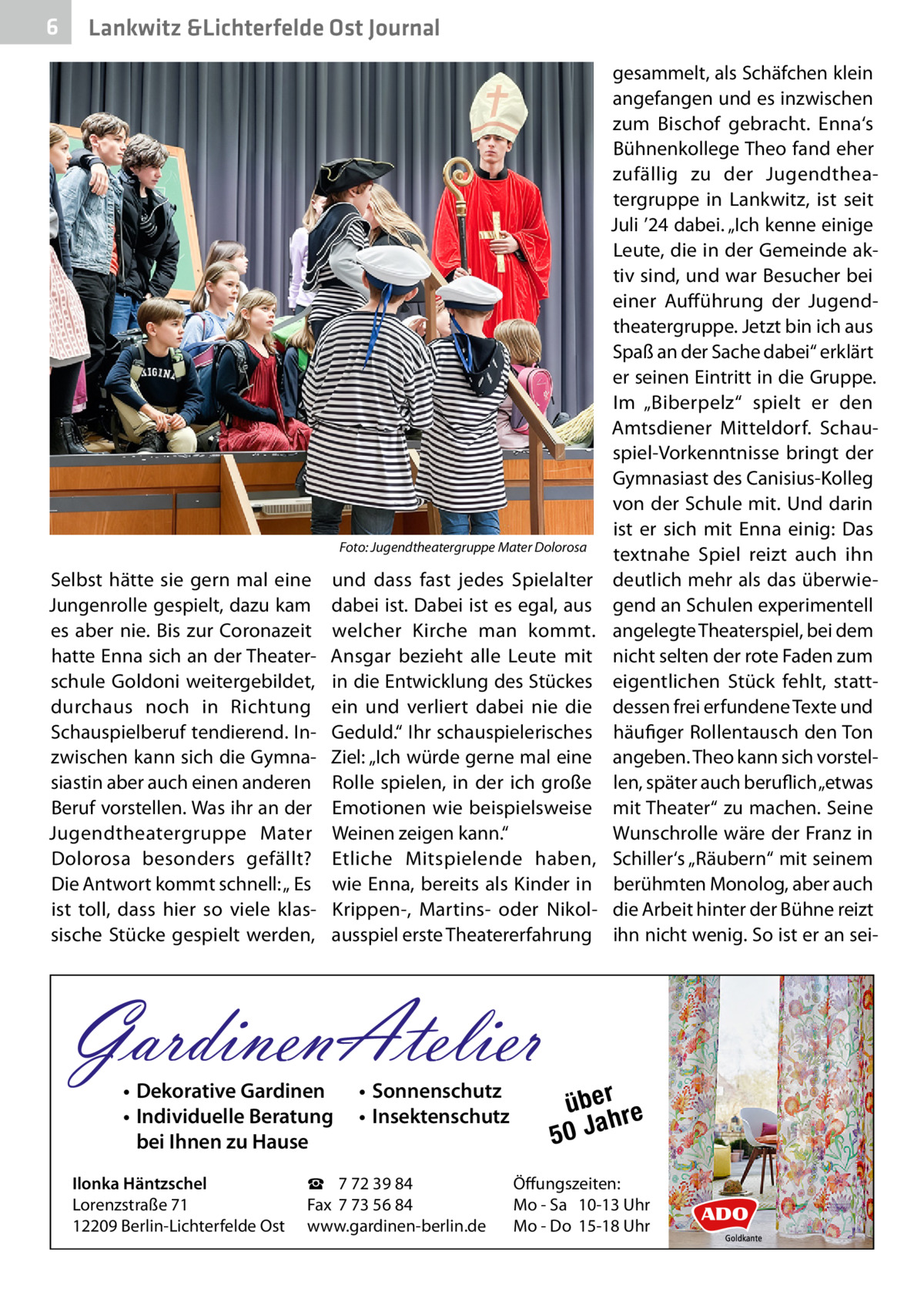 6  Lankwitz &Lichterfelde Ost Journal  �  Foto: Jugendtheatergruppe Mater Dolorosa  Selbst hätte sie gern mal eine Jungenrolle gespielt, dazu kam es aber nie. Bis zur Coronazeit hatte Enna sich an der Theaterschule Goldoni weitergebildet, durchaus noch in Richtung Schauspielberuf tendierend. Inzwischen kann sich die Gymnasiastin aber auch einen anderen Beruf vorstellen. Was ihr an der Jugendtheatergruppe Mater Dolorosa besonders gefällt? Die Antwort kommt schnell: „ Es ist toll, dass hier so viele klassische Stücke gespielt werden,  und dass fast jedes Spielalter dabei ist. Dabei ist es egal, aus welcher Kirche man kommt. Ansgar bezieht alle Leute mit in die Entwicklung des Stückes ein und verliert dabei nie die Geduld.“ Ihr schauspielerisches Ziel: „Ich würde gerne mal eine Rolle spielen, in der ich große Emotionen wie beispielsweise Weinen zeigen kann.“ Etliche Mitspielende haben, wie Enna, bereits als Kinder in Krippen-, Martins- oder Nikolausspiel erste Theatererfahrung  GardinenAtelier • Dekorative Gardinen • Individuelle Beratung bei Ihnen zu Hause  Ilonka Häntzschel Lorenzstraße 71 12209 Berlin-Lichterfelde Ost  • Sonnenschutz • Insektenschutz  ☎ 7 72 39 84 Fax 7 73 56 84 www.gardinen-berlin.de  gesammelt, als Schäfchen klein angefangen und es inzwischen zum Bischof gebracht. Enna‘s Bühnenkollege Theo fand eher zufällig zu der Jugendtheatergruppe in Lankwitz, ist seit Juli ’24 dabei. „Ich kenne einige Leute, die in der Gemeinde aktiv sind, und war Besucher bei einer Aufführung der Jugendtheatergruppe. Jetzt bin ich aus Spaß an der Sache dabei“ erklärt er seinen Eintritt in die Gruppe. Im „Biberpelz“ spielt er den Amtsdiener Mitteldorf. Schauspiel-Vorkenntnisse bringt der Gymnasiast des Canisius-Kolleg von der Schule mit. Und darin ist er sich mit Enna einig: Das textnahe Spiel reizt auch ihn deutlich mehr als das überwiegend an Schulen experimentell angelegte Theaterspiel, bei dem nicht selten der rote Faden zum eigentlichen Stück fehlt, stattdessen frei erfundene Texte und häufiger Rollentausch den Ton angeben. Theo kann sich vorstellen, später auch beruflich „etwas mit Theater“ zu machen. Seine Wunschrolle wäre der Franz in Schiller‘s „Räubern“ mit seinem berühmten Monolog, aber auch die Arbeit hinter der Bühne reizt ihn nicht wenig. So ist er an sei über re h 50 Ja  Öffungszeiten: Mo - Sa 10-13 Uhr Mo - Do 15-18 Uhr