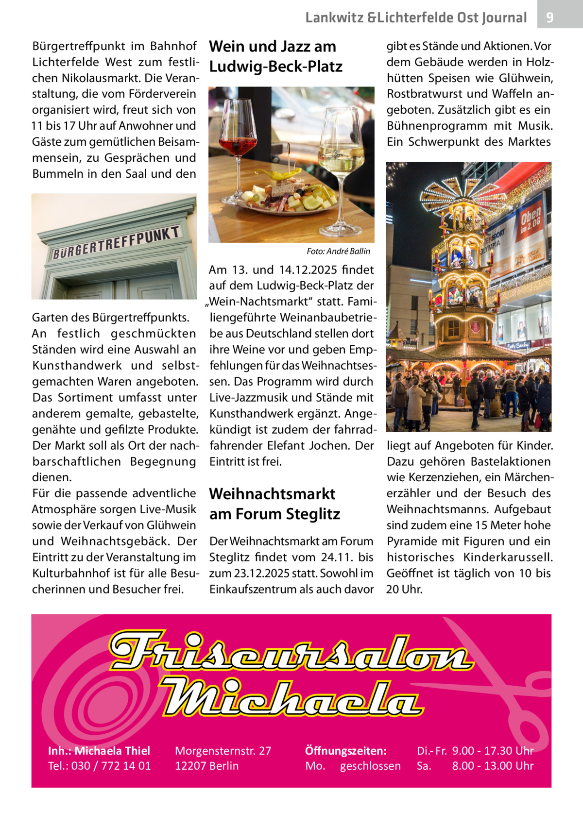 Lankwitz &Lichterfelde Ost Journal Bürgertreffpunkt im Bahnhof Lichterfelde West zum festlichen Nikolausmarkt. Die Veranstaltung, die vom Förderverein organisiert wird, freut sich von 11 bis 17 Uhr auf Anwohner und Gäste zum gemütlichen Beisammensein, zu Gesprächen und Bummeln in den Saal und den  Wein und Jazz am Ludwig-Beck-Platz  �  Garten des Bürgertreffpunkts. An festlich geschmückten Ständen wird eine Auswahl an Kunsthandwerk und selbstgemachten Waren angeboten. Das Sortiment umfasst unter anderem gemalte, gebastelte, genähte und gefilzte Produkte. Der Markt soll als Ort der nachbarschaftlichen Begegnung dienen. Für die passende adventliche Atmosphäre sorgen Live-Musik sowie der Verkauf von Glühwein und Weihnachtsgebäck. Der Eintritt zu der Veranstaltung im Kulturbahnhof ist für alle Besucherinnen und Besucher frei.  Inh.: Michaela Thiel Tel.: 030 / 772 14 01  9  gibt es Stände und Aktionen. Vor dem Gebäude werden in Holzhütten Speisen wie Glühwein, Rostbratwurst und Waffeln angeboten. Zusätzlich gibt es ein Bühnenprogramm mit Musik. Ein Schwerpunkt des Marktes  Foto: André Ballin  Am 13. und 14.12.2025 findet auf dem Ludwig-Beck-Platz der „Wein-Nachtsmarkt“ statt. Familiengeführte Weinanbaubetriebe aus Deutschland stellen dort ihre Weine vor und geben Empfehlungen für das Weihnachtsessen. Das Programm wird durch Live-Jazzmusik und Stände mit Kunsthandwerk ergänzt. Angekündigt ist zudem der fahrradfahrender Elefant Jochen. Der liegt auf Angeboten für Kinder. Eintritt ist frei. Dazu gehören Bastelaktionen wie Kerzenziehen, ein Märchenerzähler und der Besuch des Weihnachtsmarkt Weihnachtsmanns. Aufgebaut am Forum Steglitz sind zudem eine 15 Meter hohe Der Weihnachtsmarkt am Forum Pyramide mit Figuren und ein Steglitz findet vom 24.11. bis historisches Kinderkarussell. zum 23.12.2025 statt. Sowohl im Geöffnet ist täglich von 10 bis Einkaufszentrum als auch davor 20 Uhr.  Morgensternstr. 27 12207 Berlin  Öﬀnungszeiten: Mo. geschlossen  Di.- Fr. 9.00 - 17.30 Uhr Sa. 8.00 - 13.00 Uhr