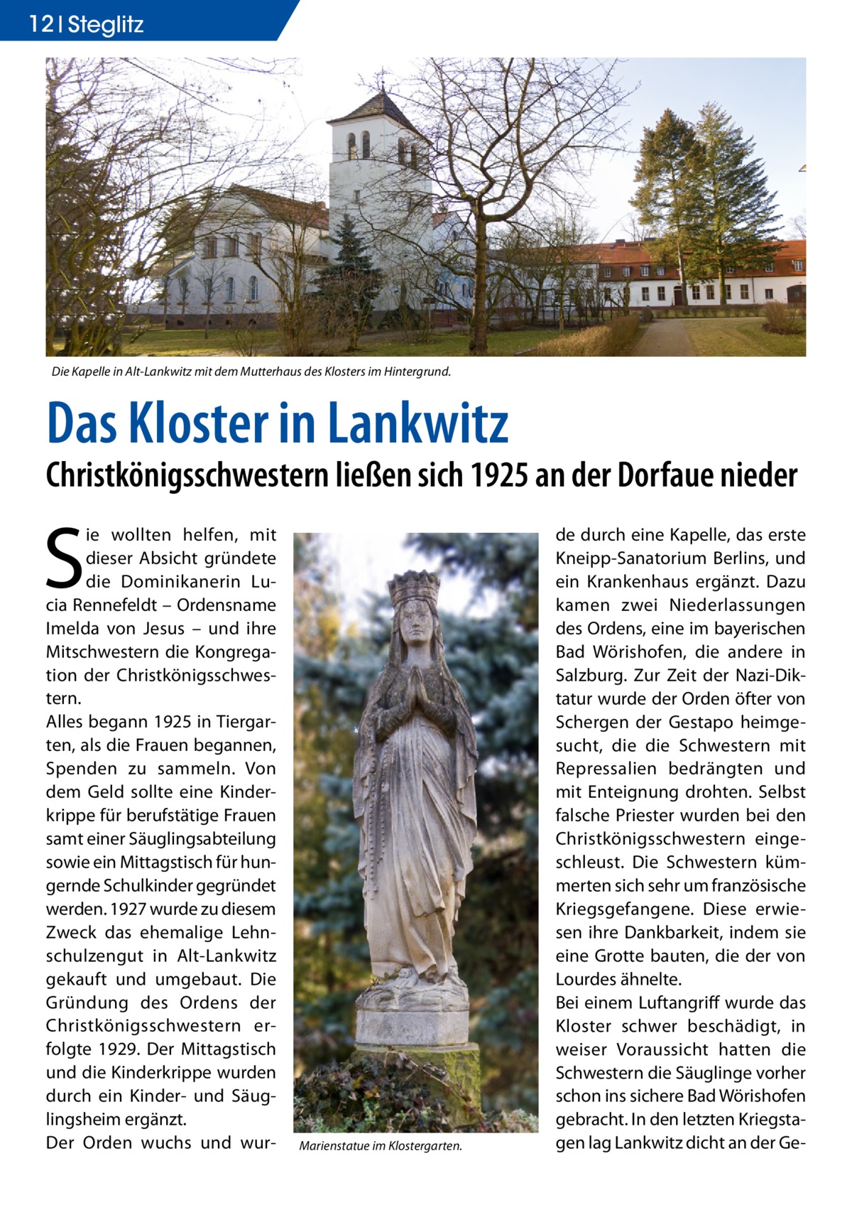 12 Steglitz  Die Kapelle in Alt-Lankwitz mit dem Mutterhaus des Klosters im Hintergrund.  Das Kloster in Lankwitz  Christkönigsschwestern ließen sich 1925 an der Dorfaue nieder  S  ie wollten helfen, mit dieser Absicht gründete die Dominikanerin Lucia Rennefeldt – Ordensname Imelda von Jesus – und ihre Mitschwestern die Kongregation der Christkönigsschwestern. Alles begann 1925 in Tiergarten, als die Frauen begannen, Spenden zu sammeln. Von dem Geld sollte eine Kinderkrippe für berufstätige Frauen samt einer Säuglingsabteilung sowie ein Mittagstisch für hungernde Schulkinder gegründet werden. 1927 wurde zu diesem Zweck das ehemalige Lehnschulzengut in Alt-Lankwitz gekauft und umgebaut. Die Gründung des Ordens der Christkönigsschwestern erfolgte 1929. Der Mittagstisch und die Kinderkrippe wurden durch ein Kinder- und Säuglingsheim ergänzt. Der Orden wuchs und wur Marienstatue im Klostergarten.  de durch eine Kapelle, das erste Kneipp-Sanatorium Berlins, und ein Krankenhaus ergänzt. Dazu kamen zwei Niederlassungen des Ordens, eine im bayerischen Bad Wörishofen, die andere in Salzburg. Zur Zeit der Nazi-Diktatur wurde der Orden öfter von Schergen der Gestapo heimgesucht, die die Schwestern mit Repressalien bedrängten und mit Enteignung drohten. Selbst falsche Priester wurden bei den Christkönigsschwestern eingeschleust. Die Schwestern kümmerten sich sehr um französische Kriegsgefangene. Diese erwiesen ihre Dankbarkeit, indem sie eine Grotte bauten, die der von Lourdes ähnelte. Bei einem Luftangriff wurde das Kloster schwer beschädigt, in weiser Voraussicht hatten die Schwestern die Säuglinge vorher schon ins sichere Bad Wörishofen gebracht. In den letzten Kriegstagen lag Lankwitz dicht an der G