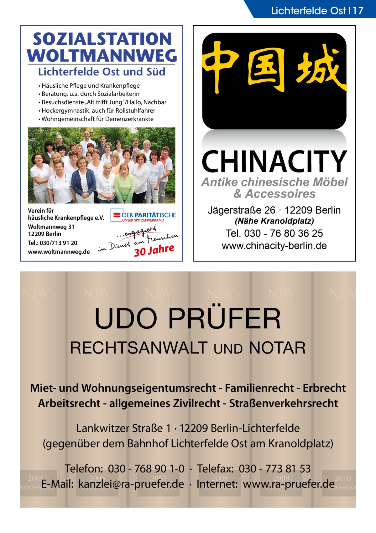 Lichterfelde Ost 17  • Häusliche Pflege und Krankenpflege • Beratung, u.a. durch Sozialarbeiterin • Besuchsdienste „Alt triﬀt Jung“/Hallo, Nachbar • Hockergymnastik, auch für Rollstuhlfahrer • Wohngemeinschaft für Demenzerkrankte  CHINACITY  Antike chinesische Möbel & Accessoires Verein für häusliche Krankenpflege e.V. Woltmannweg 31 12209 Berlin Tel.: 030/713 91 20 www.woltmannweg.de  NJW  NJW  Jägerstraße 26 · 12209 Berlin (Nähe Kranoldplatz)  Tel. 030 - 76 80 36 25 www.chinacity-berlin.de  30 Jahre  NJW  NJW  NJW  UDO PRÜFER  RECHTSANWALT  UND  NJW  NOTAR  Miet- und Wohnungseigentumsrecht - Familienrecht - Erbrecht Arbeitsrecht - allgemeines Zivilrecht - Straßenverkehrsrecht Lankwitzer Straße 1 · 12209 Berlin-Lichterfelde (gegenüber dem Bahnhof Lichterfelde Ost am Kranoldplatz) Telefon: 030 - 768 90 1-0 · Telefax: 030 - 773 81 53 2008 2009 2010 · Internet: xxxx-xxxx www.ra-pruefer.de xxxx-xxxx xxxx-xxxx  2005 2006 2007 E-Mail: kanzlei@ra-pruefer.de xxxx-xxxx xxxx-xxxx xxxx-xxxx