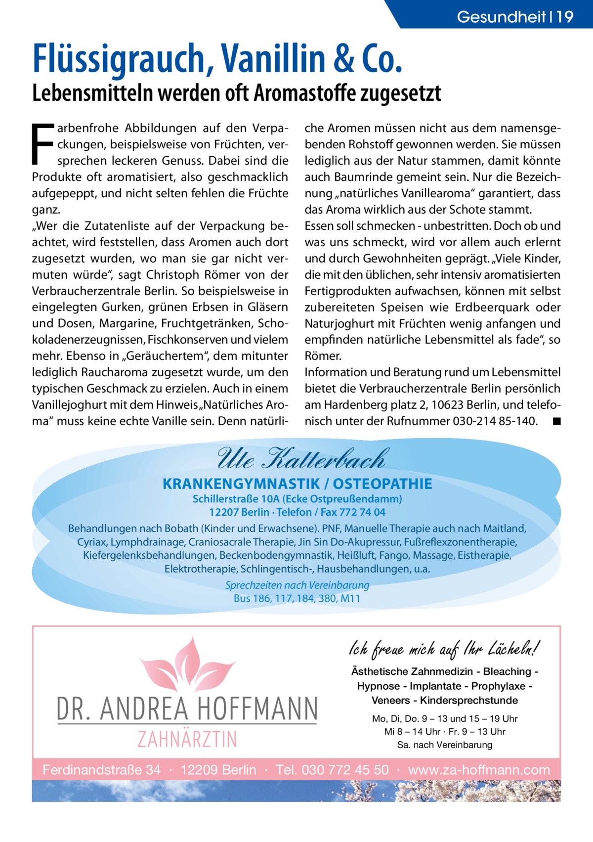 Gesundheit 19  Flüssigrauch, Vanillin & Co.  Lebensmitteln werden oft Aromastoffe zugesetzt  F  arbenfrohe Abbildungen auf den Verpackungen, beispielsweise von Früchten, versprechen leckeren Genuss. Dabei sind die Produkte oft aromatisiert, also geschmacklich aufgepeppt, und nicht selten fehlen die Früchte ganz. „Wer die Zutatenliste auf der Verpackung beachtet, wird feststellen, dass Aromen auch dort zugesetzt wurden, wo man sie gar nicht vermuten würde“, sagt Christoph Römer von der Verbraucherzentrale Berlin. So beispielsweise in eingelegten Gurken, grünen Erbsen in Gläsern und Dosen, Margarine, Fruchtgetränken, Schokoladenerzeugnissen, Fischkonserven und vielem mehr. Ebenso in „Geräuchertem“, dem mitunter lediglich Raucharoma zugesetzt wurde, um den typischen Geschmack zu erzielen. Auch in einem Vanillejoghurt mit dem Hinweis „Natürliches Aroma“ muss keine echte Vanille sein. Denn natürli che Aromen müssen nicht aus dem namensgebenden Rohstoff gewonnen werden. Sie müssen lediglich aus der Natur stammen, damit könnte auch Baumrinde gemeint sein. Nur die Bezeichnung „natürliches Vanillearoma“ garantiert, dass das Aroma wirklich aus der Schote stammt. Essen soll schmecken - unbestritten. Doch ob und was uns schmeckt, wird vor allem auch erlernt und durch Gewohnheiten geprägt. „Viele Kinder, die mit den üblichen, sehr intensiv aromatisierten Fertigprodukten aufwachsen, können mit selbst zubereiteten Speisen wie Erdbeerquark oder Naturjoghurt mit Früchten wenig anfangen und empfinden natürliche Lebensmittel als fade“, so Römer. Information und Beratung rund um Lebensmittel bietet die Verbraucherzentrale Berlin persönlich am Hardenberg platz 2, 10623 Berlin, und telefonisch unter der Rufnummer 030-214 85-140.� ◾  Ute Katterbach  KRANKENGYMNASTIK / OSTEOPATHIE  Schillerstraße 10A (Ecke Ostpreußendamm) 12207 Berlin · Telefon / Fax 772 74 04 Behandlungen nach Bobath (Kinder und Erwachsene). PNF, Manuelle Therapie auch nach Maitland, Cyriax, Lymphdrainage, Craniosacrale Therapie, Jin Sin Do-Akupressur, Fußreflexzonentherapie, Kiefergelenksbehandlungen, Beckenbodengymnastik, Heißluft, Fango, Massage, Eistherapie, Elektrotherapie, Schlingentisch-, Hausbehandlungen, u.a. Sprechzeiten nach Vereinbarung Bus 186, 117, 184, 380, M11  Ich freue mich auf Ihr Lächeln! Ästhetische Zahnmedizin - Bleaching Hypnose - Implantate - Prophylaxe Veneers - Kindersprechstunde Mo, Di, Do. 9 – 13 und 15 – 19 Uhr Mi 8 – 14 Uhr · Fr. 9 – 13 Uhr Sa. nach Vereinbarung  Ferdinandstraße 34 · 12209 Berlin · Tel. 030 772 45 50 · www.za-hoffmann.com