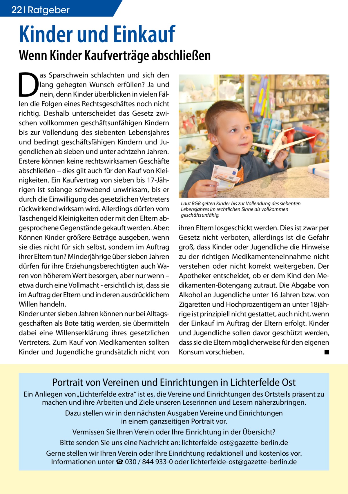 22 Ratgeber  Kinder und Einkauf  Wenn Kinder Kaufverträge abschließen  D  as Sparschwein schlachten und sich den lang gehegten Wunsch erfüllen? Ja und nein, denn Kinder überblicken in vielen Fällen die Folgen eines Rechtsgeschäftes noch nicht richtig. Deshalb unterscheidet das Gesetz zwischen vollkommen geschäftsunfähigen Kindern bis zur Vollendung des siebenten Lebensjahres und bedingt geschäftsfähigen Kindern und Jugendlichen ab sieben und unter achtzehn Jahren. Erstere können keine rechtswirksamen Geschäfte abschließen – dies gilt auch für den Kauf von Kleinigkeiten. Ein Kaufvertrag von sieben bis 17-Jährigen ist solange schwebend unwirksam, bis er durch die Einwilligung des gesetzlichen Vertreters rückwirkend wirksam wird. Allerdings dürfen vom Taschengeld Kleinigkeiten oder mit den Eltern abgesprochene Gegenstände gekauft werden. Aber: Können Kinder größere Beträge ausgeben, wenn sie dies nicht für sich selbst, sondern im Auftrag ihrer Eltern tun? Minderjährige über sieben Jahren dürfen für ihre Erziehungsberechtigten auch Waren von höherem Wert besorgen, aber nur wenn – etwa durch eine Vollmacht - ersichtlich ist, dass sie im Auftrag der Eltern und in deren ausdrücklichem Willen handeln. Kinder unter sieben Jahren können nur bei Alltagsgeschäften als Bote tätig werden, sie übermitteln dabei eine Willenserklärung ihres gesetzlichen Vertreters. Zum Kauf von Medikamenten sollten Kinder und Jugendliche grundsätzlich nicht von  Laut BGB gelten Kinder bis zur Vollendung des siebenten Lebensjahres im rechtlichen Sinne als vollkommen geschäftsunfähig.  ihren Eltern losgeschickt werden. Dies ist zwar per Gesetz nicht verboten, allerdings ist die Gefahr groß, dass Kinder oder Jugendliche die Hinweise zu der richtigen Medikamenteneinnahme nicht verstehen oder nicht korrekt weitergeben. Der Apotheker entscheidet, ob er dem Kind den Medikamenten-Botengang zutraut. Die Abgabe von Alkohol an Jugendliche unter 16 Jahren bzw. von Zigaretten und Hochprozentigem an unter 18jährige ist prinzipiell nicht gestattet, auch nicht, wenn der Einkauf im Auftrag der Eltern erfolgt. Kinder und Jugendliche sollen davor geschützt werden, dass sie die Eltern möglicherweise für den eigenen Konsum vorschieben.� ◾  Portrait von Vereinen und Einrichtungen in Lichterfelde Ost Ein Anliegen von „Lichterfelde extra“ ist es, die Vereine und Einrichtungen des Ortsteils präsent zu machen und ihre Arbeiten und Ziele unseren Leserinnen und Lesern näherzubringen. Dazu stellen wir in den nächsten Ausgaben Vereine und Einrichtungen in einem ganzseitigen Portrait vor. Vermissen Sie Ihren Verein oder Ihre Einrichtung in der Übersicht? Bitte senden Sie uns eine Nachricht an: lichterfelde-ost@gazette-berlin.de Gerne stellen wir Ihren Verein oder Ihre Einrichtung redaktionell und kostenlos vor. Informationen unter ☎ 030 / 844 933-0 oder lichterfelde-ost@gazette-berlin.de