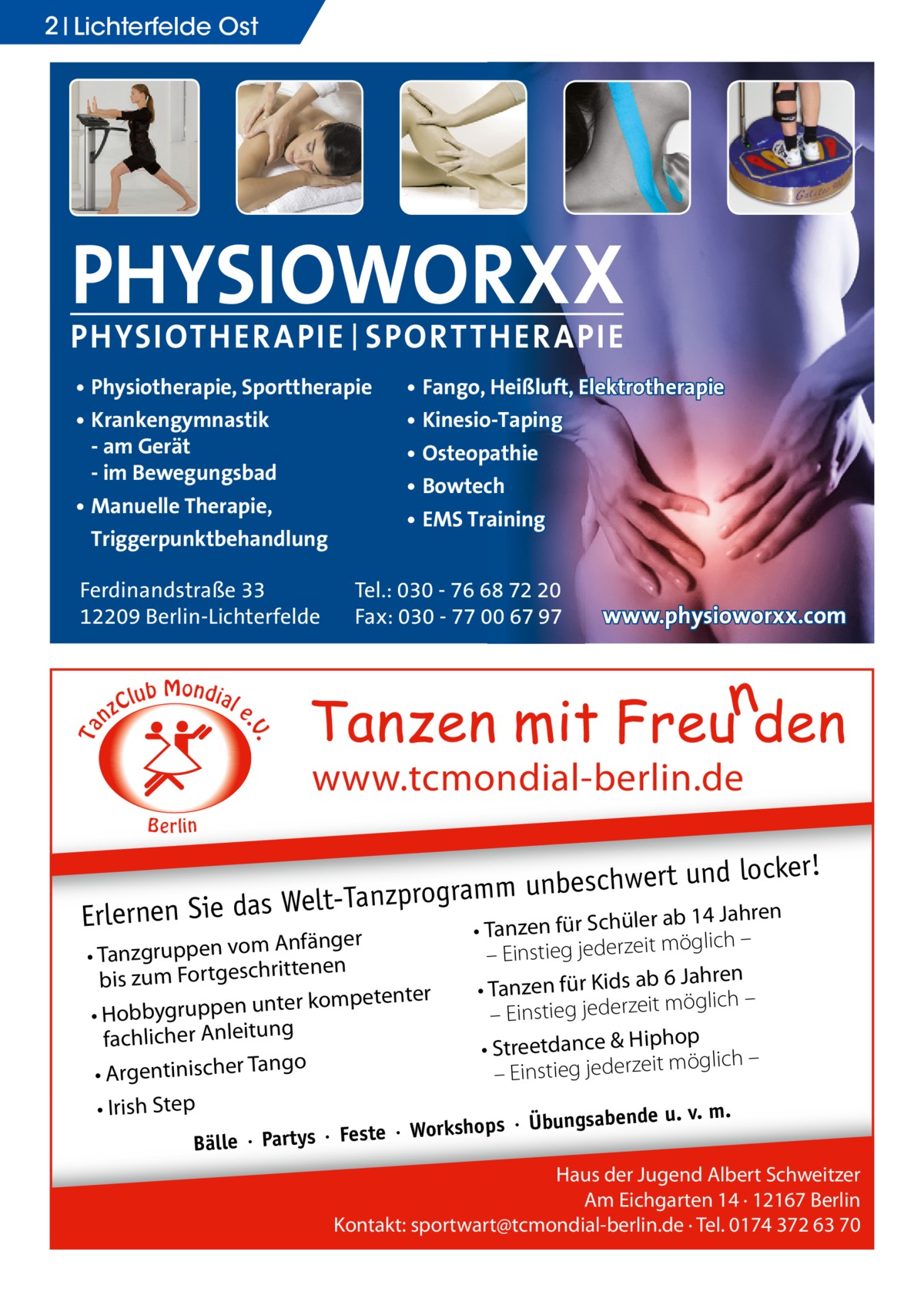 2 Lichterfelde Ost  PHYSIOWORXX PHYSIOTHER APIE | SPORT THER APIE • Physiotherapie, Sporttherapie • Krankengymnastik - am Gerät - im Bewegungsbad • Manuelle Therapie, Triggerpunktbehandlung  C nz  lub Mondial  Tel.: 030 - 76 68 72 20 Fax: 030 - 77 00 67 97  www.physioworxx.com  e  . .V  Ta  Ferdinandstraße 33 12209 Berlin-Lichterfelde  • Fango, Heißluft, Elektrotherapie • Kinesio-Taping • Osteopathie • Bowtech • EMS Training  www.tcmondial-berlin.de B e rlin  er! beschwert und lock un m m ra og pr nz Ta eltab 14 Jahren Erlernen Sie das W Tanzen für Schüler Anfänger • Tanzgruppen vom tenen rit ch bis zum Fortges ter kompetenter • Hobbygruppen un fachlicher Anleitung ngo • Argentinischer Ta • Irish Step  •  möglich – – Einstieg jederzeit 6 Jahren • Tanzen für Kids ab möglich – it ze – Einstieg jeder op • Streetdance & Hiph öglich – m it ze er jed – Einstieg  u. v. m. ops · Übungsabende  ste · Worksh Bälle · Partys · Fe  Haus der Jugend Albert Schweitzer Am Eichgarten 14 · 12167 Berlin Kontakt: sportwart@tcmondial-berlin.de · Tel. 0174 372 63 70