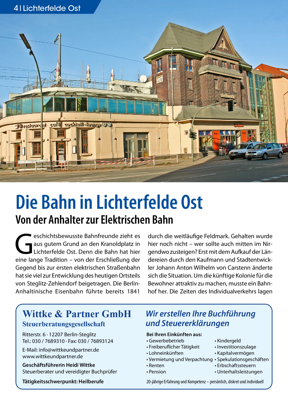 4 Lichterfelde Ost  Die Bahn in Lichterfelde Ost Von der Anhalter zur Elektrischen Bahn  G  eschichtsbewusste Bahnfreunde zieht es aus gutem Grund an den Kranoldplatz in Lichterfelde Ost. Denn die Bahn hat hier eine lange Tradition – von der Erschließung der Gegend bis zur ersten elektrischen Straßenbahn hat sie viel zur Entwicklung des heutigen Ortsteils von Steglitz-Zehlendorf beigetragen. Die BerlinAnhaltinische Eisenbahn führte bereits 1841  durch die weitläufige Feldmark. Gehalten wurde hier noch nicht – wer sollte auch mitten im Nirgendwo zusteigen? Erst mit dem Aufkauf der Ländereien durch den Kaufmann und Stadtentwickler Johann Anton Wilhelm von Carstenn änderte sich die Situation. Um die künftige Kolonie für die Bewohner attraktiv zu machen, musste ein Bahnhof her. Die Zeiten des Individualverkehrs lagen  Wittke & Partner GmbH  Wir erstellen Ihre Buchführung und Steuererklärungen  Ritterstr. 6 · 12207 Berlin-Steglitz Tel.: 030 / 7689310 · Fax: 030 / 76893124  Geschäftsführerin Heidi Wittke Steuerberater und vereidigter Buchprüfer  Bei Ihren Einkünften aus: • Gewerbebetrieb • Freiberuflicher Tätigkeit • Lohneinkünften • Vermietung und Verpachtung • Renten • Pension  Tätigkeitsschwerpunkt: Heilberufe  20-jährige Erfahrung und Kompetenz – persönlich, diskret und individuell  Steuerberatungsgesellschaft  E-Mail: info@wittkeundpartner.de www.wittkeundpartner.de  • Kindergeld • Investitionszulage • Kapitalvermögen • Spekulationsgeschäften • Erbschaftssteuern • Unterhaltsleistungen