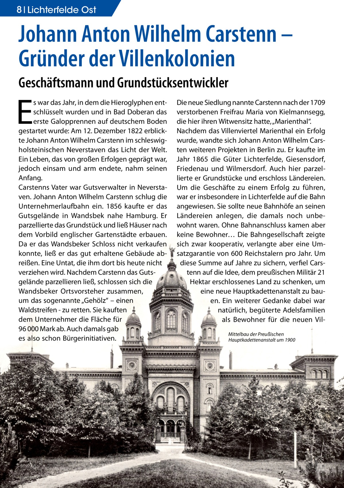 8 Lichterfelde Ost  Johann Anton Wilhelm Carstenn – Gründer der Villenkolonien Geschäftsmann und Grundstücksentwickler  E  s war das Jahr, in dem die Hieroglyphen entschlüsselt wurden und in Bad Doberan das erste Galopprennen auf deutschem Boden gestartet wurde: Am 12. Dezember 1822 erblickte Johann Anton Wilhelm Carstenn im schleswigholsteinischen Neverstaven das Licht der Welt. Ein Leben, das von großen Erfolgen geprägt war, jedoch einsam und arm endete, nahm seinen Anfang. Carstenns Vater war Gutsverwalter in Neverstaven. Johann Anton Wilhelm Carstenn schlug die Unternehmerlaufbahn ein. 1856 kaufte er das Gutsgelände in Wandsbek nahe Hamburg. Er parzellierte das Grundstück und ließ Häuser nach dem Vorbild englischer Gartenstädte erbauen. Da er das Wandsbeker Schloss nicht verkaufen konnte, ließ er das gut erhaltene Gebäude abreißen. Eine Untat, die ihm dort bis heute nicht verziehen wird. Nachdem Carstenn das Gutsgelände parzellieren ließ, schlossen sich die Wandsbeker Ortsvorsteher zusammen, um das sogenannte „Gehölz“ – einen Waldstreifen - zu retten. Sie kauften dem Unternehmer die Fläche für 96 000 Mark ab. Auch damals gab es also schon Bürgerinitiativen.  Die neue Siedlung nannte Carstenn nach der 1709 verstorbenen Freifrau Maria von Kielmannsegg, die hier ihren Witwensitz hatte, „Marienthal“. Nachdem das Villenviertel Marienthal ein Erfolg wurde, wandte sich Johann Anton Wilhelm Carsten weiteren Projekten in Berlin zu. Er kaufte im Jahr 1865 die Güter Lichterfelde, Giesensdorf, Friedenau und Wilmersdorf. Auch hier parzellierte er Grundstücke und erschloss Ländereien. Um die Geschäfte zu einem Erfolg zu führen, war er insbesondere in Lichterfelde auf die Bahn angewiesen. Sie sollte neue Bahnhöfe an seinen Ländereien anlegen, die damals noch unbewohnt waren. Ohne Bahnanschluss kamen aber keine Bewohner… Die Bahngesellschaft zeigte sich zwar kooperativ, verlangte aber eine Umsatzgarantie von 600 Reichstalern pro Jahr. Um diese Summe auf Jahre zu sichern, verfiel Carstenn auf die Idee, dem preußischen Militär 21 Hektar erschlossenes Land zu schenken, um eine neue Hauptkadettenanstalt zu bauen. Ein weiterer Gedanke dabei war natürlich, begüterte Adelsfamilien als Bewohner für die neuen VilMittelbau der Preußischen Hauptkadettenanstalt um 1900