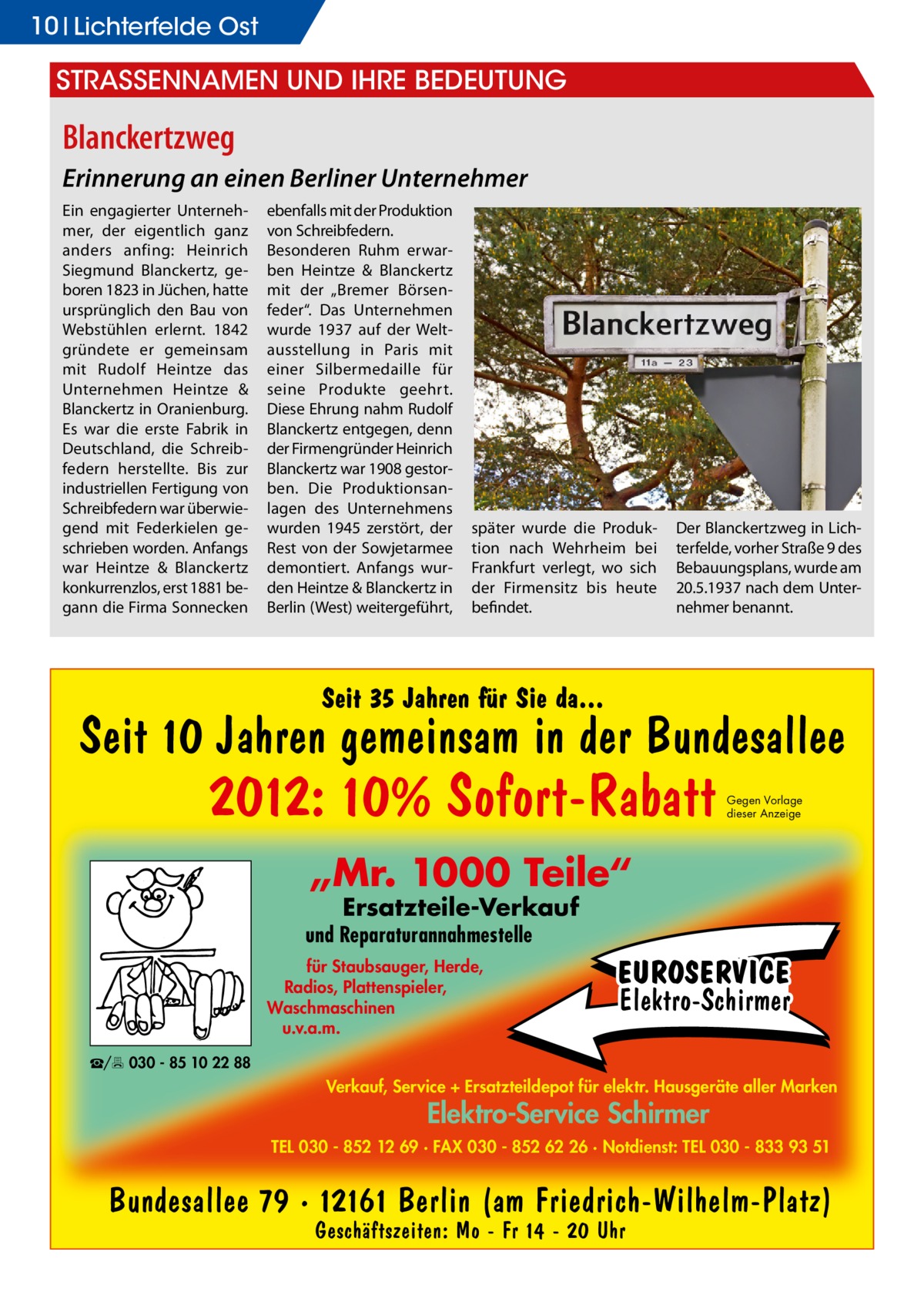 10 Lichterfelde Ost  StraSSennamen und ihre Bedeutung  Blanckertzweg Erinnerung an einen Berliner Unternehmer Ein engagierter Unternehmer, der eigentlich ganz anders anfing: Heinrich Siegmund Blanckertz, geboren 1823 in Jüchen, hatte ursprünglich den Bau von Webstühlen erlernt. 1842 gründete er gemeinsam mit Rudolf Heintze das Unternehmen Heintze & Blanckertz in Oranienburg. Es war die erste Fabrik in Deutschland, die Schreibfedern herstellte. Bis zur industriellen Fertigung von Schreibfedern war überwiegend mit Federkielen geschrieben worden. Anfangs war Heintze & Blanckertz konkurrenzlos, erst 1881 begann die Firma Sonnecken  ebenfalls mit der Produktion von Schreibfedern. Besonderen Ruhm erwarben Heintze & Blanckertz mit der „Bremer Börsenfeder“. Das Unternehmen wurde 1937 auf der Weltausstellung in Paris mit einer Silbermedaille für seine Produkte geehrt. Diese Ehrung nahm Rudolf Blanckertz entgegen, denn der Firmengründer Heinrich Blanckertz war 1908 gestorben. Die Produktionsanlagen des Unternehmens wurden 1945 zerstört, der Rest von der Sowjetarmee demontiert. Anfangs wurden Heintze & Blanckertz in Berlin (West) weitergeführt,  später wurde die Produktion nach Wehrheim bei Frankfurt verlegt, wo sich der Firmensitz bis heute befindet.  Der Blanckertzweg in Lichterfelde, vorher Straße 9 des Bebauungsplans, wurde am 20.5.1937 nach dem Unternehmer benannt.  Seit 35 Jahren für Sie da...  Seit 10 Jahren gemeinsam in der Bundesallee  2012: 10% Sofort-Rabatt  Gegen Vorlage dieser Anzeige  „Mr. 1000 Teile“ Ersatzteile-Verkauf  und Reparaturannahmestelle für Staubsauger, Herde, Radios, Plattenspieler, Waschmaschinen u.v.a.m.  EUROSERVICE Elektro-Schirmer  ☎/ 030 - 85 10 22 88  Verkauf, Service + Ersatzteildepot für elektr. Hausgeräte aller Marken  Elektro-Service Schirmer  TEL 030 - 852 12 69 · FAX 030 - 852 62 26 · Notdienst: TEL 030 - 833 93 51  Bundesallee 79 · 12161 Berlin (am Friedrich-Wilhelm-Platz) Geschäftszeiten: Mo - Fr 14 - 20 Uhr