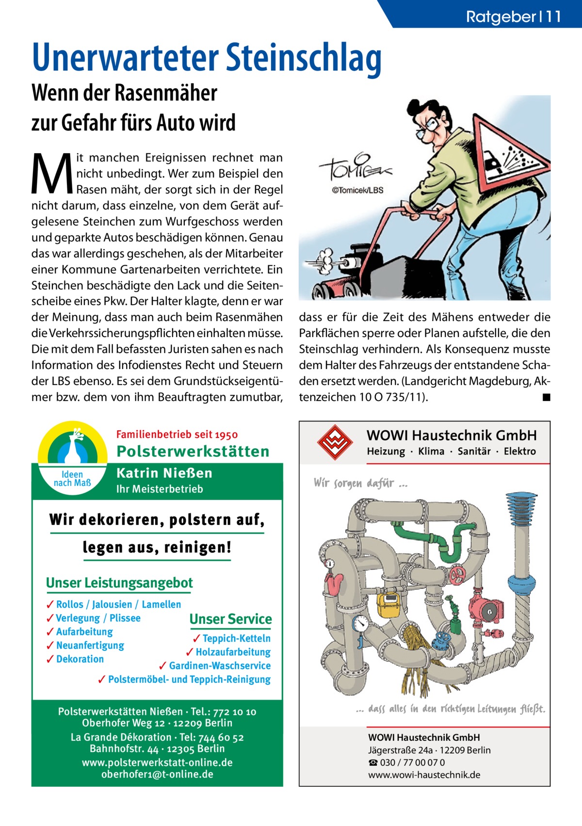 Ratgeber 11  Unerwarteter Steinschlag Wenn der Rasenmäher zur Gefahr fürs Auto wird  M  it manchen Ereignissen rechnet man nicht unbedingt. Wer zum Beispiel den Rasen mäht, der sorgt sich in der Regel nicht darum, dass einzelne, von dem Gerät aufgelesene Steinchen zum Wurfgeschoss werden und geparkte Autos beschädigen können. Genau das war allerdings geschehen, als der Mitarbeiter einer Kommune Gartenarbeiten verrichtete. Ein Steinchen beschädigte den Lack und die Seitenscheibe eines Pkw. Der Halter klagte, denn er war der Meinung, dass man auch beim Rasenmähen die Verkehrssicherungspflichten einhalten müsse. Die mit dem Fall befassten Juristen sahen es nach Information des Infodienstes Recht und Steuern der LBS ebenso. Es sei dem Grundstückseigentümer bzw. dem von ihm Beauftragten zumutbar,  dass er für die Zeit des Mähens entweder die Parkflächen sperre oder Planen aufstelle, die den Steinschlag verhindern. Als Konsequenz musste dem Halter des Fahrzeugs der entstandene Schaden ersetzt werden. (Landgericht Magdeburg, Aktenzeichen 10 O 735/11). � ◾  Familienbetrieb seit 1950  Polsterwerkstätten Ideen nach Maß  Katrin Nießen Ihr Meisterbetrieb  Wir dekorieren, polstern auf, legen aus, reinigen! Unser Leistungsangebot ✓ Rollos / Jalousien / Lamellen ✓ Verlegung / Plissee Unser Service ✓ Aufarbeitung ✓ Teppich-Ketteln ✓ Neuanfertigung ✓ Holzaufarbeitung ✓ Dekoration ✓ Gardinen-Waschservice ✓ Polstermöbel- und Teppich-Reinigung  Polsterwerkstätten Nießen · Tel.: 772 10 10 Oberhofer Weg 12 · 12209 Berlin La Grande Dékoration · Tel: 744 60 52 Bahnhofstr. 44 · 12305 Berlin www.polsterwerkstatt-online.de oberhofer1@t-online.de  WOWI Haustechnik GmbH Jägerstraße 24a · 12209 Berlin ☎ 030 / 77 00 07 0 www.wowi-haustechnik.de